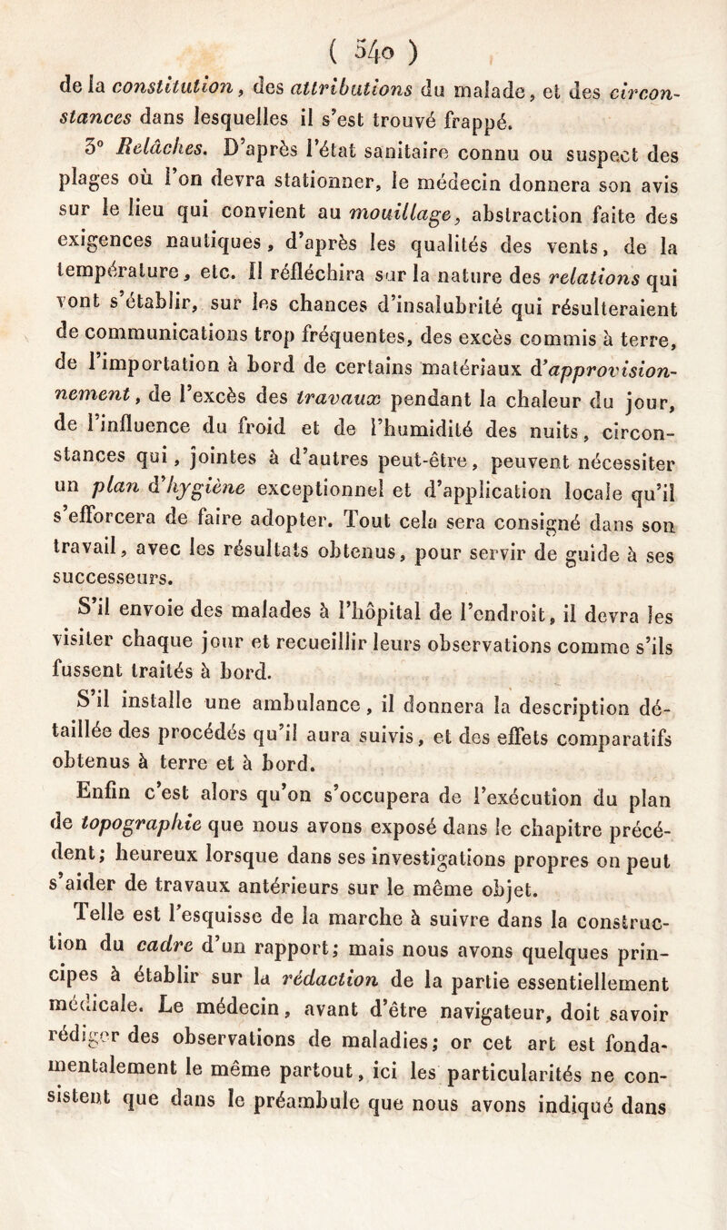 de iü constitution, des attributions du malade, et des circon- stances dans lesquelles il s’est trouvé frappé, 3° Relâches. D après l’état sanitaire connu ou suspect des plages où 1 on devra stationner, le médecin donnera son avis sur le lieu qui convient au mouillage, abstraction faite des exigences nautiques, d’après les qualités des vents, de la lerapei alure, etc. Il réfléchira sur la nature des relations qui vont s’établir, sur les chances d’insalubrité qui résulteraient de communications trop fréquentes, des excès commis à terre, de 1 importation à bord de certains matériaux à?approvision- nement, de l’excès des travaux pendant la chaleur du jour, de l’influence du froid et de l’humidité des nuits, circon- stances qui, jointes à d’autres peut-être, peuvent nécessiter un plan d’hygiène exceptionnel et d’application locale qu’il s efforcera de faire adopter. Tout cela sera consigné dans son travail, avec les résultats obtenus, pour servir de guide à ses successeurs. S il envoie des malades à 1 hôpital de l’endroit, il devra les visiter chaque jour et recueillir leurs observations comme s’ils fussent traités à bord. S’il installe une ambulance, il donnera la description dé- taillée des procédés qu il aura suivis, et des effets comparatifs obtenus à terre et à bord. Enfin c est alors qu on s’occupera de l’exécution du plan de topographie que nous avons exposé dans le chapitre précé- dent; heureux lorsque dans ses investigations propres on peut s’aider de travaux antérieurs sur le même objet. délie est 1 esquisse de ia marche à suivre dans la construc- tion du cadre d un rapport; mais nous avons quelques prin- cipes à établir sur la rédaction de la partie essentiellement mécucale. Le médecin, avant d’être navigateur, doit savoir rédiger des observations de maladies; or cet art est fonda- mentalement le même partout, ici les particularités ne con- sistent que dans le préambule que nous avons indiqué dans