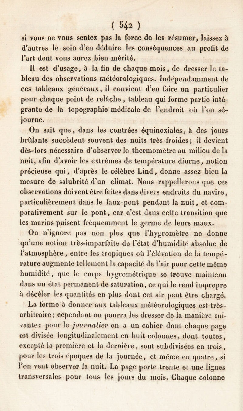 si vous ne vous sentez pas la force de les résumer, laissez à d’autres le soin d’en déduire les conséquences au profit de l’art dont vous aurez bien mérité. Il est d’usage, à la fin de chaque mois, de dresser le ta- bleau des observations météorologiques. Indépendamment de ces tableaux généraux, il convient d’en faire un particulier pour chaque point de relâche, tableau qui forme partie inté- grante de la topographie médicale de l’endroit où l’on sé- journe. On sait que, dans les contrées équinoxiales, à des jours brûlants succèdent souvent des nuits très-froides; il devient dès-lors nécessaire d’observer le thermomètre au milieu de la nuit, afin d’avoir les extrêmes de température diurne, notion précieuse qui, d’après le célèbre Lind, donne assez bien la mesure de salubrité d’un climat. Nous rappellerons que ces observations doivent être faites dans divers endroits du navire, particulièrement dans le faux-pont pendant la nuit, et com- parativement sur le pont, car c’est dans cette transition que les marins puisent fréquemment le germe de leurs maux. Ou n’ignore pas non plus que l’hygromètre ne donne qu’une notion très-imparfaite de l’état d’humidité absolue de l’atmosphère, entre les tropiques où l’élévation de la tempé- rature augmente tellement la capacité de l’air pour cette même humidité, que le corps hygrométrique se trouve maintenu dans un état permanent de saturation, ce qui le rend impropre à décéîer les quantités en plus dont cet air peut être chargé. La forme à donner aux tableaux météorologiques est très- arbitraire; cependant on pourra les dresser de la manière sui- vante: pour le journalier on a un cahier dont chaque page est divisée longitudinalement en huit colonnes, dont toutes, excepté la première et la dernière, sont subdivisées en trois, pour les trois époques de la journée, et même en quatre, si l’on veut observer la nuit. La page porte trente et une lignes transversales pour tous les jours du mois. Chaque colonne