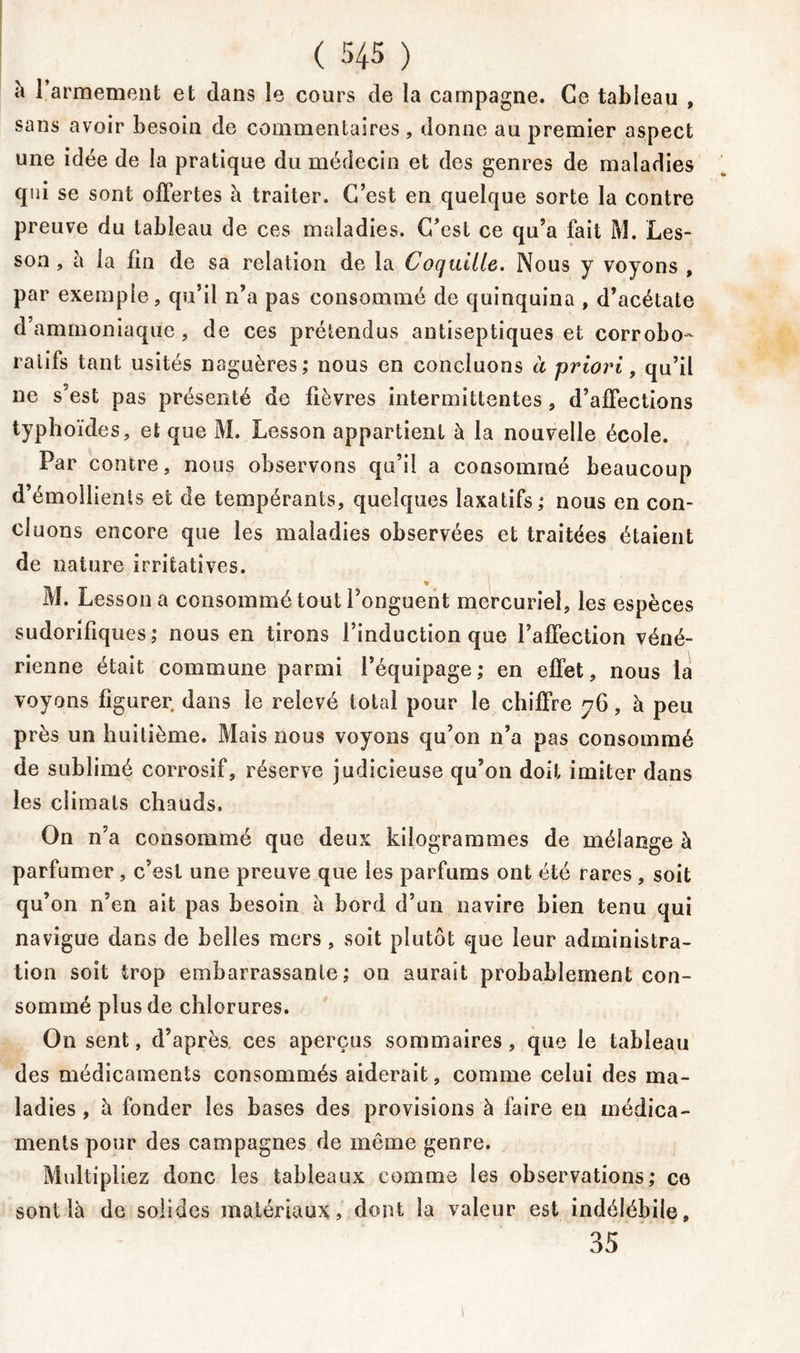 à l’armement et dans le cours de la campagne. Ce tableau , sans avoir besoin de commentaires , donne au premier aspect une idée de la pratique du médecin et des genres de maladies qui se sont offertes à traiter. C’est en quelque sorte la contre preuve du tableau de ces maladies. C’est ce qu’a fait M. Les- son , à ia fin de sa relation de la Coquille. Nous y voyons , par exemple, qu’il n’a pas consommé de quinquina , d’acétate d’ammoniaque, de ces prétendus antiseptiques et corrobo- ratifs tant usités naguères; nous en concluons à priori, qu’il ne s’est pas présenté de fièvres intermittentes, d’affections typhoïdes, et que M. Lesson appartient à la nouvelle école. Par contre, nous observons qu’il a consommé beaucoup d’émollients et de tempérants, quelques laxatifs ; nous en con- cluons encore que les maladies observées et traitées étaient de nature irritatives. M. Lesson a consommé tout l’onguent mercuriel, les espèces sudorifiques; nous en tirons l’induction que l’affection véné- rienne était commune parmi l’équipage; en effet, nous la voyons figurer dans le relevé total pour le chiffre 76, à peu près un huitième. Mais nous voyons qu’on n’a pas consommé de sublimé corrosif, réserve judicieuse qu’on doit imiter dans les climats chauds. On n’a consommé que deux kilogrammes de mélange à parfumer, c’est une preuve que les parfums ont été rares , soit qu’on n’en ait pas besoin a bord d’un navire bien tenu qui navigue dans de belles mers , soit plutôt que leur administra- tion soit trop embarrassante; on aurait probablement con- sommé plus de chlorures. On sent, d’après ces aperçus sommaires, que le tableau des médicaments consommés aiderait, comme celui des ma- ladies , à fonder les bases des provisions à faire en médica- ments pour des campagnes de môme genre. Multipliez donc les tableaux comme les observations; ce sont là de solides matériaux, dont la valeur est indélébile, 35 1