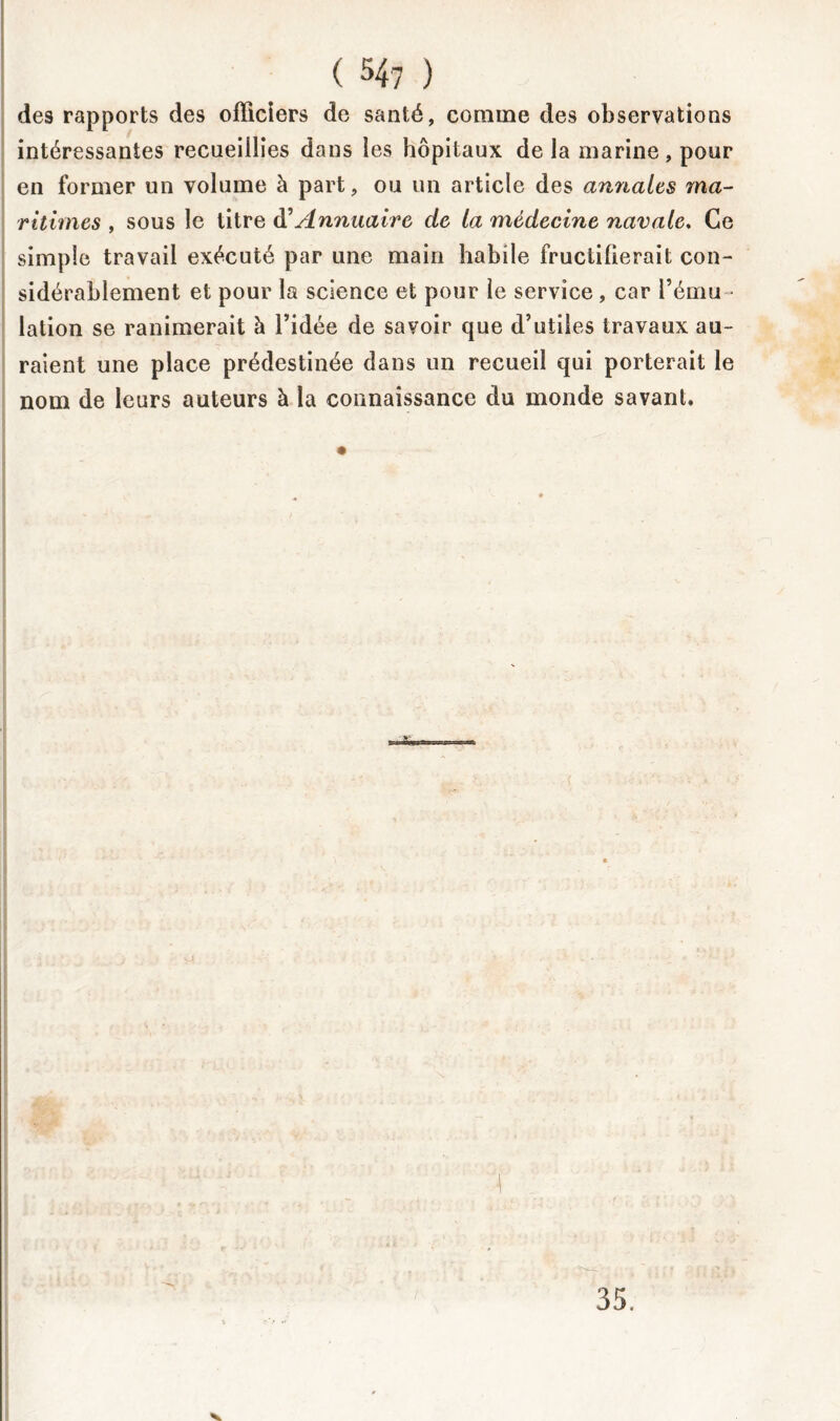 des rapports des officiers de santé, comme des observations intéressantes recueillies dans les hôpitaux de la marine, pour en former un volume à part, ou un article des annales ma- ritimes , sous le titre à’Annuaire de la médecine navale. Ce simple travail exécuté par une main habile fructifierait con- sidérablement et pour la science et pour le service , car l’ému- lation se ranimerait à l’idée de savoir que d’utiles travaux au- raient une place prédestinée dans un recueil qui porterait le nom de leurs auteurs à la connaissance du monde savant. 35. V