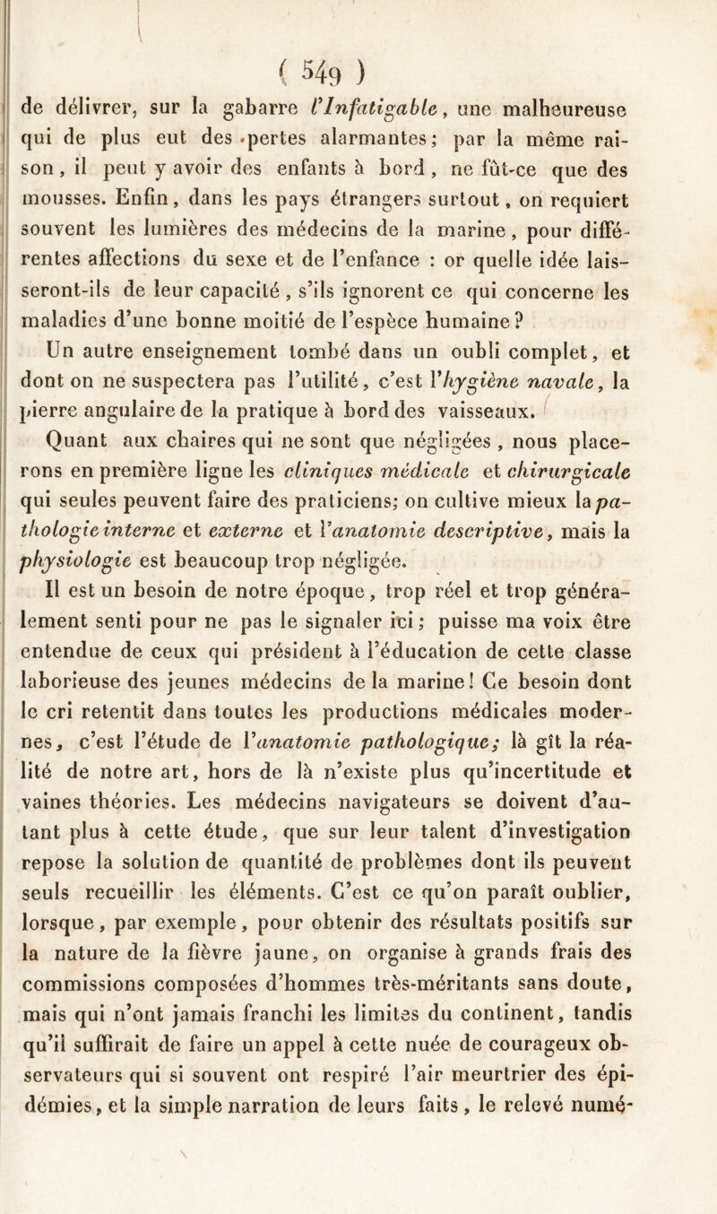 1 de délivrer, sur la gabarre C Infatigable, une malheureuse qui de plus eut des .pertes alarmantes; par la même rai- son , il peut y avoir des enfants à bord , ne fût-ce que des mousses. Enfin, dans les pays étrangers surtout, on requiert souvent les lumières des médecins de la marine, pour diffé- rentes affections du sexe et de l’enfance : or quelle idée lais- seront-ils de leur capacité , s’ils ignorent ce qui concerne les maladies d’une bonne moitié de l’espèce humaine? Un autre enseignement tombé dans un oubli complet, et dont on ne suspectera pas l’utilité, c’est Y hygiène navale, la pierre angulaire de la pratique à bord des vaisseaux. Quant aux chaires qui ne sont que négligées , nous place- rons en première ligne les cliniques médicale et chirurgicale qui seules peuvent faire des praticiens; on cultive mieux \apa- thologie interne et externe et Y anatomie descriptive, mais la physiologie est beaucoup trop négligée. Il est un besoin de notre époque, trop réel et trop généra- lement senti pour ne pas le signaler ici ; puisse ma voix être entendue de ceux qui président à l’éducation de cette classe laborieuse des jeunes médecins delà marine! Ce besoin dont le cri retentit dans toutes les productions médicales moder- nes, c’est l’étude de Y anatomie pathologique; là gît la réa- lité de notre art, hors de là n’existe plus qu’incertitude et vaines théories. Les médecins navigateurs se doivent d’au- tant plus à cette étude, que sur leur talent d’investigation repose la solution de quantité de problèmes dont ils peuvent seuls recueillir les éléments. C’est ce qu’on paraît oublier, lorsque, par exemple, pour obtenir des résultats positifs sur la nature de la fièvre jaune, on organise à grands frais des commissions composées d’hommes très-méritants sans doute, mais qui n’ont jamais franchi les limites du continent, tandis qu’ii suffirait de faire un appel à cette nuée de courageux ob- servateurs qui si souvent ont respiré l’air meurtrier des épi- démies, et la simple narration de leurs faits, le relevé numé-