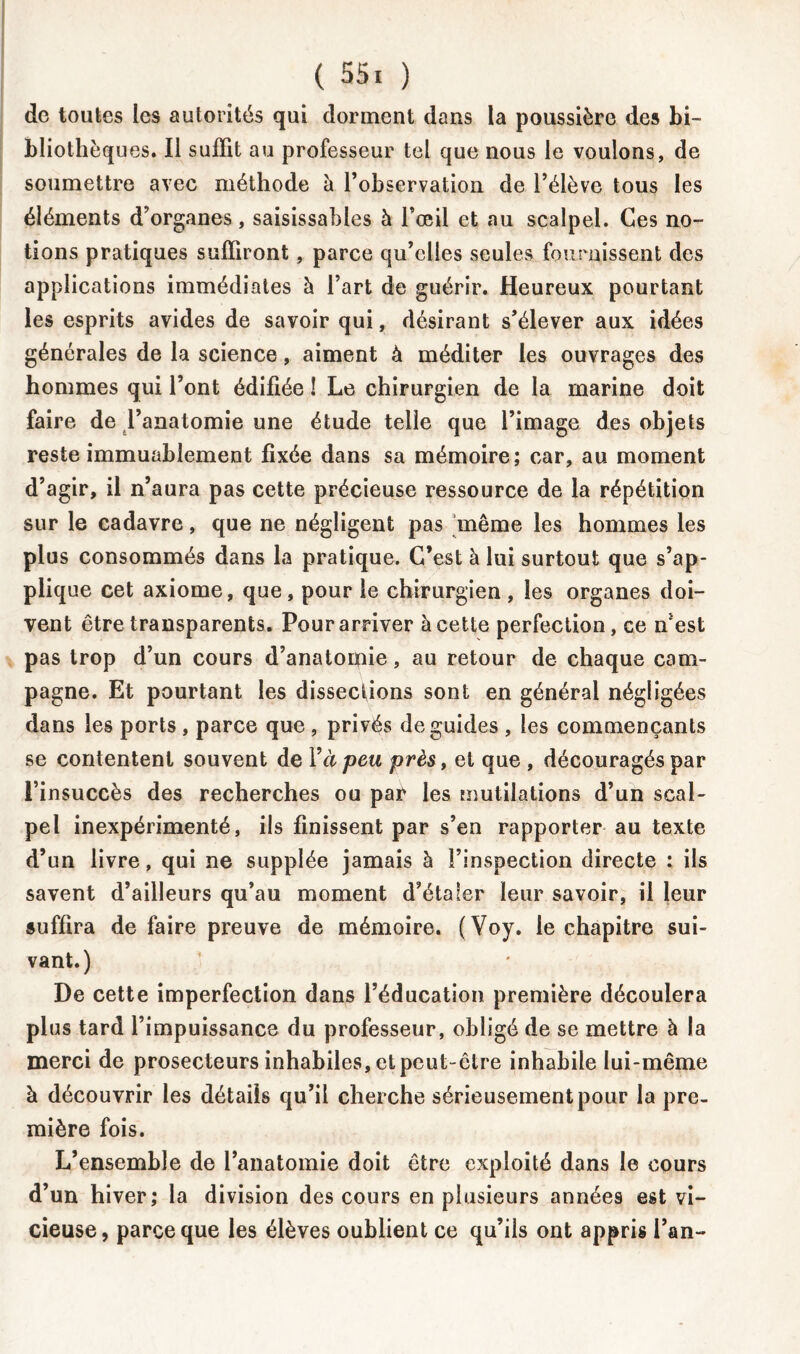 de toutes les autorités qui dorment dans la poussière des bi- bliothèques. Il suffit au professeur tel que nous le voulons, de soumettre avec méthode à l'observation de l’élève tous les éléments d’organes, saisissables à l’œil et au scalpel. Ces no- tions pratiques suffiront, parce qu’elles seules fournissent des applications immédiates à l’art de guérir. Heureux pourtant les esprits avides de savoir qui, désirant s’élever aux idées générales de la science, aiment à méditer les ouvrages des hommes qui l’ont édifiée ! Le chirurgien de la marine doit faire de l’anatomie une étude telle que l’image des objets reste immuablement fixée dans sa mémoire; car, au moment d’agir, il n’aura pas cette précieuse ressource de la répétition sur le cadavre, que ne négligent pas même les hommes les plus consommés dans la pratique. C’est à lui surtout que s’ap- plique cet axiome, que, pour le chirurgien , les organes doi- vent être transparents. Pour arriver à cette perfection, ce n’est pas trop d’un cours d’anatomie, au retour de chaque cam- pagne. Et pourtant les dissections sont en général négligées dans les ports , parce que , privés de guides , les commençants se contentent souvent de Y à peu près, et que , découragés par l’insuccès des recherches ou par les mutilations d’un scal- pel inexpérimenté, ils finissent par s’en rapporter au texte d’un livre, qui ne supplée jamais à l’inspection directe : ils savent d’ailleurs qu’au moment d’étaler leur savoir, il leur suffira de faire preuve de mémoire. (Voy. le chapitre sui- vant.) De cette imperfection dans l’éducation première découlera plus tard l’impuissance du professeur, obligé de se mettre à la merci de prosecteurs inhabiles, et peut-être inhabile lui-même à découvrir les détails qu’il cherche sérieusement pour la pre- mière fois. L’ensemble de l’anatomie doit être exploité dans le cours d’un hiver; la division des cours en plusieurs années est vi- cieuse, parce que les élèves oublient ce qu’ils ont appris l’an-