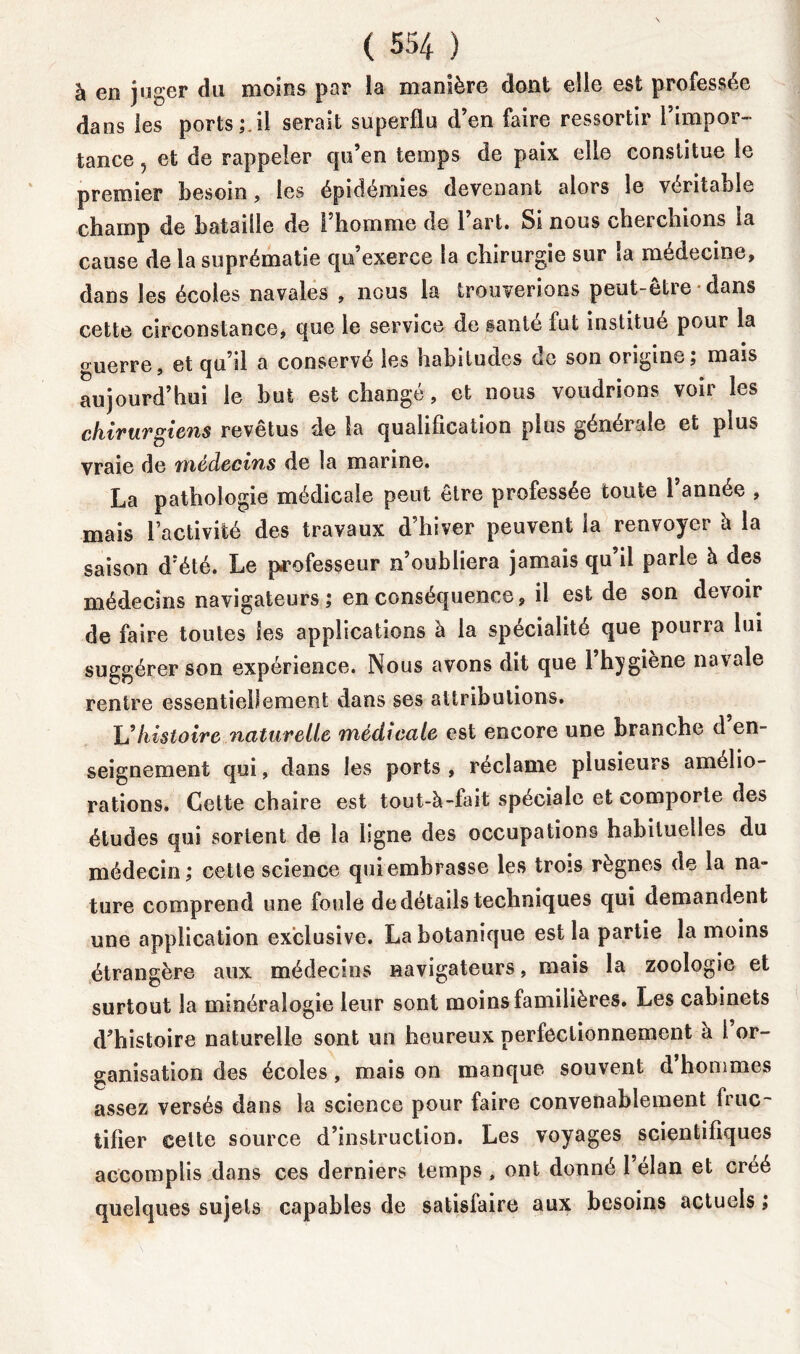 à en juger du moins par la manière dont elle est professée dans les ports;.il serait superflu d’en faire ressortir l’impor- tance 5 et de rappeler qu’en temps de paix elle constitue le premier besoin, les épidémies devenant alors le véritable champ de bataille de l’homme de 1 art. Si nous cherchions ia cause de la suprématie qu’exerce la chirurgie sur la médecine, dans les écoles navales , nous la trouverions peut-etre dans cette circonstance, que le service de ganté fut institué pour la guerre, et qu’il a conservé les habitudes de son origine; mais aujourd’hui le but est changé, et nous voudrions voir les chirurgiens revêtus de la qualification plus générale et plus vraie de médecins de la marine. La pathologie médicale peut être professée toute 1 année , mais l’activité des travaux d’hiver peuvent la renvoyer à la saison d’été. Le professeur n’oubliera jamais qu’il parle à des médecins navigateurs; en conséquence, il est de son devoir de faire toutes les applications à la spécialité que pourra lui suggérer son expérience. Nous avons dit que l’hygiène navale rentre essentiellement dans ses attributions. \Jhistoire naturelle médicale est encore une branche d en- seignement qui, dans les ports , réclame plusieurs amélio- rations. Cette chaire est tout-à-fait spéciale et comporte des études qui sortent de la ligne des occupations habituelles du médecin; cette science qui embrasse les trois règnes de la na- ture comprend une foule de détails techniques qui demandent une application exclusive. La botanique est la partie la moins étrangère aux médecins navigateurs, mais la zoologie et surtout la minéralogie leur sont moins familières. Les cabinets d’histoire naturelle sont un heureux perfectionnement à i or- ganisation des écoles, mais on manque souvent d hommes assez versés dans la science pour faire convenablement fruc- tifier celte source d’instruction. Les voyages scientifiques accomplis dans ces derniers temps, ont donné l’élan et créé quelques sujets capables de satisfaire aux besoins actuels ;