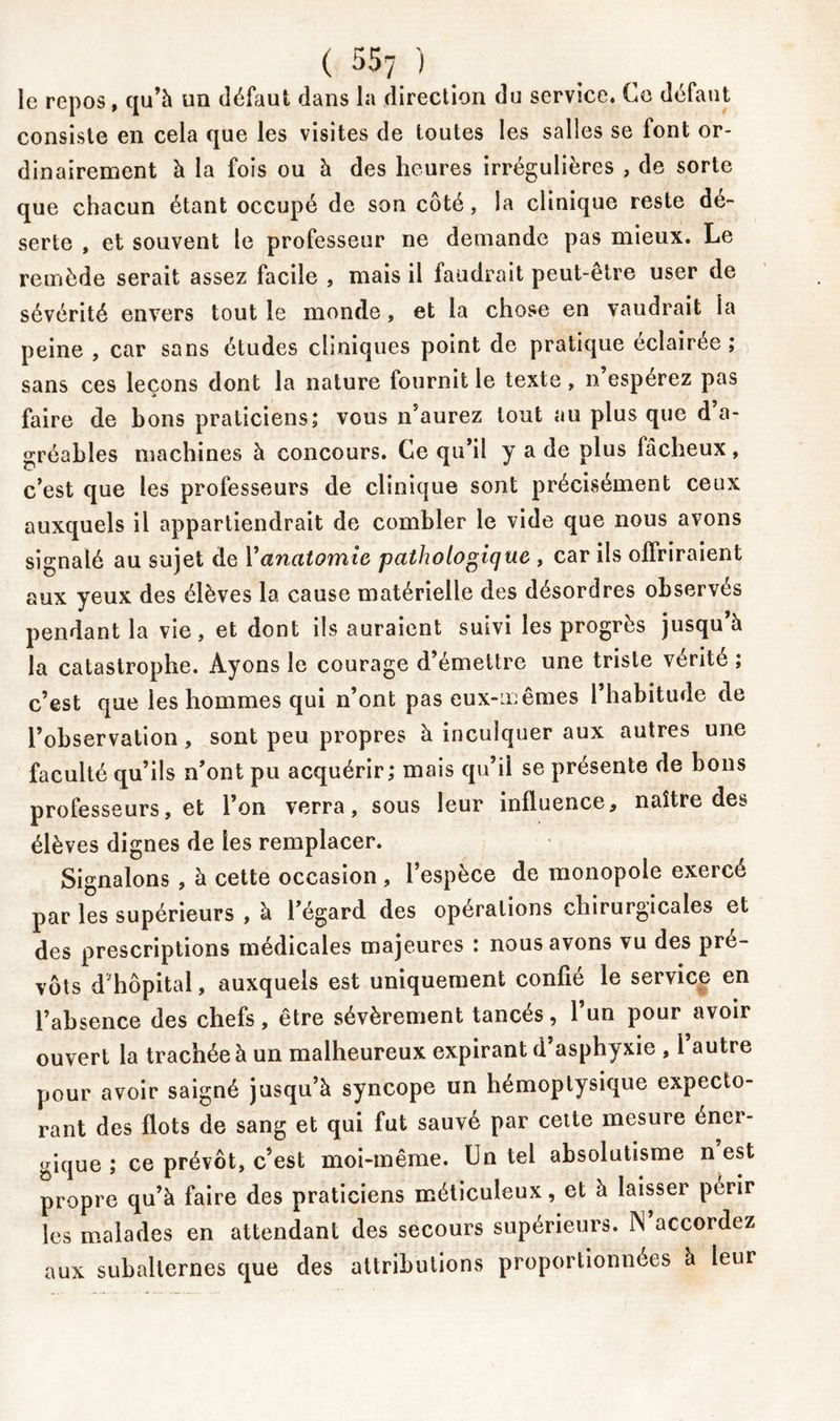 ( 557_ ) _ le repos, qu’à un défaut dans la direction du service. Ce défaut consiste en cela que les visites de toutes les salles se font or- dinairement à la fois ou à des heures irrégulières , de sorte que chacun étant occupé de son côté, la clinique reste dé- serte , et souvent le professeur ne demande pas mieux. Le remède serait assez facile , mais il faudrait peut-être user de sévérité envers tout le monde, et la chose en vaudrait la peine , car sans études cliniques point de pratique éclairée ; sans ces leçons dont la nature fournit le texte, n’espérez pas faire de bons praticiens; vous n’aurez tout au plus que d a- gréables machines à concours. Ce qu’il y a de plus fâcheux, c’est que les professeurs de clinique sont précisément ceux auxquels il appartiendrait de combler le vide que nous avons signalé au sujet de Y anatomie pathologique , car ils offriraient aux yeux des élèves la cause matérielle des désordres observés pendant la vie, et dont ils auraient suivi les progrès jusqu’à la catastrophe. Ayons le courage d’émettre une triste vérité ; c’est que les hommes qui n’ont pas eux-mêmes l’habitude de l’observation , sont peu propres à inculquer aux autres une faculté qu’ils n’ont pu acquérir; mais qu’il se présente de bons professeurs, et l’on verra, sous leur influence, naître des élèves dignes de les remplacer. Signalons , à cette occasion , l’espèce de monopole exercé par les supérieurs , à l’égard des opérations chirurgicales et des prescriptions médicales majeures : nous avons vu des pré- vôts d’hôpital, auxquels est uniquement confié le service en l’absence des chefs, être sévèrement tances 5 1 un pour avoir ouvert la trachée à un malheureux expirant d’asphyxie , l’autre pour avoir saigné jusqu’à syncope un hémoptysique expecto- rant des flots de sang et qui fut sauvé par cette mesure éner- gique ; ce prévôt, c’est moi-même. Un tel absolutisme n est propre qu’à faire des praticiens méticuleux, et à laisser périr les malades en attendant des secours supérieurs. M’accordez aux subalternes que des attributions proportionnées à leur