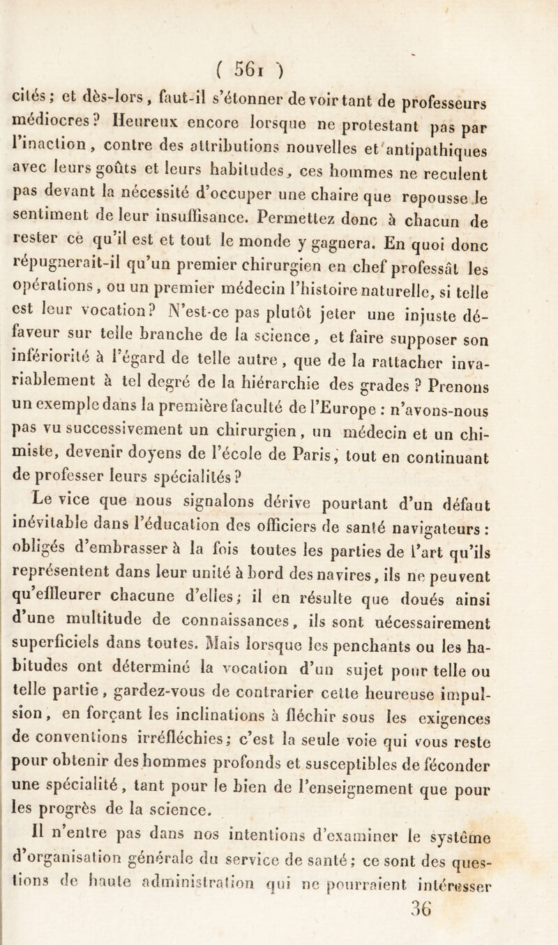 ci tes ; et dès-lors, faut-il s étonner de voir tant de professeurs médiocres? Heureux encore lorsque ne protestant pas par l’inaction, contre des attributions nouvelles efc'antipathiques avec leurs goûts et leurs habitudes, ces hommes ne reculent pas devant la nécessite d occuper une chaire que repousse le sentiment de leur insuffisance. Permettez donc à chacun de rester ce qu il est et tout le monde y gagnera. En quoi donc répugnerait-il qu’un premier chirurgien en chef professât les opérations, ou un premier médecin l’histoire naturelle, si telle est leur vocation? N’est-ce pas plutôt jeter une injuste dé- faveur sui telle branche de la science, et faire supposer son infériorité à l’égard de telle autre, que de la rattacher inva- riablement à tel degré de la hiérarchie des grades ? Prenons un exemple dans la première faculté de l’Europe : n’avons-nous pas vu successivement un chirurgien, un médecin et un chi- miste, devenir doyens de l’école de Paris, tout en continuant de professer leurs spécialités? Le vice que nous signalons dérive pourtant d’un défaut inévitable dans l’éducation des officiers de santé navigateurs : obligés d’embrasser à la fois toutes les parties de l’art qu’ils représentent dans leur unité à bord des navires, ils ne peuvent qu effleurer chacune d’elles; il en résulte que doués ainsi d’une multitude de connaissances, ils sont nécessairement superficiels dans toutes. Mais lorsque les penchants ou les ha- bitudes ont déterminé la vocation d’un sujet pour telle ou telle partie, gardez-vous de contrarier celte heureuse impul- sion , en forçant les inclinations a fléchir sous les exigences de conventions irréfléchies; c est la seule voie qui vous reste pour obtenir des hommes profonds et susceptibles de féconder une spécialité, tant pour le bien de l’enseignement que pour les progrès de la science. Il n entre pas dans nos intentions d’examiner le système d organisation générale du service de santé; ce sont des ques- tions de haute administration qui ne pourraient intéresser 36