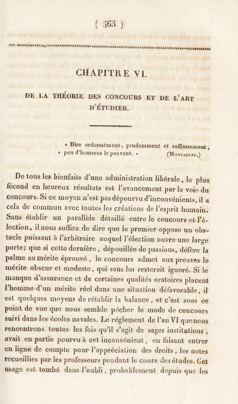 % CHAPITRE VI. DE LA THÉORIE DES CONCOURS ET DE L’ART D'ÉTUDIER. « Dire ordonnéraent, prudemment et suffisamment, » peu d’hommes le peuvent. »> (Montaigne.) De tous les bienfaits d’une administration libérale, le plus fécond en heureux résultats est l’avancement par la voie du concours. Si ce moyen n’est pas dépourvu d’inconvénients, il a cela de commun avec toutes les créations de l’esprit humain. Sans établir un parallèle détaillé entre le concours et l’é- lection, il nous suffira de dire que le premier oppose un obs- tacle puissant à l’arbitraire auquel l’élection ouvre une large porte; que si cette dernière , dépouillée de passions, défère la palme au mérite éprouvé , le concours admet aux preuves le mérite obscur et modeste, qui sans lui resterait ignoré. Si le manque d’assurance et de certaines qualités oratoires placent l’homme d’un mérite réel dans une situation défavorable, il est quelques moyens de rétablir la balance, et c’est sous ce point de vue que nous semble pécher le mode de concours suivi dans les écoles navales. Le réglement de l’an VI quenous rencontrons toutes les fois qu’il s’agit de sages institutions , avait en partie pourvu à cet inconvénient, en faisant entrer en ligne de compte pour l'appréciation des droits , les notes recueillies par les professeurs pendant le cours des études. Cet usage est tombé dans l’oubli, probablement depuis que les