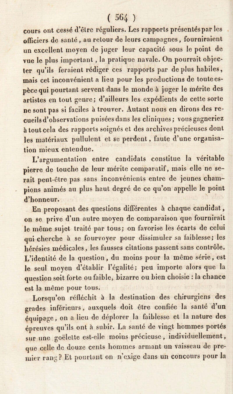 cours ont cessé d’être réguliers. Les rapports présentés par les officiers de santé, au retour de leurs campagnes, fourniraient un excellent moyen de juger leur capacité sous le point de vue le plus important, la pratique navale. On pourrait objec- ter qu’ils feraient rédiger ces rapports par déplus habiles, mais cet inconvénient a lieu pour les productions de toute es- pèce qui pourtant servent dans le monde à juger le mérite des artistes en tout genre; d’ailleurs les expédients de cette sorte ne sont pas si faciles à trouver. Autant nous en dirons des re- cueils d’observations puisées dans les cliniques; vous gagneriez à tout cela des rapports soignés et des archives précieuses dont les matériaux pullulent et se perdent, faute d’une organisa- tion mieux entendue. L’argumentation entre candidats constitue la véritable pierre de touche de leur mérite comparatif, mais elle ne se- rait peut-être pas sans inconvénients entre de jeunes cham- pions animés au plus haut degré de ce qu’on appelle le point d’honneur. En proposant des questions différentes à chaque candidat, on se prive d’un autre moyen de comparaison que fournirait le même sujet traité par tous; on favorise les écarts de celui qui cherche à se fourvoyer pour dissimuler sa faiblesse; les hérésies médicales, les fausses citations passent sans contrôle. L’identité de la question, du moins pour la même série, est le seul moyen d’établir l’égalité; peu importe alors que la question soit forte ou faible, bizarre ou bien choisie : la chance est la même pour tous. Lorsqu’on réfléchit à la destination des chirurgiens des grades inférieurs, auxquels doit être confiée la santé d’un équipage, on a lieu de déplorer la faiblesse et la nature des épreuves qu’ils ont à subir. La santé de vingt hommes portés sur une goélette est-elle moins précieuse, individuellement, que celle de douze cents hommes armant un vaisseau de pre- mier rang? Et pourtant on n’exige dans un concours pour la