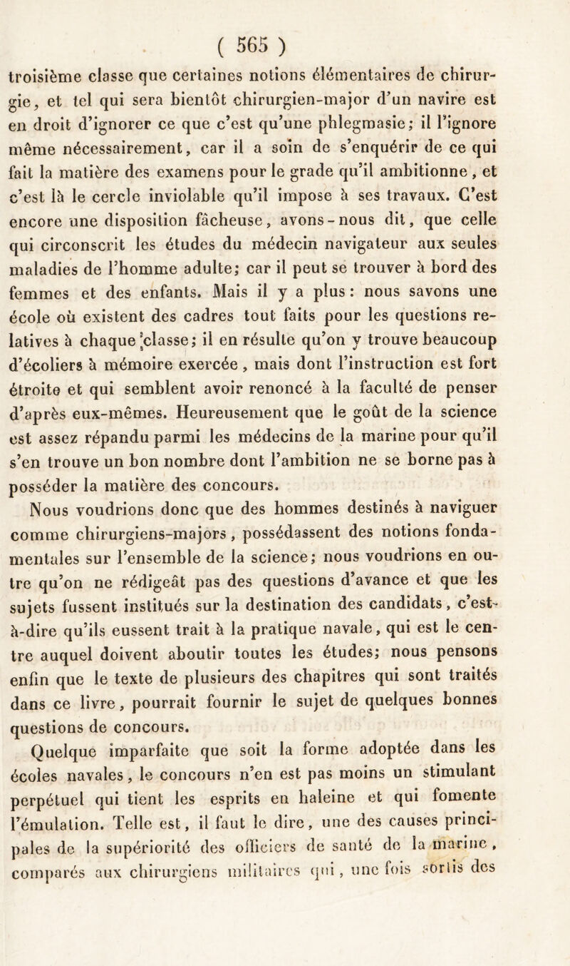 troisième classe que certaines notions élémentaires de chirur- gie, et tel qui sera bientôt chirurgien-major d’un navire est en droit d’ignorer ce que c’est qu’une phlegmasie; il l’ignore même nécessairement, car il a soin de s’enquérir de ce qui fait la matière des examens pour le grade qu’il ambitionne, et c’est là le cercle inviolable qu’il impose à ses travaux. C’est encore une disposition fâcheuse, avons-nous dit, que celle qui circonscrit les études du médecin navigateur aux seules maladies de l’homme adulte; car il peut se trouver à bord des femmes et des enfants. Mais il y a plus : nous savons une école où existent des cadres tout faits pour les questions re- latives à chaque'classe; il en résulte qu’on y trouve beaucoup d’écoliers h mémoire exercée, mais dont l’instruction est fort étroite et qui semblent avoir renoncé à la faculté de penser d’après eux-mêmes. Heureusement que le goût de la science est assez répandu parmi les médecins de la marine pour qu’il s’en trouve un bon nombre dont l’ambition ne se borne pas à posséder la matière des concours. Nous voudrions donc que des hommes destinés à naviguer comme chirurgiens-majors, possédassent des notions fonda- mentales sur l’ensemble de la science; nous voudrions en ou- tre qu’on ne rédigeât pas des questions d’avance et que les sujets fussent institués sur la destination des candidats, c est- à-dire qu’ils eussent trait à la pratique navale, qui est le cen- tre auquel doivent aboutir toutes les études; nous pensons enfin que le texte de plusieurs des chapitres qui sont traités dans ce livre, pourrait fournir le sujet de quelques bonnes questions de concours. Quelque imparfaite que soit la forme adoptée dans les écoles navales, le concours n’en est pas moins un stimulant perpétuel qui tient les esprits en haleine et qui fomente l’émulation. Telle est, il faut le dire, une des causes princi- pales de la supériorité des officiers de santé de la marine , comparés aux chirurgiens militaires qui, une fois soriis des