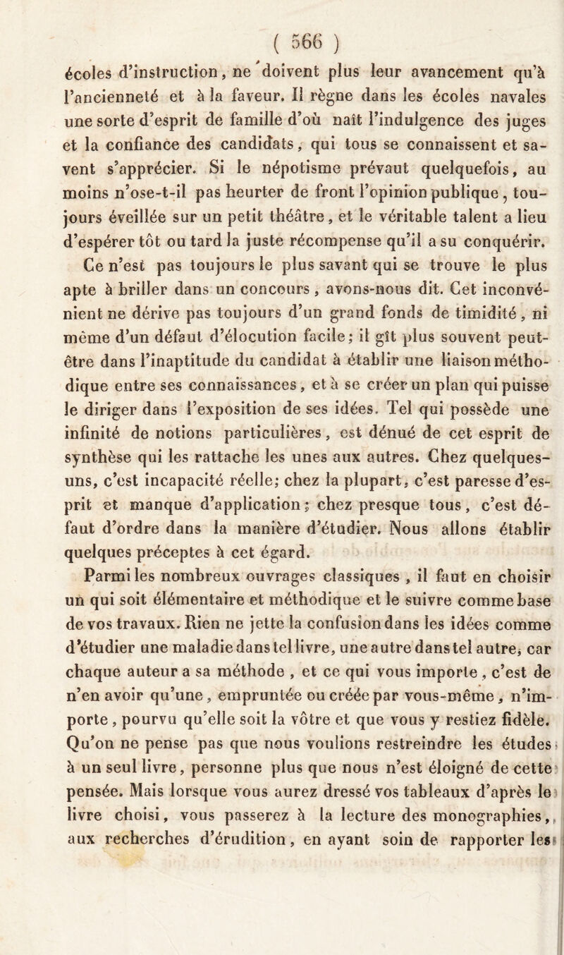 écoles d’instruction, ne doivent plus leur avancement qu’à l’ancienneté et à la faveur. Il règne dans les écoles navales une sorte d’esprit de famille d’où naît l’indulgence des juges et la confiance des candidats, qui tous se connaissent et sa- vent s’apprécier. Si le népotisme prévaut quelquefois, au moins n’ose-t-il pas heurter de front l’opinion publique , tou- jours éveillée sur un petit théâtre, et le véritable talent a lieu d’espérer tôt ou tard la juste récompense qu’il a su conquérir. Ce n’est pas toujours le plus savant qui se trouve le plus apte à briiîer dans un concours, avons-nous dit. Cet inconvé- nient ne dérive pas toujours d’un grand fonds de timidité, ni même d’un défaut d’élocution facile; il gît plus souvent peut- être dans l’inaptitude du candidat à établir une liaison métho- dique entre ses connaissances , et à se créer un plan qui puisse le diriger dans l’exposition de ses idées. Tel qui possède une infinité de notions particulières, est dénué de cet esprit de synthèse qui les rattache les unes aux autres. Chez quelques- uns, c’est incapacité réelle; chez la plupart, c’est paresse d’es- prit et manque d’application; chez presque tous, c’est dé- faut d’ordre dans la manière d’étudier. Nous allons établir quelques préceptes à cet égard. Parmi les nombreux ouvrages classiques , il faut en choisir un qui soit élémentaire et méthodique et le suivre comme hase de vos travaux. Rien ne jette la confusion dans les idées comme d’étudier une maladie dans tel livre, une autre dans tel autre* car chaque auteur a sa méthode , et ce qui vous importe, c’est de n’en avoir qu’une, empruntée ou créée par vous-même, n’im- porte , pourvu qu’elle soit la vôtre et que vous y restiez fidèle. Qu’on ne pense pas que nous voulions restreindre les études à un seul livre, personne plus que nous n’est éloigné de cette pensée. Mais lorsque vous aurez dressé vos tableaux d’après le livre choisi, vous passerez à la lecture des monographies, aux recherches d’érudition, en ayant soin de rapporter les» j