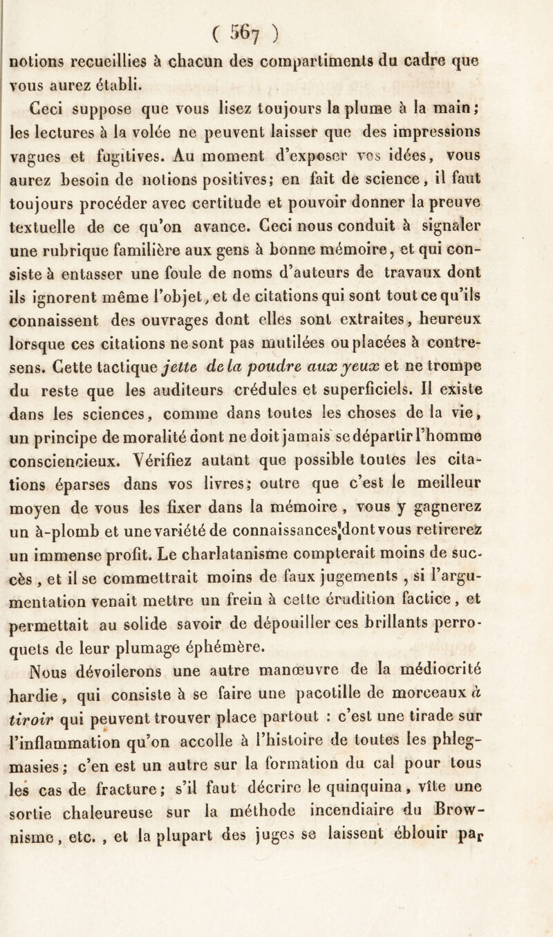 ( '>67 ) notions recueillies à chacun des compartiments du cadre que vous aurez établi. Ceci suppose que vous lisez toujours la plume à la main; les lectures à la volée ne peuvent laisser que des impressions vagues et fugitives. Au moment d’exposer vos idées, vous aurez besoin de notions positives; en fait de science, il faut toujours procéder avec certitude et pouvoir donner la preuve textuelle de ce qu’on avance. Ceci nous conduit à signaler une rubrique familière aux gens à bonne mémoire, et qui con- siste à entasser une foule de noms d’auteurs de travaux dont ils ignorent même l’objet, et de citations qui sont tout ce qu’ils connaissent des ouvrages dont elles sont extraites, heureux lorsque ces citations ne sont pas mutilées ou placées à contre- sens. Cette tactique jette delà poudre aux yeux et ne trompe du reste que les auditeurs crédules et superficiels. Il existe dans les sciences, comme dans toutes les choses de la vie, un principe de moralité dont ne doit jamais se départir l’homme consciencieux. Vérifiez autant que possible toutes les cita- tions éparses dans vos livres; outre que c’est le meilleur moyen de vous les fixer dans la mémoire , vous y gagnerez un à-plomb et une variété de connaissancesjdontvous retirerez un immense profit. Le charlatanisme compterait moins de suc- cès , et il se commettrait moins de faux jugements , si l’argu- mentation venait mettre un frein à cette érudition factice, et permettait au solide savoir de dépouiller ces brillants perro- quets de leur plumage éphémère. Nous dévoilerons une autre manœuvre de la médiocrité hardie, qui consiste à se faire une pacotille de morceaux à tiroir qui peuvent trouver place partout : c’est une tirade sur l’inflammation qu’on accolle à l’histoire de toutes les phleg- masies; c’en est un autre sur la formation du cal pour tous les cas de fracture; s’il faut décrire le quinquina, vite une sortie chaleureuse sur la méthode incendiaire du Brow- nisme, etc. , et la plupart des juges se laissent éblouir par