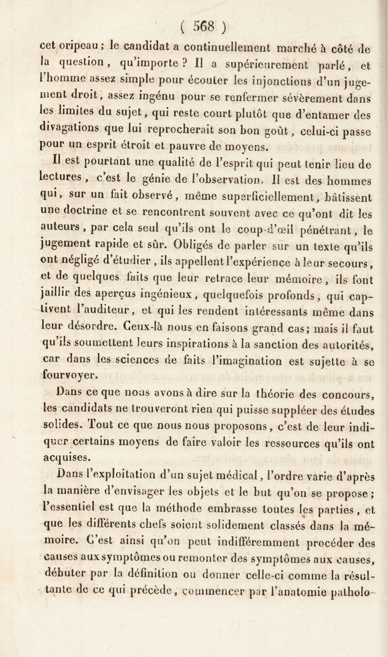 cet oripeau ; le candidat a continuellement marché à côté de la question, qu’importe? Il a supérieurement parié, et 1 homme assez simple pour ecouler les injonctions d’un juge- ment droit, assez ingénu pour se renfermer sévèrement dans les limites du sujet, qui reste court plutôt que d’entamer des divagations que lui reprocherait son bon goût, celui-ci passe pour un esprit étroit et pauvre de moyens. Il est pourtant une qualité de l’esprit qui peut tenir lieu de lectures , c est le génie de 1 observation * Il est des hommes qui, sur un fait observé, même superficiellement, bâtissent une doctrine et se rencontrent souvent avec ce qu’ont dit les auteurs , par cela seul qu ils ont le coup-d’œil pénétrant, le jugement rapide et sûr. Obligés de parler sur un texte qu’ils ont négligé d etudier , ils appellent l’expérience a leur secours, et de quelques laits que leur retrace leur mémoire, ils font jaillir des aperçus ingénieux, quelquefois profonds, qui cap- tivent l’auditeur, et qui les rendent intéressants même dans leur désordre. Ceux-là nous en faisons grand cas,* mais il faut qu’ils soumettent leurs inspirations à la sanction des autorités, car dans les sciences de faits l’imagination est sujette à se fourvoyer. Dans ce que nous avons à dire sur la théorie des concours, les candidats ne trouveront rien qui puisse suppléer des études solides. Tout ce que nous nous proposons, c’est de leur indi- quer certains moyens de faire valoir les ressources qu’ils ont acquises. Dans 1 exploitation d un sujet médical, l’ordre varie d’après la manière d envisager les objets et le but qu’on se propose ; 1 essentiel est que la méthode embrasse toutes les parties , et que les différents chefs soient solidement classés dans la mé- moire. C est ainsi qu on peut indifféremment procéder des causes aux symptômes ou remonter des symptômes aux causes, débuter par la définition ou donner celle-ci comme la résul- tante de ce qui précède, commencer par l’anatomie patholo-