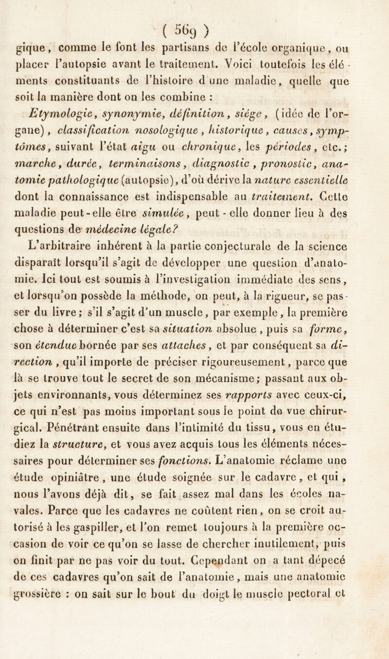 ( 5GtJ> gique, comme le font les partisans de l’école organique, on placer l’autopsie avant le traitement. Voici toutefois les élé - ments constituants de l’histoire dune maladie, quelle que soit la manière dont on les combine : Etymologie, synonymie, définition, siège, (idée de l’or- gane), classification nosologique , historique , causes, symp- tômes, suivant l’état aigu ou chronique, les périodes, etc.,* marche, durée, terminaisons, diagnostic , pronostic, ana- tomie pathologique (autopsie), d’où dérive la nature essentielle dont la connaissance est indispensable au traitement. Celte maladie peut-elle être simulée, peut - elle donner lieu h des questions de médecine légale? L’arbitraire inhérent à la partie conjecturale de la science disparaît lorsqu’il s’agit de développer une question d’anato- mie. Ici tout est soumis à l’investigation immédiate des sens, et lorsqu’on possède la méthode, on peut, à la rigueur, se pas- ser du livre; s’il s’agit d'un muscle, par exemple, la première chose à déterminer c’est sa situation absolue , puis sa forme, son étendue bornée par ses attaches, et par conséquent sa di- rection , qu’il importe de préciser rigoureusement, parce que là se trouve tout le secret de son mécanisme; passant aux ob- jets environnants, vous déterminez ses rapports avec ceux-ci, ce qui n’est pas moins important sous le point de vue chirur- gical. Pénétrant ensuite dans l’intimité du tissu, vous en étu- diez la structure, et vous avez acquis tous les éléments néces- saires pour déterminer ses fonctions. L’anatomie réclame une étude opiniâtre, une étude soignée sur le cadavre, et qui , nous l’avons déjà dit, se fait assez mal dans les écoles na- vales. Parce que les cadavres ne coûtent rien, on se croit au- torisé à les gaspiller, et l’on remet toujours à la première oc- casion de voir ce qu’on se lasse de chercher inutilement, puis on finit par ne pas voir du tout. Cependant on a tant dépecé de ces cadavres qu’on sait de l’anatomie, mais une anatomie grossière ; on sait sur le bout du doigt le muscle pectoral et