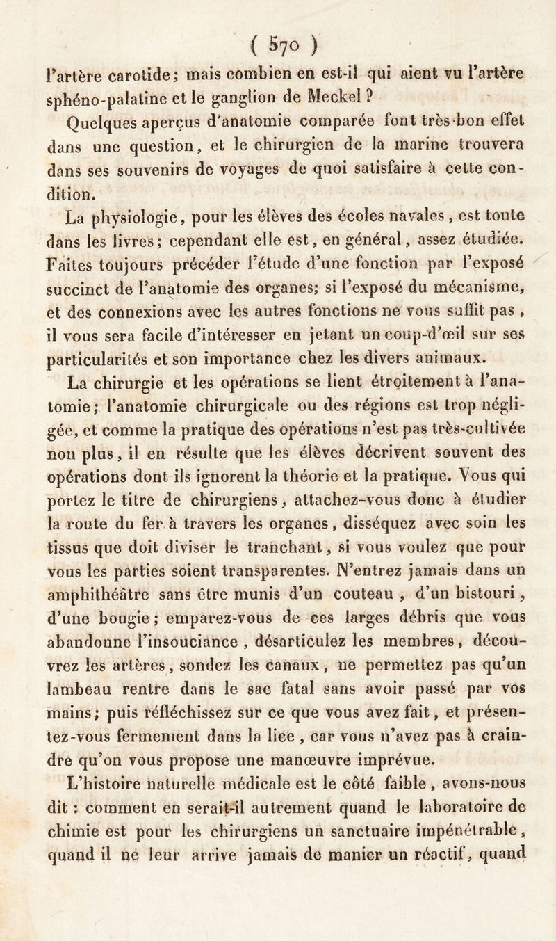 ( Syo ) l’artère carotide; mais combien en est-il qui aient vu l’artère sphéno-palatine et le ganglion de Meckel ? Quelques aperçus d'anatomie comparée font très bon effet dans une question, et le chirurgien de la marine trouvera dans ses souvenirs de voyages de quoi satisfaire à cette con- dition. La physiologie, pour les élèves des écoles navales, est toute dans les livres; cependant elle est, en générai, assez étudiée. Faites toujours précéder l’étude d’une fonction par l’exposé succinct de l’anatomie des organes; si l’exposé du mécanisme, et des connexions avec les autres fonctions ne vous suffit pas , il vous sera facile d’intéresser en jetant un coup-d’œil sur ses particularités et son importance chez les divers animaux. La chirurgie et les opérations se lient étroitement à l’ana- tomie; l’anatomie chirurgicale ou des régions est trop négli- gée, et comme la pratique des opérations n’est pas très-cultivée non plus, il en résulte que les élèves décrivent souvent des opérations dont ils ignorent la théorie et la pratique. Yous qui portez le titre de chirurgiens, attachez-vous donc à étudier la route du fer à travers les organes, disséquez avec soin les tissus que doit diviser le tranchant, si vous voulez que pour vous les parties soient transparentes. N’entrez jamais dans un amphithéâtre sans être munis d’un couteau , d’un bistouri9 d’une bougie ; emparez-vous de ces larges débris que vous abandonne l’insouciance , désarticulez les membres, décou- vrez les artères, sondez les canaux, ne permettez pas qu’un lambeau rentre dans le sac fatal sans avoir passé par vos mains; puis réfléchissez sur ce que vous avez fait, et présen- tez-vous fermement dans la lice , car vous n’avez pas à crain- dre qu’on vous propose une manœuvre imprévue. L’histoire naturelle médicale est le côté faible , avons-nous dit : comment en serait-il autrement quand le laboratoire de chimie est pour les chirurgiens un sanctuaire impénétrable, quand il ne leur arrive jamais de manier un réactif, quand