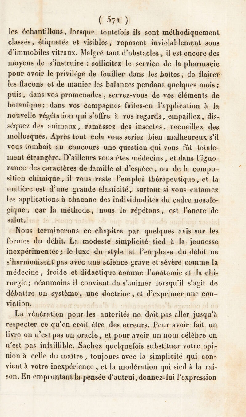 ( 57* ) les échantillons , lorsque toutefois ils sont méthodiquement classés, étiquetés et visibles, reposent inviolablement sous d’immobiles vitraux. Malgré tant d’obstacles , il est encore des moyens de s’instruire : sollicitez le service de la pharmacie pour avoir le privilège de fouiller dans les boîtes, de flairer les flacons et de manier les balances pendant quelques mois ; puis, dans vos promenades , servez-vous de vos éléments de botanique; dans vos campagnes faites-en l’application à la nouvelle végétation qui s’olfre à vos regards, empaillez, dis- séquez des animaux, ramassez des insectes, recueillez des mollusques. Après tout cela vous seriez bien malheureux s’il vous tombait au concours une question qui vous fût totale- ment étrangère. D’ailleurs vous êtes médecins , et dans l’igno- rance des caractères de famille et d’espèce , ou de la compo- sition chimique, il vous reste l’emploi thérapeutique, et la matière est d’une grande élasticité, surtout si vous entamez les applications à chacune des individualités du cadre nosolo- gique , car la méthode, nous le répétons, est l’ancre de salut. Nous terminerons ce chapitre par quelques avis sur les formes du débit. La modeste simplicité sied à la jeunesse inexpérimentée; le luxe du style et l’emphase du débit ne s’harmonisent pas avec une science grave et sévère comme la médecine, froide et didactique comme l’anatomie et la chi- rurgie; néanmoins il convient de s’animer lorsqu’il s’agit de débattre un système, une doctrine, et d’exprimer une con- viction. La vénération pour les autorités ne doit pas aller jusqu’à respecter ce qu’on croit être des erreurs. Pour avoir fait un livre on n’est pas un oracle, et pour avoir un nom célèbre on. n’est pas infaillible. Sachez quelquefois substituer votre opi- nion à celle du maître , toujours avec la simplicité qui con- vient à votre inexpérience ? et la modération qui sied à la rai- son. En empruntant la pensée d’autrui,donnez-lui l’expression