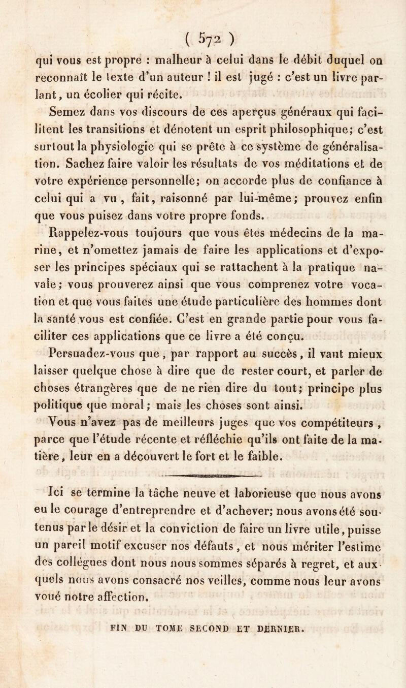 qui vous est propre : malheur à celui dans le débit duquel on reconnaît le texte d’un auteur ! il est jugé : c’est un livre par- lant, un écolier qui récite. Semez dans vos discours de ces aperçus généraux qui faci- litent les transitions et dénotent un esprit philosophique; c’est surtout la physiologie qui se prête à ce système de généralisa- tion. Sachez faire valoir les résultats de vos méditations et de votre expérience personnelle; on accorde plus de confiance à celui qui a vu, fait, raisonné par lui-même; prouvez enfin que vous puisez dans votre propre fonds. Rappelez-vous toujours que vous êtes médecins de la ma- rine, et n’omettez jamais de faire les applications et d’expo- ser les principes spéciaux qui se rattachent à la pratique na- vale; vous prouverez ainsi que vous comprenez votre voca- tion et que vous faites une étude particulière des hommes dont la santé vous est confiée. C’est en grande partie pour vous fa- ciliter ces applications que ce livre a été conçu. Persuadez-vous que, par rapport au succès, il vaut mieux laisser quelque chose à dire que de rester court, et parler de choses étrangères que de ne rien dire du tout; principe plus politique que moral ; mais les choses sont ainsi. Vous n’avez pas de meilleurs juges que vos compétiteurs , parce que l’étude récente et réfléchie qu’ils ont faite de la ma- tière , leur en a découvert le fort et le faible. Ici se termine la tâche neuve et laborieuse que nous avons eu le courage d’entreprendre et d’achever; nous avons été sou- tenus parle désir et la conviction de faire un livre utile, puisse un pareil motif excuser nos défauts, et nous mériter l’estime des collègues dont nous nous sommes séparés à regret, et aux - quels nous avons consacré nos veilles, comme nous leur avons voué notre affection. FIN DU TOME SECOND ET D£RNI£1\.