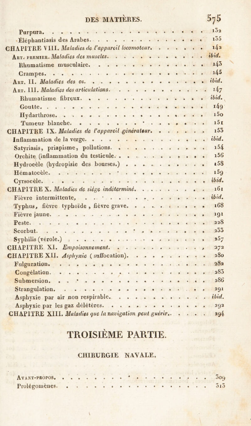 Purpura Éléphantiasis des Arabes CHAPITRE VIII. Maladies cle l’appareil locomoteur Art. premier. Maladies des muscles Rhumatisme musculaire Crampes. Art. II. Maladies des os . . . . Art. III. Maladies des articulations Rhumatisme fibreux Goutte Hydarthrose Tumeur blanche * CHAPITRE IX. Maladies de l’appareil générateur Inflammation de la verge. Satyriasis, priapisme, pollutions Orchite (inflammation du testicule Hydrocèle (hydropisie des bourses.) Hématocèle * Cyrsocèle GHAPITRE X. Maladies de siège indéterminé Fièvre intermittente, . . * „ Typhus, fièvre typhoïde , fièvre grave. ........ Fièvre jaune Peste * • Scorbut * . « Syphilis (vérole.) ^ .... . CHAPITRE XI. Empoisonnement . . CHAPITRE XII. Asphyxie ( suffocation) Fulguration Congélation Submersion. . . * Strangulation Asphyxie par air non respirable Asphyxie par les gaz délétères CHAPITRE XIII. Maladies que la navigation peut guérir , i32 i55 . i42 , ibid. . 43 . l45 . ibid. . i47 . ibid. 49 . i5o . i5i . i53 . ibid. . i54 . i56 . a58 i5g . ibid. . 161 . ibid. . 168 . 191 . 228 . a33 . 257 , 272 . 280 . 282 . 283 . 286 291 . ibid. . 292 294 TROISIÈME PARTIE. CHIRURGIE NAVALE. Avant-propos * 009 Prolégomènes 313