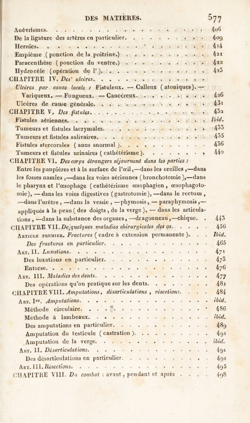 Anévrismes 4o6 De la ligature des artères en particulier 409 Hernies * • 414 Empième ( ponction delà poitrine.) 42* Paracenthèse ( ponction du ventre.) 422 Hydrocèle (opération de 1’) 42*> CHAPITRE IV. Des' ulcères Ulcères par cause locale : Fistuleux. —Calleux (atoniques).— Variqueux. —Fongueux. —Cancéreux 426 Ulcères de cause générale. , 431 CHAPITRE V. Des fistules . . » 4^2 Fistules aériennes. . . . * Ibid, Tumeurs et fistules lacrymales 4^3 Tumeurs et fistules salivaires. 435 Fistules stercorales ( anus anormal ) 436 Tumeurs et fistules urinaires ( cathétérisme ). » 44° CHAPITRE VI. Des corps étrangers séjournant dans tes parties : Entre les paupières et à la surface de l’œil,—dans les oreilles ,—dans les fosses nasales ,—dans les voies aériennes (bronchotomie),—dans le pharynx et l’œsophage (cathétérisme œsophagien, œsophagoto- mie), — dans les voies digestives (gastrotomie), —dans le rectum , -—dans l’urètre , —dans la vessie , —phymosis,— paraphymosis ,— appliqués à la peau ( des doigts , de la verge ), — dans les articula- lions , —dans la substance des organes, —dragonneau,—chique. . 443 CHAPITRE VII. De-quelques maladies chirurgicales des os 456 Article premier. Fractures ( cadre à extension permanente ). . . Ibid. Des fractures en particulier ..... 465 Art. II. Luxations 471 Des luxations en particulier 4j3 Entorse 476 Art. 111. Maladies des dents 477 Des opérations qu’on pratique sur les dents 4$i CHAPITRE VIII. Amputations, désarticulations , résections. . . . 484 Art. Ier. Amputations ibid. Méthode circulaire. . . . f. * 486 Méthode à lambeaux. ibid. Des amputations en particulier 489 Amputation du testicule (castration). 491 Amputation de la verge ibid. Art. II. Désarticulations 491 Des désarticulations en particulier . 492 Art. III. Résections 495