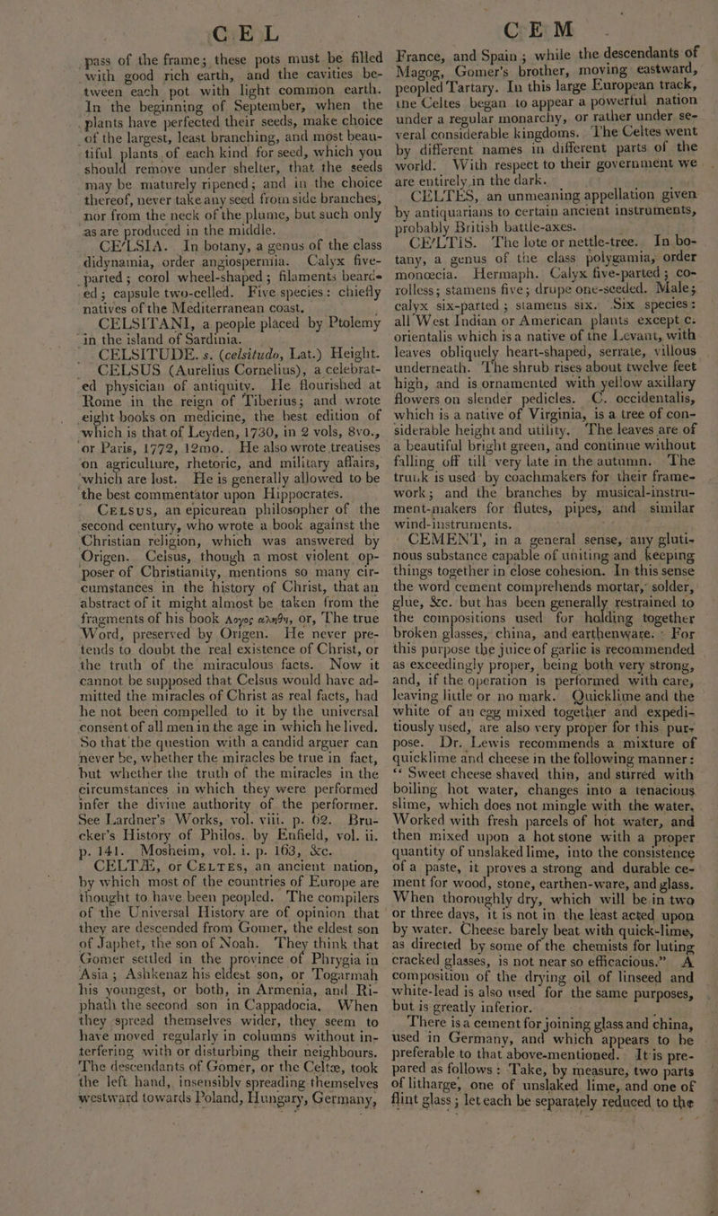 pass of the frame; these pots must be filled with good rich earth, and the cavities be- tween each pot with light common earth. In the beginning of September, when the _plants have perfected their seeds, make choice _of the largest, least branching, and most beau- tiful plants.of each kind for seed, which you should remove under shelter, that the seeds may be maturely ripened; and in the choice thereof, never take any seed from side branches, nor from the neck of the plume, but such only as are produced in the middle. CE’/LSIA. In botany, a genus of the class didynamia, order angiospermia. Calyx five- _parted; corol wheel-shaped ; filaments bearce ed; capsule two-celled. Five species: chiefly natives of the Mediterranean coast, - CELSITANI, a people placed by Ptolemy in the island of Sardinia. -CELSITUDE. s. (celsitudo, Lat.) Height. _ CELSUS (Aurelius Cornelius), a celebrat- ed physician of antiquity. He flourished at Rome in the reign of Tiberius; and wrote eight books on medicine, the best edition of which is that of Leyden, 1730, in 2 vols, 8vo., ‘or Paris, 1772, 12mo.. He also wrote treatises on agriculture, rhetoric, and military affairs, ‘which are lust. He is generally allowed to be the best commentator upon Hippocrates. CeLsus, anepicurean philosopher of the ‘second century, who wrote a book against the Christian religion, which was answered by Origen.. Ceisus, though a most violent op- poser of Christianity, mentions so many cir- cumstances in the history of Christ, that an abstract of it might almost be taken from the fragments of his book Acyoc wndu, or, The true ‘Word, preserved by Origen. He never pre- tends to doubt the real existence of Christ, or the truth of the miraculous: facts. Now it cannot be supposed that Celsus would have ad- mitted the miracles of Christ as real facts, had he not been compelled to it by the universal consent of all men in the age in which he lived. So that the question with a candid arguer can never be, whether the miracles be true in fact, but whether the truth of the miracles in the circumstances in which they were performed infer the divine authority of. the performer. See Lardner’s Works, vol. vill. p. 62. Bru- cker’s History of Philos. by Enfield, vol. ii. p. 141. Mosheim, vol. i. p. 163, &amp;c. CELTZS, or CELTEs, an ancient nation, by which most of the countries of Europe are thought to have been peopled. The compilers of the Universal History are of opinion that they are descended from Gomer, the eldest son of Japhet, the son of Noah. They think that Gomer settled in the province of Phrygia in Asia; Ashkenaz his eldest son, or Togarmah his youngest, or both, in Armenia, and Ri- phath the second son in Cappadocia, When they spread themselves wider, they seem to have moved regularly in columns without in- terfering with or disturbing their neighbours. The descendants of Gomer, or the Celts, took the left hand, insensibly spreading themselves westward towards Poland, Hungary, Germany, CEM France, and Spain ; while the descendants of Magog, Gomer’s brother, moving eastward, peopled Tartary. In this large European track, ine Celtes began to appear a powerful nation under a regular monarchy, or rather under se- veral considerable kingdoms. ‘Ihe Celtes went by different names in different parts of the world. With respect to their government we | are entirely,in the dark. CELTES, an unmeaning appellation given by antiquarians to certain ancient instruments, robably British battle-axes. CE/LTIS. The lote or nettle-tree. In bo- tany, a genus of the class polygamia, order moneecia. Hermaph. Calyx five-parted ; co- rolless; stamens five; drupe one-seeded, Males. calyx six-parted ; stamens six. Six species: all West Indian or American plants except c: orientalis which isa native of tne Levant, with leaves obliquely heart-shaped, serrate, villous underneath. ‘The shrub rises about twelve feet high, and is ornamented with yellow axillary flowers on slender pedicles. C. occidentalis, which is a native of Virginia, is a tree of con- siderable height and utility. The leaves are of a beautiful bright green, and continue without falling off till’ very late in the autumn. The truuk is used: by coachmakers for their frame- work; and the branches by musical-instru- ment-makers for flutes, pipes, and similar wind-instruments. CEMENT, in a general sense, any gluti- nous substance capable of uniting and keeping things together in close cohesion. In this sense the word cement comprehends mortar,’ solder, glue, &amp;c. but has been generally restrained to the compositions used for holding together broken glasses, china, and earthenware. « For this purpose the juice of garlic is recommended as exceedingly proper, being both very strong, and, if the qperation is performed with care, leaving little or no mark. Quicklime and the white of an egg mixed together and expedi- tiously used, are also very proper for this. pur- pose. Dr. Lewis recommends a mixture of quicklime and cheese in the following manner: A Sweet cheese shaved thin, and stirred with boiling hot water, changes into a tenacious. slime, which does not mingle with the water, Worked with fresh parcels of hot water, and then mixed upon a hot stone with a proper quantity of unslaked lime, into the consistenc ofa paste, it proves.a strong and durable ce- ment for wood, stone, earthen-ware, and glass. When thoroughly dry, which will bein two or three days, it is nat in the least acted upon by water. Cheese barely beat with quick-lime, as directed by some of the chemists for luting cracked glasses, is not near so efficacious.” A composition of the drying oil of linseed and white-lead is also used for the same purposes, but is greatly inferior. it There is a cement for joining glass and china, used in Germany, and which appears to be preferable to that above-mentioned. tis pre- pared as follows : ‘Take, by measure, two parts of litharge, one of unslaked lime, and one of flint glass ; leteach be separately reduced to the