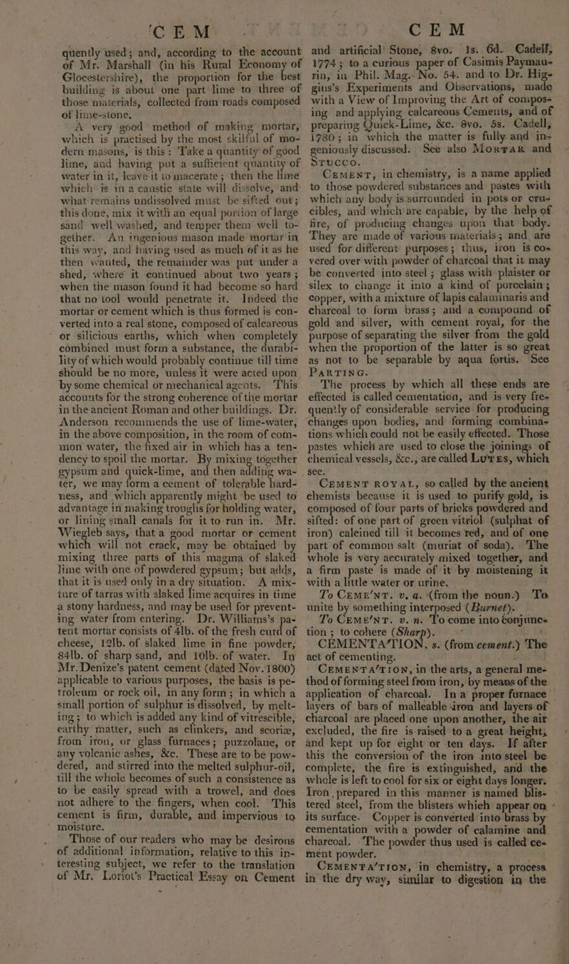 ‘CEM. uently used; and, according to the account of Mr. Marshall (in his Rural aren of Glocestershire), the proportion for the best building is about one part lime to three of those materials, collected from roads composed of liime-stone. A very good method of making mortar, which is practised by the most skilful of mo- dern masons, is this: Take a quantity of good lime, and having put a sufficient quantity of water in it, leave it to macerate ; then the lime which is ina caustic state will dissolve, and what remains undissolved must be sifted out; this done, mix it with an equal portion of large sand well washed, and temper them well to- gether. An ingenious mason made mortar in this way, and having used as much of it as he then wanted, the remainder was put under a shed, where it continued about two years ; when the mason found it had become so hard that no tool would penetrate it. Indeed the mortar or cement which is thus formed is con- verted into a real stone, composed of calcareous or silicious earths, which when completely combined must form a substance, the durable lity of which would probably continue till time should be no more, unless it were acted upon. by some chemical or mechanical agents. ‘This accounts for the strong coherence of tive mortar in the ancient Roman and other buildings. Dr. Anderson recommends the use of lime-water, in the above composition, in the room of com- wmion water, the fixed air in which has a ten- dency to spoil the mortar. By mixing together ter, we may form a cement of tolerable hard- ness, and which apparently might be used to advantage in making troughs for holding water, or lining small canals for it to-run in. Mr. Wiegleb says, that a good mortar or cement which will not erack, may be obtained by mixing three parts of this magma of slaked lime with one of powdered gypsum; but adds, that it is used only ina dry situation. A mix- ture of tarras with slaked lime acquires in time a stony hardness, and may be used for prevent- ing water from entering. Dr. Williams’s pa- tent mortar consists of 4lb. of the fresh curd of cheese, 12lb. of slaked lime in fine powder, 84lb. of sharp sand, and 10lb. of water. In Mr. Denize’s patent cement (dated Nov. 1800) applicable to various purposes, the basis is pe- troleum or rock oil, in any form; in which a small portion of sulphur is dissolved, by melt- ing; to which is added any kind of vitrescible, earthy matter, such as clinkers, and scoriz, from iron, or glass furnaces; puzzolane, or any volcanic ashes, &amp;c. These are to be pow- dered, and stirred into the melted sulphur-oil, till the whole becomes of such a consistence as to be easily spread with a trowel, and does not adhere to the: fingers, when cool. This cement is firm, durable, and impervious to moisture. Those of our readers who may be desirous of additional information, relative to this in- teresting subject, we refer to the translation of Mr, Loriot’s Practical Essay on Cement * CEM and artificial’ Stone, 8vo. Is. 6d. Cadelf, 1774 ; to a curious paper of Casimis Paymau- rin, in Phil. Mag.- No. 54. and to Dr. Hig- gius’s Experiments and Observations, miade with a View of Improving the Art of compos- ing and applying calcareous Cements, and of preparing Quick-Lime, &amp;c. 8vo. 5s. Cadell, 1780; in which the matter is fully and in- geniously discussed. See also Moxrar and STUCCO. ; CEMENT, in chemistry, is a name applied to those powdered substances and pastes with which any body is surrounded in pots or cru- cibles, and which are capable, by the help of fire, of producing changes upon that body. They are made of various materials; and are used for different purposes; thus, iron is cos vered over with powder of charcoal that it may be converted into steel ; glass with: plaister or silex to change it into a kind of porcelain ; copper, with a mixture of lapis calaminaris and charcoal to form brass; and a compound of vold and silver, with cement royal, for the purpose of separating the silver from the gald when the proportion of the latter is so great as not to be separable by aqua fortis. See PARTING. The process by which all these ends are effected is called cementation, and is very fre- quently of considerable service for producing changes upon bodies, and forming combina- tions which could not be easily effected. Those pastes which are used to close the joinings of chemical vessels, &amp;c., are called Lures, which see. CEMENT ROYAL, so called by the ancient chemists because it is used. to purify gold, is composed of four parts of bricks powdered and sifted: of one part of green vitriol (sulphat of iron) caleined till it becomes red, and of one part of common salt (muriat of soda). The whole is very accurately mixed together, and a firm paste is made of it by moistening it with a little water or urine. bn Xe To CeMeE’NT. v, a. (from the noun.) To. unite by something interposed (Burneé). To Ceme/nT. v. n. To come into Conjunes tion ; to cohere (Sharp). Te St 28 CEMENTA/TION., s. (from cement.) The act of cementing. ; bine § CEMENT A/TION, in the arts, a general me- thod of forming steel from iron, by means of the. application of charcoal. layers of bars of malleable iron and layers of charcoal are placed one upon another, the air excluded, the fire is raised to a great height, and kept up for eight or ten days. If after this the conversion of the iron into steel be. complete, the fire is extinguished, and the whale is left to cool for six or eight days longer. Iron prepared in this manner is named blis- tered steel, from the blisters whieh appear on. its surface. Copper is converted: into brass by cementation with a powder of calamine and charcoal. “Phe powder thus used is called ce- ment powder, i _ CEMENPA/TION, in chemistry, a process. in the dry way, similar to digestion in the