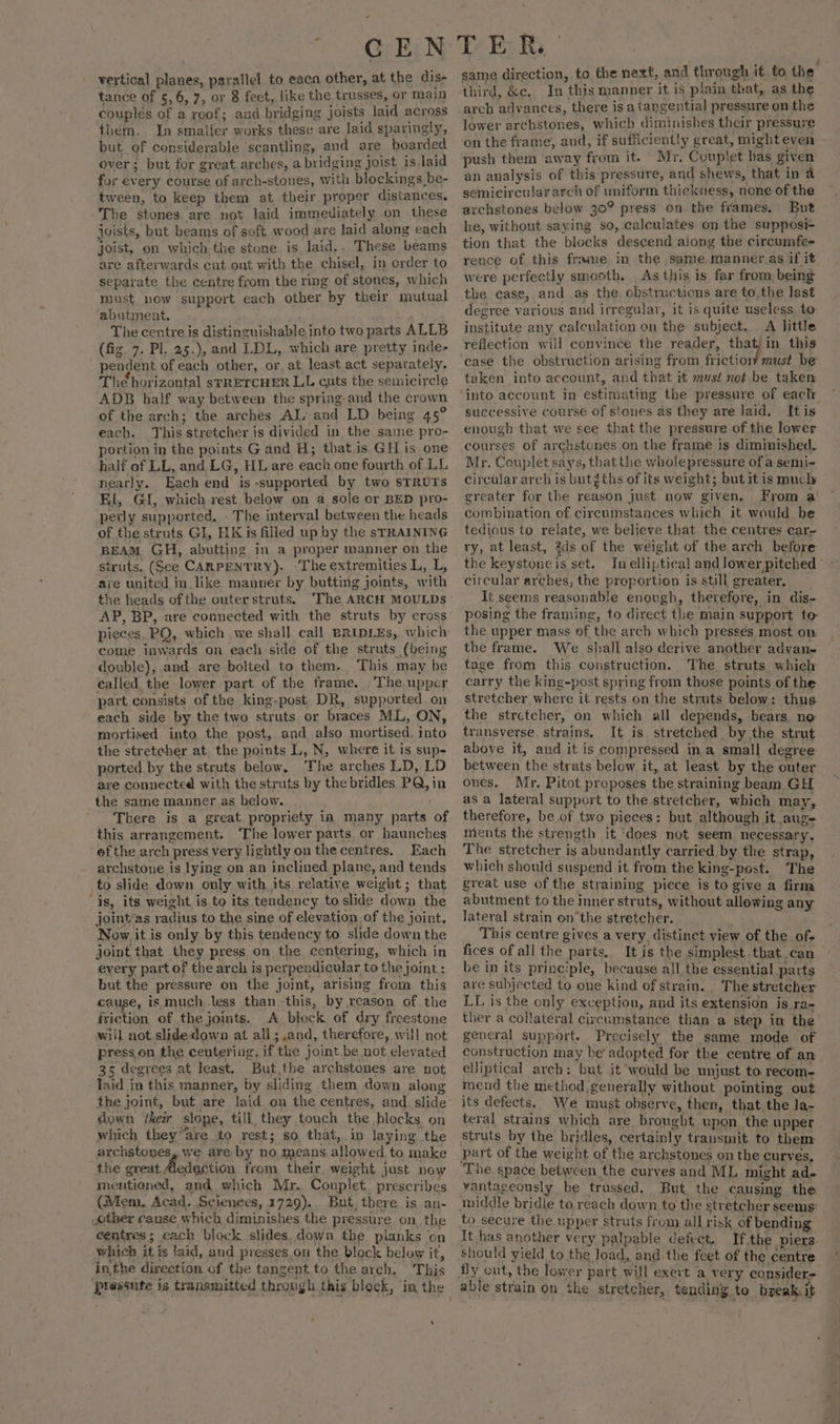 vertical Ne parallel to eaca other, at the dis+ tance of 5,6, 7, or 8 fect, like the trusses, or main couples of a roof; and bridging joists laid across them. In smaller works these are laid sparingly, but of considerable ‘scantling, and are boarded over; but for great arches, a bridging joist is laid for ev ery course of arch-stones, with blockings be- tween, to keep them at their proper distances. The stones. are not laid immediately .on these joists, but beams of soft wood are laid along each joist, en which the stone is. laid.. These beams are afterwards cut-out with the chisel, in order to separate the centre from the ring of stones, which must now ‘support each other by their mutual abutment. The centre is distinguishable into two parts ALLB (fig. 7. Pl. 25.), and. LDL, which are pretty inde- pendent of each other, or, at, least act separately. The horizontal srRETCHER LL cuts the semicircle ADB half way between the spring and the crown of the arch; the arches AL, and LD being 45° each. This stretcher is divided in the sarne pro- portion in the points G and H; that.is GH is one half of LL, and LG, HL are each one fourth of LL nearly. Each end is - -supported by two STRUTS Kl, GI, which rest below on a sole or BED pro- perly supported, The interval between the heads of the struts GI, HK is filled up by the sTRAINING BEAM GH, abutting in a proper manner on the struts. (See CARPENTRY). The extremities L, L, are united in like manner by butting joints, with the heads ofthe outerstruts. ‘The ARCH MOULDS AP, BP, are connected with the struts by cross pieces, PQ, which we shall call BRIDLEs, which come inwards on each side of the struts (being double), and are bolted to them. This may be ealled the lower part. of the frame. The. upper part consists of the king-post. DR, supported. on each side by the two struts or braces ML, ON, mortised into the post, and also mortised, into the stretcher at. the points L, N, where it is sup- ported by the struts below, The arches LD, LD are connected with the struts by the bridles PQ, in the same manner as below. There is_a great propriety ia many ve of this arrangement. ‘The lower parts. or haunches ofthe arch ] press very lightly on the centres. Each archstone is lying on an inclined plane, and tends to slide down only with its relative weight; that ‘is, its weight is to its tendency to slide down the joint/as radius to the sine of elevation of the joint. Now it is only by this tendency to slide down the joint that they press on the centering, which in every part of the arch is perpendicular tothe joint: but the pressure on the joint, arising from this eae is much less than this, by reason of the friction of the joints. A block of dry freestone wiil not slide down at all 3.and, therefore, will not press.on the centering, if the joint be not elevated 35 degrees at least. But,the archstones are not faid in this manner, by sliding them down along down (their slope, till they touch the blocks on which they “are to rest ; so that,.in laying the archstones, we are by Rs means, allowed to make the great Aedastion from their weight just now mentioned, and which Mr. Couplet. prescribes (Mem, Acad. Sciences, 1729)... But, there is an- other cause which diminishes the pressure on, the centres; each block slides. down the planks on which itis faid, and presses, on the block below it, inthe direction of the tangent. to the arch. This eres is transmitted through this ‘block, ° in the same direction, to the next, and through it to the third, &amp;c. In this manner it is plain. that, as the arch advances, there is a tangential pressure on the lower archstones, which diminishes their pressure on the frame, and, if sufficiently great, might even push them away from it. Mr, Couplet bas given an analysis of this pressure, and shews, that in 4 semicircular arch of uniform thickness, none of the archstones below 30° press on the frames. But he, without saying so, calculates ‘on the supposi+ tion that the blocks descend along the circumfe- rence of this frame, in the same manner as if it were perfectly smooth. As this is far from, being the case, and as the obstructions are to.the last degree various and irregular, it is quite useless. to institute any calculation on the subject. A little reflection will convince the reader, pat in this ‘case the obstruction arising from friction must be taken into account, and that 1 must not be taken into account in estimating the pressure of each successive course of stones as they are laid. It is enough that we see that the pressure of the lower courses of archstunes on the frame is diminished. Mr. Couplet says, that the whoiepressure of a semi- pircalar arch is butgths of its weight; but it is much reater for the eee just now given, From a! ae of circumstances which it would be tedious to relate, we believe that the centres car- ry, at least, 2ds of the weight of the arch before the keystone isset, In elliptic al and lower pitched | circular arches, the proportion is still greater, It seems reasonable enough, therefore, in dis- posing the framing, to direct the main support to the upper mass of the arch which presses most on the frame. We shall also derive another advan tage from this construction. The struts which carry the king-post spring from those points of the stretcher where it rests on the str uts below: thus the stretcher, on which all depends, bears. no: transverse. strains. It is. stretched by the strut above it, and it is compressed ina small degree between the strats below it, at least by the outer ones. Mr. Pitot proposes the straining beam GH as a lateral support to the stretcher, which may, therefore, be of two pieces: but although it aug= ments the strength it ‘does not seem necessary. The stretcher is ; abundantly carried by the strap, which should suspend it from the king- -post. The great use of the straining piece is to give a firm abutment to the inner struts, without allowing any lateral strain on*the stretcher. This centre gives a very distinct view of the of; fices of all the parts. It is the simplest.that can be in its principle, because all the essential parts are subjected to one kind of strain. The stretcher LL is the only exception, and its extension is ra- ther a collateral circumstance than a step in the general support. Precisely the same mode of construction may be adopted for the centre of an elliptical arch: but it would be unjust to recom- mend the method,generally without pointing out its defects. We must obsery e, then, that the la- teral strains which are brougbt upon the upper struts by the bridles, certainly transmit to them part of the weight of the archstones on the curves, ‘The space between. the curves and ML might ad. vantageously be trussed, But, the causing the middle bridle to reach down to the stretcher seems’ to secure the upper struts from all risk of bending It has another very palpable defect. If.the piers. should yield to the load, and the feet of the. centre able strain on the stretcher, tending. to break it