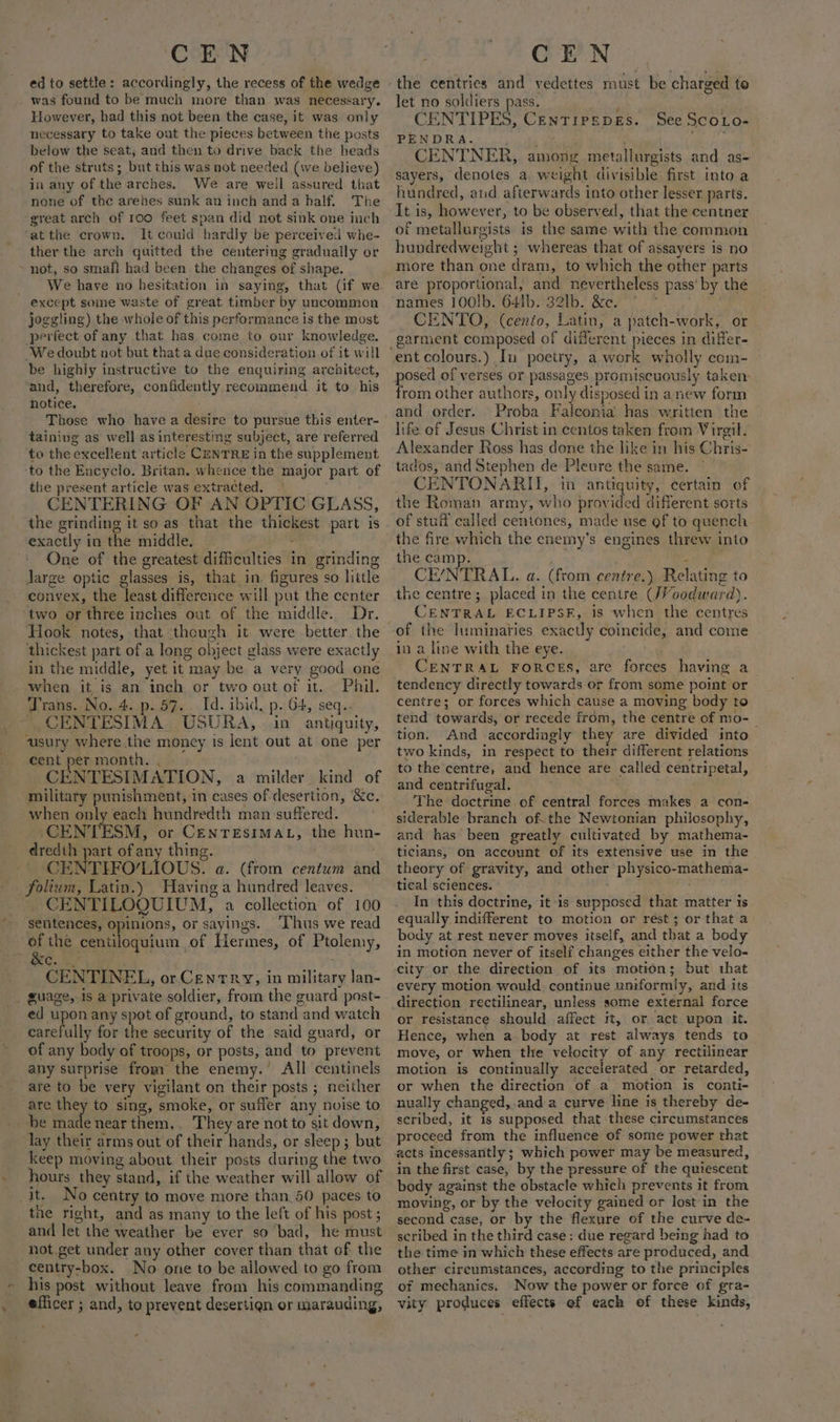 ed to settle: accordingly, the recess of the wedge _ was found to be much more than was necessary. However, had this not been the case, it was only necessary to take out the pieces between the posts below the seat, and then to drive back the heads of the struts; but this was not needed (we believe) in any of the arches. We are well assured that none of the arehes sunk an inch anda half. The great arch of roo feet span did not sink one inch ‘atthe crown. It could hardly be perceived whe- ther the arch quitted the centering gradually or ~ not, so small had been the changes of shape. _ We have no hesitation in saying, that (if we except some waste of great timber by uncommon joggling) the whole of this performance is the most perfect of any that has come to our knowledge. We doubt not but that a due consideration of it will be highly instructive to the enquiring architect, and, therefore, confidently recommend it to his notice. Those who have a desire to pursue this enter- taining as well as interesting subject, are referred to the excellent article CENTRE in the supplement to the Encyclo. Britan. whence the major part of the present article was extracted. CENTERING OF AN OPTIC GLASS, the grinding it so as that the thickest part is exactly in the middle. ‘ One of the greatest difficulties in grinding Jarge optic glasses is, that in. figures so little convex, the least difference will put the center two or three inches out of the middle. Dr. Hook notes, that though it were better. the thickest part of a long object glass were exactly in the middle, yet it may be a very good one when it is an inch or two out of it. Phil. ‘Trans. No. 4. p. 57. Id. ibid, p. G4, seq.. _ CENTESIMA. USURA,. in antiquity, ausury where the money is lent out at one per cent per month. . CENTESIMATION, a milder kind of military punishment, in cases of desertion, &amp;c, when only each hundredth man suffered. . CENTESM, or CENTESIMAL, the hun dredih part of any thing. CENTIFO’LIOUS. a. (from centum and _folium, Latin.) Having a hundred leaves. CENTILOQUIUM, a collection of 100 sentences, opinions, or sayings. ‘Thus we read of the centiloquium of Hermes, of Ptolemy, NG. ; CENTINEL, or Cenrry, in military lan- guage, is a private soldier, from the guard post- ed upon any spot of ground, to stand and watch carefully for the security of the said guard, or of any body of troops, or posts, and to prevent any surprise from the enemy.’ All centinels are to be very vigilant on their posts ; neither are they to sing, smoke, or sufler any nvise to be made near them,. They are not to sit down, lay their arms out of their hands, or sleep; but keep moving about their posts during the two hours they stand, if the weather will allow of it. No centry to move more than 50 paces to the right, and as many to the left of his post ; and let the weather be ever so bad, he must not.get under any other cover than that of the centry-box. No one to be allowed to go from his post without leave from his commanding efficer ; and, to prevent desertign or marauding, - the centries and vedettes must be charged to let no soldiers pass. , CENTIPES, CenTipsepes. See Scoio- PENDRA. as ; Cage CENTNER, among metallurgists and as- sayers, denotes a. weight divisible first into a hundred, and afterwards into other lesser parts. It is, however, to be observed, that the centner of metallurgists is the same with the common hundredweight ; whereas that of assayers is no more than one dram, to which the other parts are proportional, and nevertheless pass’ by the names 100!b. 641b. 32lb. &amp;e. * * CENTO, (cento, Latin, a patch-work, or garment composed of different pieces in differ- posed of verses or passages promiscuously taken: from other authors, only disposed in a new form and order. Proba Falconia has written the life of Jesus Christ in centos taken from Virgil. Alexander Ross has done the like in his Chris- tados, and Stephen de Pleure the same. ~ CENTONARII, in antiquity, certain of the Roman army, who provided different sorts of stuff called centones, made use of to quench the camp. ; CE/NTRAL. a. (ftom centre.) Relating to the centre; placed in the centre (JVoodward). CENTRAL ECLIPSF, is when the centres in a line with the eye. CENTRAL FORCES, are forces having a tendency directly towards or from some point or centre; or forces which cause a moving body to tend towards, or recede from, the centre of mo-— tion. And accordingly they are divided into two kinds, in respect to their different relations to the centre, and hence are called centripetal, and centrifugal. . The doctrine of central forces makes a con- siderable branch of. the Newtonian philosophy, and has been greatly cultivated by mathema- ticians, on account of its extensive use in the theory of gravity, and other physico-mathema- tical sciences. ae , In this doctrine, it-is supposed that matter ts equally indifferent to motion or rest ; or that a body at rest never moves itself, and that a body in motion never of itself changes either the velo- city or the direction of its motion; but that every motion would. continue uniformly, and its direction rectilinear, unless some external force or resistance should affect it, or act upon it. Hence, when a body at rest always tends to move, or when the velocity of any rectilinear motion is continually accelerated or retarded, or when the direction of a motion is conti- nually changed,.anda curve line is thereby de- scribed, it is supposed that these circumstances proceed from the influence of some power that acts incessantly; which power may be measured, in the first case, by the pressure of the quiescent body against the obstacle which prevents it from moving, or by the velocity gained or lost in the second case, or by the flexure of the curve de- scribed in the third case: due regard being had to the time in which these effects are produced, and other circumstances, according to the principles of mechanics. Now the power or force of gra- vity produces effects ef each of these kinds,