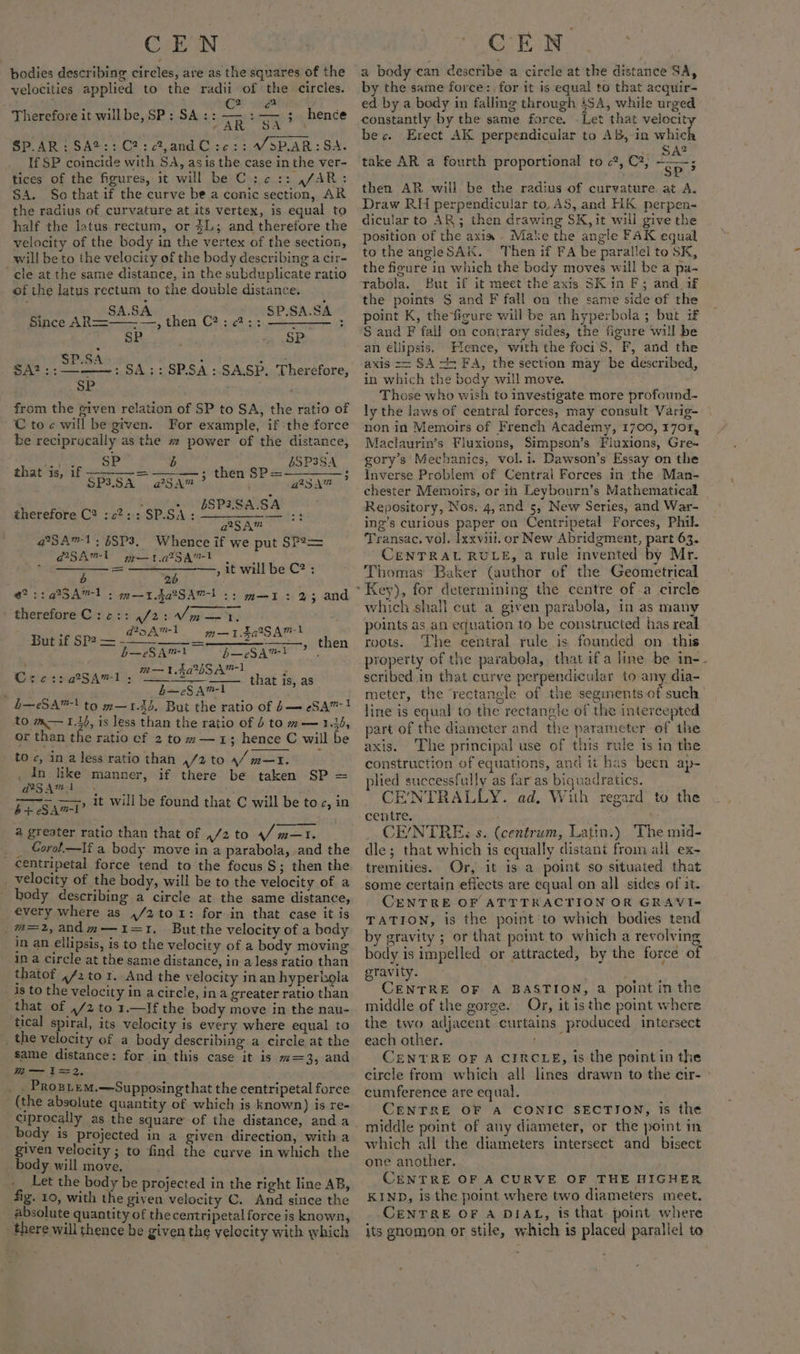 bodies describing circles, are as the squares of the velocities applied to the radii of the circles. é 7’ . C2 oC Therefore it willbe,SP: SA: LrpiigEe 3 SP.AR:SA®:: C2: c?,andC:c:: /SP.AR: SA. If SP coincide with SA, asis the case in the ver- tices of the figures, it will be C :.c:: ,/AR: SA. Sothatif the curve be a conic section, AR the radius of curvature at its vertex, is equal to half the latus rectum, or 3L; and therefore the velocity of the body in the vertex of the section, will be to the velocity of the body describing a cir- ‘cle at the same distance, in the subduplicate ratio of the latus rectum to the double distance. hence | SA.SA SP.SA.SA Since AR—==——- —, then C?: ¢?:: sin adie r SP é #4 4k SP.SA : she SA? :;———-: SA: : SP.SA:.SA.SP. Therefore, SP from the given relation of SP to SA, the ratio of C toc will be given. For example, if -the force be reciprocally as the # power of the distance, gs Sa bSP3SA 3 SS SS et = ? that is, if Shen can then SP eer fares EB PAS: therefore C? :c2:: SP.SA: ears ins 23 a*SAm™ @SA™1;5SP3. Whence if we put SP?2= d2SAm-t a 1.475 a ° ill b C2 =o anal Bp it will be C? : @?::a@SA™1 : m—rda2Sav! :; —_— ' therefore C:2:: ,/2:/m—1. m—1I: 2%; and a5 Amel —TigiSAmt Hurl GPa &lt;5 then —eSAml b—eSA™?} , ees m—1.4a%SA™1 x Crer::aSAvl;: Z that is, as é b—eSAm™1 L—eSA™! to m—1.34. But the ratio of b— eSA™ ! to m— 1.14, is less than the ratio of 5 to m— 1.44, or than the ratio cf 2 to m—1; hence C will be tO c, in a less ratio than ,/2 to 4/m—t. , dn like manner, if there be taken SP = d2gAaml b+ eSAm-1’ 4 greater ratio than that of ,/2 to / m—T. _ Gorol—Ilf a body move in a parabola, .and the centripetal force tend to the focus S; then the. _ velocity of the body, will be to the velocity of a body describing a circle at the same distance, every where as 4/2 to 1: for in that case it is (m=2, and m—1=1. But the velocity of a body in an ellipsis, is to the velocity of a body moving in a circle at the same distance, in a less ratio than thatof ,/2 to 1. And the velocity in an hyperbola is to the velocity in acircie, ina greater ratio than that of ,/2 to 1.—If the body move in the nau- tical spiral, its velocity is every where equal to _the velocity of a body describing a circle at the same distance: for in this case it is m=3, and W— 1==2. ’ : _. Prosiem.—Supposingthat the centripetal force (the absolute quantity of which is known) is re- ciprocally as the square of the distance, anda body is projected in a given direction, with a given velocity ; to find the curve in which the body will move, . -_ Let the body be projected in the right line AB, fig. 10, with the given velocity C. And sizice the absolute quantity of the centripetal force is known, there will thence be given the velocity with which it will be found that C will be toc, in a body can describe a circle at the distance SA, by the same force: for it is equal to that acquir- ed by a body in falling through 4SA, while urged constantly by the same force. . Let that velocity bec. Erect AK perpendicular to AB, in which SA? SP? then AR will be the radius of curvature. at A. Draw RH perpendicular to, AS, and HK perpen- dicular to AR; then drawing SK, it will give the position of the axis Make the angle FAK equal to the angleSAK. Then if FA be parallel to SK, the figure in which the body moves will be a pa- rabola. But if it meet the axis SK in F; and_if the points S and F fall on the same side of the point K, the*figure will be an hyperbola ; but if S and F fall on contrary sides, the figure will be an ellipsis. Hence, with the foci S, F, and the axis == SA ts FA, the section may be described, in which the body will move. Those who wish to investigate more profound- ly the laws of central forces, may consult Varig- non in Memoirs of French Academy, 1700, 1701, Maclaurin’s Fluxtons, Simpson’s Fluxions, Gre- gory’s Mechanics, vol. i. Dawson’s Essay on the Inverse Problem of Central Forces in the Man- chester Memoirs, or in Leybourn’s Mathematical Repository, Nos. 4, and 5, New Series, and War- ing’s curious paper on Centripetal Forces, Phil. Transac. vol. lxxviil. or New Abridgment, part 63. CENTRAL RULE, a rule invented by Mr. Thomas Baker (author of the Geometrical take AR a fourth proportional to 2, C2, which shall cut a given parabola, in as many points as an equation to be constructed has real roots. The central rule is founded on this property of the parabola, that ifa line be in- scribed in that curve perpendicular to any dia- meter, the rectangle of the seginents of such line is equal to the rectangle of the intercepted part of the diameter and the parameter of the axis. The principal use of this rule is in the construction of equations, and it has been ap- plied successfully as far as biquadratics. CENTRALLY. ad. With regard to the centre. CE/NTRE: s. (centrum, Latin.) ‘The mid- dle; that which is equally distant from all ex- tremities. Or, it is a point so situated that some certain efiects are equal on all sides of it. CENTRE OF ATTTRACTION OR GRAVI- TATION, is the point ‘to which bodies tend by gravity ; or that point to which a revolving body is impelled or attracted, by the force of gravity. ; CENTRE OF A BASTION, a point in the middle of the gorge. Or, it is the point where the two adjacent curtains produced intersect each other. bag ty CENTRE OF A CIRCLE, is the pointin the circle from which all lines drawn to the cir- &gt; cumference are equal. CENTRE OF A CONIC SECTION, is the which all the diameters intersect and bisect one another. CENTRE OF A CURVE OF THE HIGHER KIND, is the point where two diameters meet. CENTRE OF A DIAL, is that point where its gnomon or stile, which is placed parallel to
