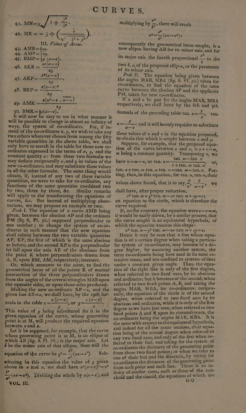 2 4ln MN eg fil ct aa sdoatiling = (28 .), get y : Ill. Values of Areas. 43. AMB=Zay. 44. AMP=4iay. 45. BMP=4y (a—a). 46. AKB = ae 2(7— 4). AKpL G@n*) 2y 7)? ger Ene LS 2y Fed 2 e babe! facet k aes So) 2 fy 50. BMK=$a(a—x). : It will now be easy to see in what manner it will be possible to change in almost an infinity of ways, the system of co-ordinates. For, if in- stead of the co-ordinates x, y, we wish to take any two others whatever chosen from among the fift variable quantities in the above table, we shall only have to search in the table for those new co- ordinates expressed in the terms of x, y, and the constant qantity 2: from these two formule we may deduce reciprocally «, and y in values of the new co-ordinates, and may substitute these values in all the other formulz. “The same thing would obtain, if, instead of any two of these variable quantities, we were to take for co-ordinates, any functions of the same quantities combined two by two, three by three, &amp;c. Similar remarks will apply to the transforming the equations of curves, &amp;c. But instead of multiplying obser- vations, we may propose an example or two. Prob. 1. The equation of a curve AMB being given, between the abscissa AP and the ordinate PM (fig. 6, Pl. 50.) supposed perpendicular to one another; to change the system of co-or- dinates in such manner that the new equation shall subsist between the two variable quantities AP, KP, the first of which is the same abscissa as before, and the second KP is the perpendicular let fall upon the axis AB of the abscissas from the point K where perpendiculars drawn from A, B, upon BM, AM, respectively, intersect. Or, which amounts to the same, to find the intersection of the three perpendiculars drawn from the angles of the several triangles MAB upon the opposite sides, or upon those sides produced. Making the new co-ordinate KP=z, and the given line AB=a, we shall have, by the 19th for- mula in the tablee-peuloen or ee ole . This value of y being EP oatated for it in the given equation of the curve, whose generating point is at M, will produce the required equation Detween wand z. Let it be supposed, for example, that the curve whose generating point is at M, is an ellipse of which AB (fig. 5. Pl. 50.) is the major axis. Let 6 be the minor axis of that ellipse, then will the i ‘ 6? . equation of the curve be 7?= — (ax—1). Sub- stituting in this equation the value of y given above in x and x, we shall have x*(¢—«)?=2? . “(ax —x?). Dividing the whole by x(a—2), and VOL. HL 2 multiplying by 7 there will resule a are eee) 4 consequently the geometrical locus sought, is a new ellipse having AB for its minor axis, and for . ° J a its major axis the fourth proportional = to the two 4, a, of the proposed ellipse, or the parameter of its minor axis. Prob Il, The equation being given between the angles MAB, MBA (fig. 6. Pl. 50.) taken for co-ordinates, to find the equation of the same curve between the abscissa AP and the applicate PM, taken for new co-ordinates. If w.and v be put for the angles MAB, MBA respectively, we shall have by the 6th and 9th formula of the preceding table tan. ua, tan. v= : and it will beonly requisite to substitute a—x these values of u and vin the equation proposed, to obtain that which is sought between x and y. Suppose, for example, that the proposed equa- tion of the curve between w and v, isu+v=m, m being a constant quantity. Transposing v, we tan. m—tan. v have u=m—9, or tan:' y= ——__—_-_______., » or, I+tan. ~ tan. v tan. w+tan. w tan. w tan. v=tan. m—tan.v. Put. ting, then, in this equation, for tan. uw, tan. v, their . { x? values above found, that is to say, et pI ah Mt a@—wT we shall have, after proper reduction, a? tan. m+ y? tan. m—ax tan.m+ay=03 an. equation to the circle, which is therefore the curve required. If, onthe contrary, the equation werez—v™m, it would be easily shewn, by a similar process, that the curve sought is an equilateral hyperbola, of which the equation assumes this shape: x? tan. m—y? tan. m—ax tan. a+ ay=o, Hence it may be seen that a line whose equa- tion is of a certain degree when taking a particu- lar system of co-ordinates, may become of a de- gree higher, by assuming another system, the term co-ordinates being here used in its most ex- tensive sense, and not confined to systems of lines under 2 constant given angle. Thus, the equa- tion of the right line is only of the first degree, when referred to two fixed axes, by its abscissas and ordinates; but it becomes of the second, when referred to two fixed points A, B, and taking the angles MAB, MBA, for co-ordinates: recipro- cally, the equation of the circle is of the second degree, when referred to two fixed axes by its abscissas and ordinates, while it is only of the first degree as we have just seen, when referred to two fixed points A and B_upon its circumference, the co-ordinates being the angles MAB, MBA. It is the same with respect to the equilateral hyperbola, and indeed for all the conic sections, their equa~ tion being of the second degree when referred to any two fixed axes, and only of the first when re- ferred to their foci, and taking for the system of co-ordinates the distances of the generating point from those two fixed points; or when we reier to one of their foci and the directrix, by taking for co-ordinates the distances of the generating potut from such point and such line. There ea in- finity of similar cases, such as those of eee choid and the cissoid, the equations of w4icn are