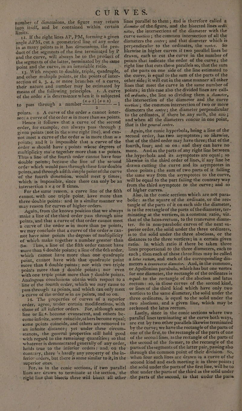 ie CUR number of dimensions, the figure may return into itself, and be contained within certain limits. 12. If the right lines AP,.PM, forming a given angle APM, cut a geometrical line of any order in as Many points as it has dimensions, the pro- duct of the segments of the first terminated by P and the curve, will always be to the product of the segments of the latter, terminated by the same point and the curve, in an invariable ratio. 13. With respect to double, triple, quadruple, and other multiple points, or the points of inter- section of 2, 3, 4, or more branches of a curve, their nature and number may be estimated by ‘means of the following principles. 1. A curve of the order # is determinate when it is subjected to pass through a number oe it points. 2. A curve of the order » cannot inter- sect a curve of the order # in more than mz points. Hence it follows that a curve of the second order, for example, can always pass through 5 given points (not in the same right line), and can- not meet a curve of the order m in more than mz points; and it is imposstble that a curve of the order m should have 5 points whose degrees of multiplicity make together more than 2m points. Thus a line of the fourth order cannot have four double points; because the line of the second order which would pass through these four double points,and through afifth simple point ofthe curve ef the fourth dimension, would meet 9 times; which is impossible, since there can only be an intersection 2 x 4 or 8 times. For the same reason, a curve line of the fifth cannot, with one triple point, have more than three double points: ard ina similar manner we may reason for curves of higher orders. Again, from the known position that we always make a line of the third order pass through nine points, and that a curve of that order cannot meet a curve of the order w in more than 3 points, we may conclude that a curve of the order m can- of which make together a number greater than 3m. Thus,a line of the fifth order cannot have - more than 6 double points; a line of the 6th order, which cannot have more than one quadruple point, cannot have with that quadruple point more than 6 double points; nor with two triple points more than 5 double points; nor even with one triple poist more than 7 double points. Analogous conclusions obtain with respect to a line of the fourth order, which we may cause to pass through 14 points, and which can only meet a curve of the order in 4m points, and so on. 14. The properties of curves of .a superior order, agree, under certain modifications, with those of all inferior orders. For, although some line or lins; become evanescent, and others. be- come infinite, some coincide, others become equal; some points coincide, and others are removed to an infinite distance; yet under these circum- stances, the general properties still hold good with regard to the remaining quantities; so that whatever is demonstrated generally of any order, ferior orders, but there 1s some similar to it, in the superior ones. For, as in the conic sections, if two parallel lines are drawn to terminate at the section, the right line that bisects these will bisect all other Vv ES: lines parallel to them; and is therefore called 2 diameter of the figure, and the bisected lines ordé- nates, the intersections of the diameter with the curve vertices ; the common intersection of all the diameters the centre; and that diameter which is perpendicular to the ordinates, the werter. So likewise in higher curves if two parallel lines be drawn, each to cut the curve in the number of points that indicate the order of the curve; the of the parts on one side of the line estimated to the curve, is equal to the sum of the parts of the other side; it will cut in the same manner all other lines that meet the curve in the same number of points; in this case also the divided lines are call- ed ordinates, the line so dividing them a diameter, the intersection of the diameter and the curve vertices ; the common intersection of two or more diameters the centre; the diameter perpendicular to the ordinates, if there be.any such, the avis ; and when all the diameters concur in one point, that is the general centre. fourth, four; and so on: and they can have no more. Andas the parts of any right line between the hyperbola and its asymptotes are equal; so likewise in the third order of lines, if any line be drawn cutting the curve and its asymptotes in three points; the sum of two parts of it falling the same way from the asymptotes to the curve, will be equal to the part failing the contrary way from the third asymptote to the curve; and so of higher curves. Also, in the conic sections which are not para- bolic: asthe square of the ordinate, or the rec- tangle of the parts of it on each side the diameter, is to the rectangle of the parts of the diameter, ter- minating at the vertices, in a.constant ratio, viz. that of the latus-rectum, to the transverse diame- ter. Soin non-parabolic curves of the next su- perior order, the solid under the three ordinates, isto the solid under the three abscissas, or the distances to the three vertices; in a certain given ratio. In which ratio if there be taken three lines proportional to the three diameters, each to each ; then each of these three lines may be called a latus rectum, and each of the corresponding dia- meters a transverse diameter. And,inthe common, or Apollonian parabola, which -has but one vertex for one diameter, the rectangle of the ordinates is equal to the rectangle of the abscissa and latus rectum: so, in those curves of the second kind, or lines of the third kind which have only two vertices to the same diameter, the solid under the. three ordinates, is equal to the solid under the two abseissas, and a given line, which may be reckoned the latus rectum. | Lastly, since in the conic sections where two parallel lines terminating at the curve both ways, by the curve; we have the rectangle of the parts of one of the first, to the rectangle of the parts of one of the second lines, asthe rectangle of the parts of the second of the former, to the reetangle of the parts of thesegments of the latter pair, passing also through the common point of their division. So, when four such lines are drawn in a curve of the second kind and each meeting it in three points ; that under the parts of the third as the solid under e
