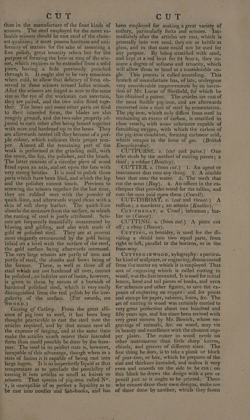 CUT than in the manufacture of the finer kinds of scissors. ‘The steel employed for the more va- luable scissors should be cast steel of the choic- est qualities; it must possess hardness and uni- formity of texture for the sake of assuming a fine polish, great tenacity when hot for the purpose of forming the bow or ring of the scis- sor, which requires to be extended from a solid piece, having a hole previously punched through it. It ought also to be very tenacious when cold, to allow that delicacy of form ob- served in those scissors termed Jadies scissors. After the scissors are forged as near to the same size as the eye of the workman can ascertain, they are paired, and the two sides fitted toge- ther. ‘The bows and some other parts are filed to their intended form, the blades are also roughly ground, and the two sides properly ad- justed to each other after being bound together with wire and hardened up to the bows. They are afterwards heated till they become of a pur- ple colour, which indicates their proper tem- per. Almost all the remaining part of the work is performed at the grinding mill, with the stone, the lap, the polisher, and the brush. The latter consists of a circular piece of wood fitted upon an axis, and set upon the face with very strong bristles. parts which have been filed, and which the lap and the polisher cannot touch. Previous to screwing the scissors together for the last time, they are rubbed over with the powder of quick-lime, and afterwards wiped clean with a skin of soft sheep leather. The quick-lime absorbs the moisture from the surface, to which the rusting of steel is justly attributed. Scis- sors are frequently beautifully ornamented by blueing and gilding, and also with studs of gold or polished steel. They are at present most elegantly ornamented by the gold being inlaid on a level with the surface of the steel, the gold surface being afterwards increased. The very large scissors are partly of iron and partly of steel, the shanks and bows being of - the former. These, as well as those all of steel whieh are not hardened all over, cannot be polished ; an inferior sort of lustre, however, is given to them by means of a burnish of hardened polished steel, which is very easily distinguished from the real polish by the irre- gularity of the surface. (For swords, sce SWORD.) Casting of Cutlery. From the great alli- ance of pig iron to steel, it has been long thought practicable to cast the steel into the articles required, and by that means save all the expence of forging, and at the same time make the articles much nearer their intended -‘form than could possibly be done by the ham- mer. The steel in its perfect state is, however, incapable of this advantage, though when in a state of fusion it is capable of being cast into large ingots. It is so imperfectly liquid at that temperature as to preclude the possibility of ‘casting it into articles so small as knives or scissors. That species of pig-iron called N°. 1, is susceptible of so perfect a liquidity as to be cast into needles and fjsh-hooks, and has CUT been employed for making a great variety of cutlery, particularly forks and scissors. Im- mediately after the articles are cast, which is generally into wet sand, they are as brittle as vlass, and in that state could not be used for any purpose. By being stratified with sand, and kept at a red heat for 24 hours, they as- sume a degree of softness and tenacity, which will allow them to bend to a considerable an- gle. ‘This process is called annealing. This branch of manufacture has, of late, undergone very considerable improvements by an inven- tion of Mr. Lucas of Shefiield, for which he has obtained a patent, The articles are cast of the most fusible pig-iron, and are afterwards converted into a state of steel by cementation. The pig-iron, which ouly differs from steel in containing an excess of carbon, is stratified in close vessels, with some substance capable of furnishing oxygen, with which the carbon of the pig-iron combines, forming carbonic acid, which escapes in the form of gas. (British Encyclopedia). ~ CO'TPURSE. s. (cut and purse.) One who steals by the method of cutting purses; a thief; a robber (Benéley). CU/TTER. s. (from cut.) 1. An agent or instrument that cuts any thing. 2. A nimble boat that cuts the water. 3. The teeth that cut the meat (Ray). 4. An officer in the ex- chequer that provides wood for the tallies, and cuts the sum paid upon them (Cowell). CUT-THROAT. s. (cué and throat.) A rufhan; a murderer; an assasin (Knolles). ~ Cut-THROAT. a. Cruel; inhuman; bar- bar us (Carew). | CU’'TTING. s. (from cut.) A piece cut off; a chop (Bacon). Currin, in heraldry, is used for the di- viding a shield into two equal parts, from right to left, parallel to the horizon, or in the fesse-way. CuTTINGINWOOD, bese oe a particu- lar kind of sculpture, or engraving, denominated from the matter on which it is employed. ‘That sort of engraving which is called cutting in letters, head and tail pieces of books, and even for-schemes and other figures, to save the ex- pence of engraving on copper: and for prints and stamps for paper, calicoes, linen, &amp;c. The art of cutting in wood was certainly carried to very great perfection about one hundred and fifty years ago, and has since been revived with very great success by Mr. Bewick, whose en- gravings of animals, &amp;c. on wood, may vie in beauty and excellence with the choicest cop- per plates. The cutter in wood needs no other instruments than little sharp” knives, chisels, and gravers of different sizes. The first thing he does, is to take a plank or block of pear-tree, er box, which he prepares of the size and thicknes intended, and makes it very even and smooth on the side to be cut: on this block he draws the design with a pen or pencil just as it ought to be printed. Those who cannot draw their own designs, make use of those done by another, which they fasten