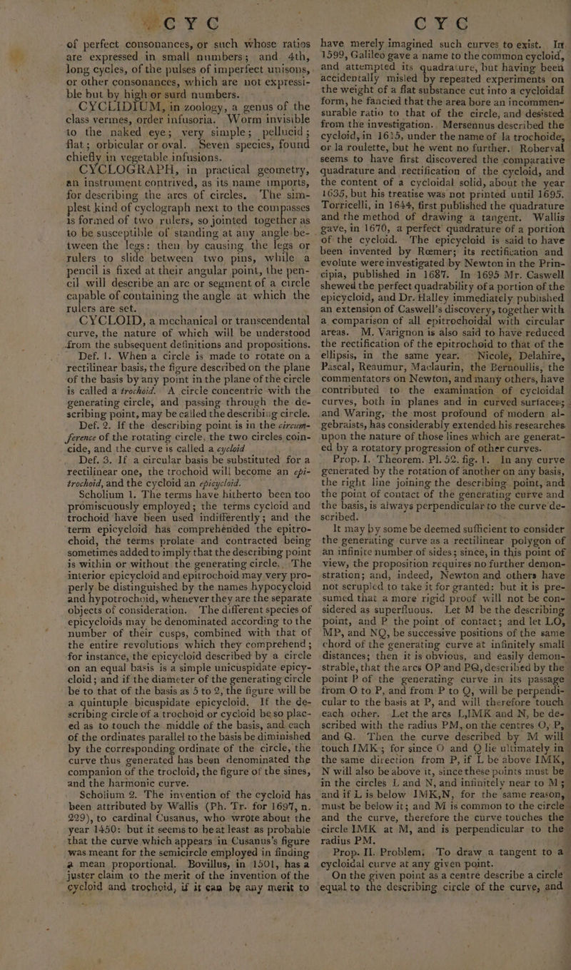 wo ¥°¢ of perfect consonances, or such whose ratios are expressed in small numbers; and 4th, or other consonances, which are not expressi- ble but by high or surd numbers. | _ CYCLIDIUM, in zoology, a genus of the class vermes, order infusoria. Worm invisible to the naked eye; very simple; _pellucid; flat; orbicular or oval. Seven species, found chiefly in vegetable infusions. . : CYCLOGRAPH, ‘in practical geometry, an instrument contrived, as its name imports, for describing the arcs of circles. ‘The sim- lest kind of cyclograph next to the compasses is formed of two rulers, so jointed together as tween the legs: then by causing, the legs or rulers to slide between two pins, while a pencil is fixed at their angular point, the pen- cil will describe an arc or segment of a circle capable of containing the angle at which the rulers are set. ; CYCLOID, a mechanical or transcendenta curve, the nature of which will be understood -drom the subsequent definitions and propositions. Def. 1. When a circle is made to rotate on a rectilinear basis, the figure described on the plane of the basis by any point in the plane of the circle is called a trochoid. A circle concentric with the generating circle, and passing through the de- scribing point, may be called the describing circle. Def. 2. If the describing point is 1n the czrcum- ference of the rotating circle, the two circles coin- cide, and the curve is called a cycloid Def. 3. If a circular basis be substituted for a rectilinear one, the trochoid will become an efi- trochoid, and the cycloid an epicycloid. Scholium 1. The terms have hitherto been too promiscuously employed; the terms cycloid and trochoid have been used indifferently; and the term epicycloid has comprehended the epitro- choid, the terms prolate and contracted being sometimes added to imply that the describing point is within or without the generating circle. The interior epicycloid and epitrochoid may very pro- perly be distinguished by the names hypocycloid and hypotrochoid, whenever they are the separate objects of consideration. The different species of epicycloids may be denominated according to the number of their cusps, combined with that of the entire revolutions which they comprehend ; for instance, the epicycloid described by a circle on an equal basis is a simple unicuspidate epicy- cloid; and if the diameter of the generating circle be to that of the basis as 5 to 2, the figure will be a quintuple bicuspidate epicycloid, If the de- scribing circle of a trochoid or cycloid be so plac- ed as to touch the middle of the basis, and cach of the ordinates parallel to the basis be diminished by the corresponding ordinate of the circle, the curve thus generated has been denominated the companion of the trocloid, the figure of the sines, and the harmonic curve. Scholium 2. The invention of the cycloid has been attributed by Wallis (Ph. Tr. for 1697, n. 229), to cardinal Cusanus, who wrote about the year 1450: but it seems to beat least as probable that the curve which appears in Cusanus’s figure was meant for the semicircle employed in finding @ mean proportional. Bovillus, in 1501, hasa juster claim to the merit of the invention of the cycloid and troghoid, if it cam be any merit to CYG have merely imagined such curves to exist. In. 1599, Galileo gave a name to the common cycloid, and attempted its quadrature, but having been accidentally misled by repeated experiments on the weight of a flat substance cut into a cycloidal form, he fancied that the area bore an incommen~ from the investigation. Mersennus described the cycloid,in 1615, under the name of Ia trochoide, or la roulette, but he went no further. Roberval seems to have first discovered the comparative quadrature and rectification of the cycloid, and the content of a cycloidal solid, about the year 1635, but his treatise was not printed until 1695. Torricelli, in 1644, first published the quadrature and the method of drawing a tangent. Wallis gave, in 1670, a perfect’ quadrature of a portion of the cycloid. The epicycloid is said to have been invented by Reemer; its rectification and evolute were investigated by Newton in the Prin- cipia, published in 1687. In 1695 Mr. Caswell shewed the perfect quadrability ofa portion of the epicycloid, and Dr. Halley immediately published an extension of Caswell’s discovery, together with a comparison of all epitrochoidal with circular areas. M. Varignon is also said to have reduced the rectification of the epitrocheid to that of the ellipsis, in the same year. Nicole, Delahire, Pascal, Reaumur, Maclaurin, the Bernoullis, the commentators on Newton, and many others, have contributed to the examination of cycloidal curves, both in planes and in curved surfaces: gebraists, has considerably extended his researches. upon the nature of those lines which are generat- ed by a rotatory progression of other curves. Prop. I. Theorem. Pl. 52. fig. 1. In any curve generated by the rotation of another on any basis, the right line joining the describing. point, and the point of contact of the generating curve and the basis, is always perpendicular to the curve de- scribed. BS It may by some be deemed sufficient to consider the generating curve as a rectilinear polygon of an infinite number of sides; since, in this point of view, the proposition requires no further demon- stration; and, indeed, Newton and others have sumed that a more rigid proof will not be con- sidered as superfluous. Let M be the describing point, and P the point of contact; and let LO, MP, and NQ, be successive positions of the same chord of the generating curve at infinitely small point P of the generating curve in its passage cular to the basis at P, and will. therefore touch each other. Let the ares L,IMK and N, be de- ¥ ro radius PM. Prop. II. Problem, cycloidal curve at any given point. On the given point as a centre describe a circle equal to the describing circle of the curve, and