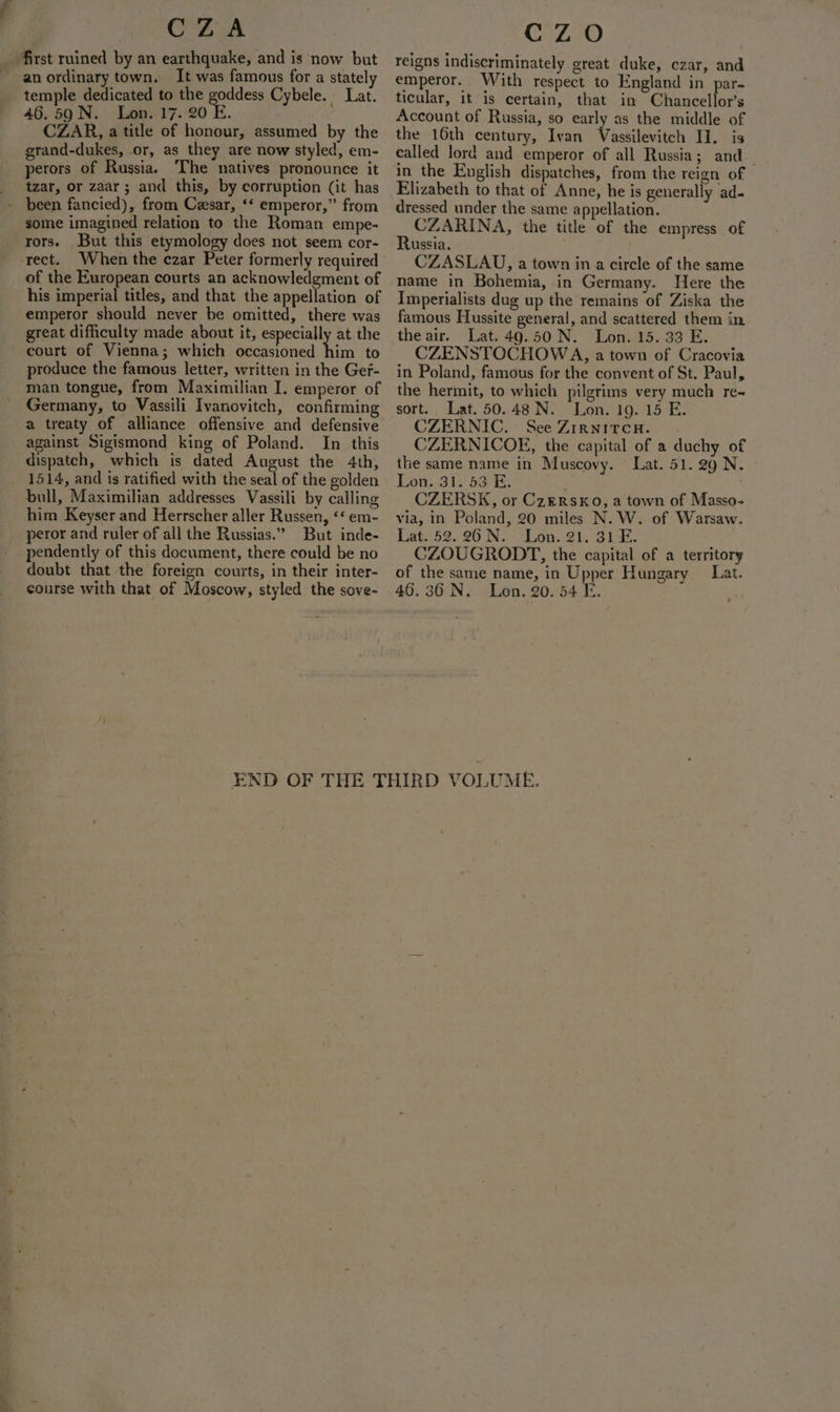 CZA an ordinary town. It was famous for a stately temple dedicated to the goddess Cybele. Lat. 46.59 N. Lon. 17. 20 E. : CZAR, a title of honour, assumed by the grand-dukes, or, as they are NOW styled, em- perors of Russia. The natives pronounce it tzar, or zaar; and this, by corruption (it has been fancied), from Cesar, ‘* emperor,” from some imagined relation to the Roman empe- rors. But this etymology does not seem cor- of the European courts an acknowledgment of his imperial titles, and that the appellation of emperor should never be omitted, there was great difficulty made about it, especially at the court of Vienna; which occasioned him to produce the famous letter, written in the Ger- man tongue, from Maximilian I. emperor of Germany, to Vassili Ivanovitch, confirming a treaty of alliance offensive and defensive against Sigismond king of Poland. In this dispatch, which is dated August the 4th, 1514, and is ratified with the seal of the golden bull, Maximilian addresses Vassili by calling him Keyser and Herrscher aller Russen, ‘« em- peror and ruler of all the Russias.” But inde- pendently of this document, there could be no doubt that the foreign courts, in their inter- course with that of Moscow, styled the sove- Cc ZO reigns indiscriminately great duke, czar, and emperor. With respect to England in par- ticular, it is certain, that in Chancellor’s Account of Russia, so early as the middle of the 16th century, Ivan Vassilevitch I. is called lord and emperor of all Russia; and. in the English dispatches, from the reign of Elizabeth to that of Anne, he is generally ad- dressed under the same appellation. CZARINA, the title of the empress of Russia. CZASLAU, a town in a circle of the same name in Bohemia, in Germany. Here the Imperialists dug up the remains of Ziska the famous Hussite general, and scattered them in, the air. Lat. 49.50 N. Lon. 15. 33 E. CZENSTOCHOWA, a town of Cracovia in Poland, famous for the convent of St. Paul, the hermit, to which pilgrims very much re~ sort. Lat. 50.48 .N. Lon. 19. 15 E. CZERNIC. See Zirnitcu. CZERNICOE, the capital of a duchy of the same name in Muscovy. Lat. 51.29 N. » Lon..31. 53 E. CZERSK, or CzERSKo, a town of Masso- via, in Poland, 20 miles N. W. of Warsaw. Lat. 52. 26 N. _ Lon. 21. 31 E. CZOUGRODT, the capital of a territory of the same name, in Upper Hungary Lat. 46.36 N. Lon. 20. 54 E.