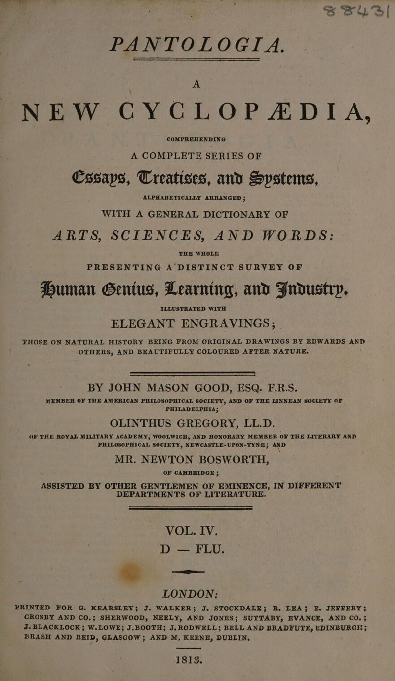 ve ‘ J . PANTOLOGIA. NEW CYCLOPADIA, COMPREHENDING A COMPLETE SERIES OF Cssaps, Treatises, and Systems, ALPHABETICALLY ARRANGED ; WITH A GENERAL DICTIONARY OF ARTS, SCIENCES, AND WORDS: THE WHOLE PRESENTING A DISTINCT SURVEY OF Human Genius, Learning, and Frdustrp, ELEGANT ENGRAVINGS; THOSE ON NATURAL HISTORY BEING FROM ORIGINAL DRAWINGS BY EDWARDS AND OTHERS, AND BEAUTIFULLY COLOURED AFTER NATURE. BY JOHN MASON GOOD, ESQ. F.R.S. MEMBER OF THE AMERICAN PHILOSOPHICAL SOCIETY, AND OF THE LINNEAN SOCIETY OF PHILADELPHIA; OLINTHUS GREGORY, LL. D. OF THE ROYAL MILITARY ACADEMY, WOOLWICH, AND HONORARY MEMBER oF THE LITERARY AND PHILOSOPHICAL SOCIETY, NEWCASTLE-UPON-TYNE ; Bea ie MR. NEWTON BOSWORTH, OF CAMBRIDGE ; ASSISTED BY OTHER GENTLEMEN OF EMINENCE, IN DIFFERENT | DEPARTMENTS OF LITERATURE. VOL. IV. D — FLU. LONDON; PRINTED FOR G. KEARSLEY; J. WALKER; J. STOCKDALE; R. LEAS E. JEFFERY}; CROSBY AND CO.; SHERWOOD, NEELY, AND JONES; SUTTABY, EVANCE, AND CO. ; J.BLACKLOCK ; W.LOWE; J.BOOTH; J.RODWELL; BELL AND BRADFUTE, EDINBURGH; RRASH AND REID, GLASGOW; AND M, KEENE, DUBLIN, 1812.