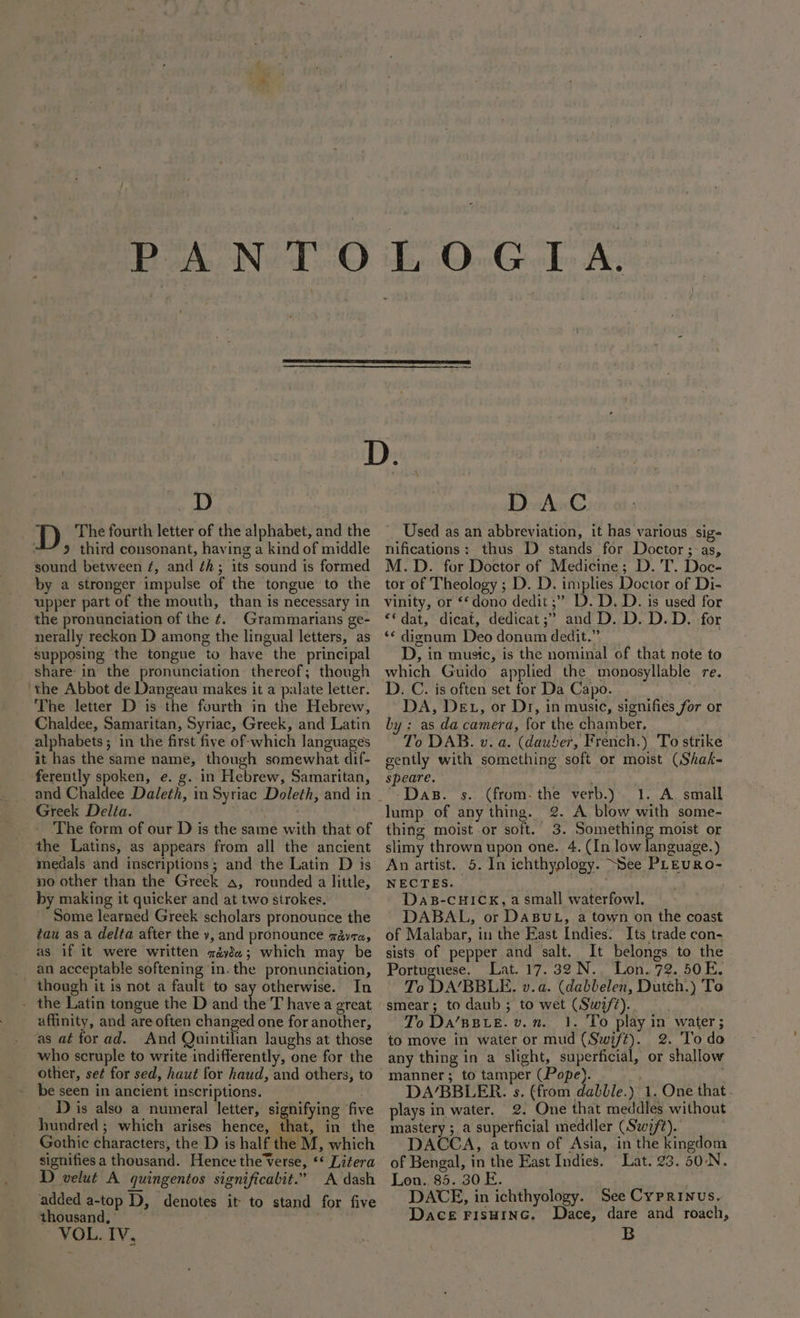PANTO occ D | D The fourth letter of the alphabet, and the 9 third consonant, having a kind of middle sound between ¢, and ¢h; its sound is formed by a stronger impulse of the tongue to the upper part of the mouth, than is necessary in the pronunciation of the ¢. Grammarians ge- netally reckon D among the lingual letters, as ‘supposing the tongue to have the principal share: in the pronunciation thereof; though ‘the Abbot de Dangeau makes it a palate letter. The letter D is the fourth in the Hebrew, Chaldee, Samaritan, Syriac, Greek, and Latin alphabets; in the first five of-which languages it has the same name, though somewhat dif- ferently spoken, e. g. in Hebrew, Samaritan, Greek Delta. The form of our D is the same with that of the Latins, as appears from all the ancient medals and inscriptions; and the Latin D is no other than the Greek a, rounded a little, by making it quicker and at two strokes. Some learned Greek scholars pronounce the tau as a delta after the y, and pronounce gayra, as if it were written géyde; which may be an acceptable softening ‘in. the pronunciation, though it is not a fault to say otherwise. In - the Latin tongue the D and the T have a great affinity, and are often changed one for another, as aé for ad. And Quintilian laughs at those who scruple to write indifferently, one for the be seen in ancient inscriptions. : D is also a numeral letter, signifying five hundred ; which arises hence, that, in the Gothic characters, the D is half the M, which signifies a thousand. Hence the Verse, ** Litera D velut A quingentos significabit.” A dash added a-top D, denotes it to stand for five thousand, ° , VOL. IV, DAC Used as an abbreviation, it has various sig- nifications: thus D stands for Doctor; as, M.D. for Doctor of Medicine; D.'T. Doc- tor of Theology ; D. D. implies Doctor of Di- vinity, or ‘‘dono dedit ;’ D. D. D. is used for “‘dat, dicat, dedicat ;” and D. D. D.D. for ‘¢ digznum Deo donum dedit.” D, in music, is the nominal of that note to D. C. is often set for Da Capo. DA, DE 1, or Dr, in music, signifies for or by : as da camera, for the chamber. To DAB. v. a. (dauber, French.) To strike gently with something soft or moist (Shak- speare. re . -Das. s. (from. the verb.) 1. A. small lump of any thing. 2. A blow with some- thing moist or soft. 3. Something moist or slimy thrown upon one. 4. (In low language.) An artist. 5. In ichthyology. “See PLEURO- NECTES. . wragtre DaB-CHICK, a small waterfowl. DABAL, or DaBUL, a town on the coast of Malabar, in the East Indies: Its trade con- sists of pepper and salt. It belongs to the Portuguese. Lat. 17.32N.,. Lon. 72. 50E. To DABBLE. v.a. (dabbelen, Dutch.) To smear; to daub ; to wet (Swi/7).. | To Da’BBLE. v.n. 1. To play in water ; to move in water or mud (Swift). 2. To do any thing in a slight, superficial, or shallow manner ; to tamper (Pope). DA’BBLER. s. (from dabble.) 1. One that . plays in water. 2. One that meddles without mastery ; a superficial meddler (Swift). DACCA, atown of Asia, in the kingdom of Bengal, in the East Indies. Lat. 23. 50\N. Lon. 85. 30 E. DACE, in ichthyology. See Cyprinus. DACE FISHING. Dace, dare and roach, B