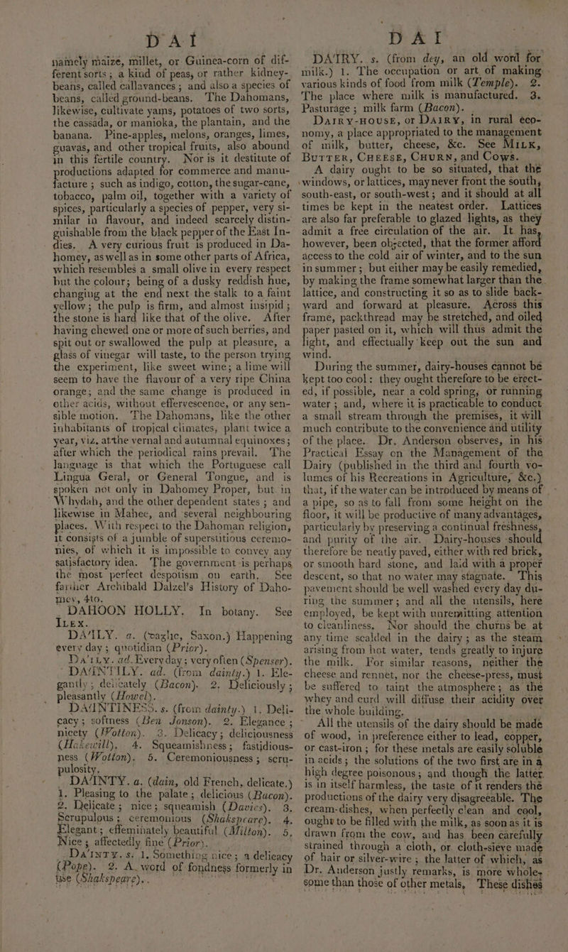DAT yainely maize, millet, or Guinea-corn of dif- ferent sorts ; a kind of peas, or rather kidney- beans, called callavances ; and also a species of beans, called ground-beans. The Dahomans, likewise, cultivate yams, potatoes of two sorts, the cassada, or manioka, the plantain, and the banana. Pine-apples, melons, oranges, limes, guavas, and other tropical fruits, also abound in this fertile country. Nor is it destitute of productions adapted for commerce and manu- facture ; such as indigo, cotton, the sugar-cane, tobacco, palm oil, together with a variety of spices, particularly a species of pepper, very si- milar in flavour, and indeed scarcely distin- cuishable from the black pepper of the East In- dies, A very curious fruit is produced in Da- homey, as well as in some other parts of Africa, which resembles a small olive in every respect but the colour; being of a dusky reddish hue, changing at the end next the stalk to a faint yellow; the pulp is firm, and almost insipid ; the stone is hard like that of the olive, After having chewed one or more of such berries, and spit out or swallowed the pulp at pleasure, a glass of vinegar will taste, to the person trying the experiment, like sweet wine; a lime will seem to have the flavour of a very ripe China orange; and the same change is produced in other acids, without effervescence, or any sen- sible motion. The Dahomans, like the other inhabitants of tropical climates, plant twice a year, Viz, af‘the vernal and autumnal equinoxes ; after which the periodical rains prevail. The Janguage is that which the Portuguese call Lingua Geral, or General Tongue, and is spoken not only in Dabomey Proper, but. in W hydah, and the other dependent states ; and likewise in Mahee, and ‘several neighbouring places. With respect to the Dahoman religion, it consists of a jumble of superstitious ceremo- nies, of which it is impossible to convey any satisfactory idea. ‘The government is perhaps the most perfect despotism. on earth, See farier Archibald Dalzel’s History of Daho- mev, 4to. DAHOON HOLLY. ILex. ANTLY. a. (vaglic, Saxon.) Happening every day ; quotidian (Prior). Da'tiy. ad. Every day ; very ofien (Spenser). DAUINTILY. ad. (from dainty.) 1. Ele- gantly ; deicately (Bacon). 2. Deliciously ; pleasantly (Howel). DAUNTINESS. s. (from dainty.) 1. Deli- cacy; softness (Ben Jonson). 2. Elegance ; nicety (J¥otion). 3. Delicacy; deliciousness (Hakewill), 4. Squeamishness; fastidious- ness (Wotton). 5. Ceremoniousness ;. scru- ulosity, i tig Be _ DAINTY. a. (dain, old French, delicate.) 1, Pleasing to the palate; delicious (Bacon). 2. Delicate ; nice; squeamish (Davies). 3. Scrupulous ; ceremonious (Shakspeare). 4. Elegant; effeminately beautiful (Milton). 5, Nice; affectedly fine (Prior). _. Dainty, s: 1. Something nice; 4 delicacy (Pope). 2. A word of fondness formerly in ise (Shakspeare). . i vs PRE ed bed ay ; See In _ botany. DAT DAIRY. s. (from dey, an old word for milk.) 1. The occupation or art, of making, - various kinds of food from milk (Temple). 2. The place where milk is manufactured. 3. Pasturage ; milk farm (Bacon). | Darry-HoUSE, or DAIRY, in rural éco- nomy, a place appropriated to the management of milk, butter, cheese, &amp;c. See Mixx, Butter, CHEESE, CHURN, and Cows. - A dairy ought to be so situated, that the windows, or lattices, may never front the south south-east, or south-west; and it should at alt times be kept in the neatest order. Lattices are also far preferable to glazed lights, as they admit a free circulation of the air. It has, however, been obsected, that the former afford access to the cold air of winter, and to the sun in summer ; but either may be easily remedied, by making the frame somewhat larger than the. lattice, and constructing it so as to slide back- ward and forward at pleasure. Across this frame, packthread may be stretched, and oiled paper pasted on it, which will thus admit the light, and effectually keep out the sun and wind. During the summer, dairy-houses cannot be kept too cool: they ought therefare to be erect- ed, if possible, near a cold spring, or running water ; and, where it is practicable to conduct a small stream through the premises, it will much contribute to the convenience and utility of the place. Dr, Anderson observes, in his Practical Essay cn the Management of the Dairy (published in the third and fourth vo- lumes of his Recreations in Agriculture, &amp;c,) that, if the water can be introduced by means of | - a pipe, so as to fall from some height on the floor, it will be productive of many advantages, particularly by preserving a continual freshness and purity of the air. Dairy-houses should therefore be neatly paved, either with red brick, or smooth hard stone, and laid with a proper descent, so that no water may stagnate. This pavement should be well washed every day du- ring the summer; and all the utensils, here employed, be kept with unremitting attention to cleanliness. Nor should the churns be at any time scalded in the dairy; as the steam arising from hot water, tends greatly to injure the milk. For similar reasons, neither the cheese and rennet, nor the cheese-press, must e suffered to taint the atmosphere; as the whey and curd will diffuse their acidity over the whole building, All the utensils of the dairy should be made of wood, in preference either to lead, copper, or cast-iron ; for these metals are easily soluble in acids; the solutions of the two first are in a high degree poisonous; and though the latter. Is in itself harmless, the taste of 1t renders the productions of the dairy very disagreeable. The cream-dishes, when perfectly clean and cool, ought to be filled with the milk, as soon as it is drawn from the cow, and has been earefully strained through a cloth, or. cloth-sieve made of hair or silver-wire ; the latter of which, as Dr. Anderson justly remarks, is more wholes - some than those of other metals, These dishes