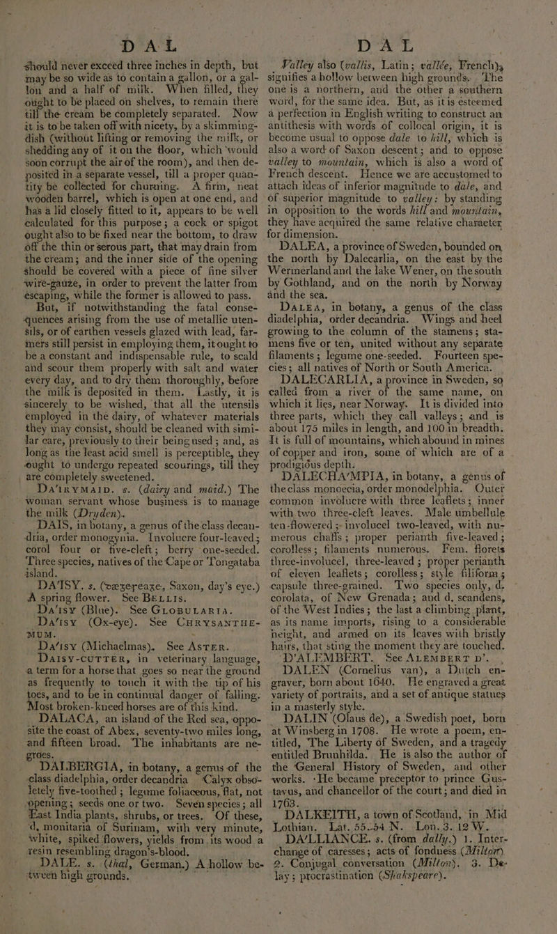 should never exceed three inches in depth, but may be so wide as to contain a gallon, or a gal- Yon and a half of milk. When filled, they ought to be placed on shelves, to remain there till the cream be completely separated. Now it is to be taken off with nicety, by a skimming- dish (without lifting or removing the milk, or shedding any of it on the floor, which ‘would soon corrupt the air of the room), and then de- posited in a separate vessel, till a proper quan- tity be collected for churning. A firm, neat wooden barrel, which is open at one end, and has a lid closely fitted to it, appears to be well calculated for this purpose; a cock or spigot ought also to be fixed near the bottom, to draw off the thin or serous part, that may drain from the cream; and the inner side of the opening should be covered with a piece of fine silver -wire-gauze, in order to prevent the latter from escaping, while the former is allowed to pass. But, if notwithstanding the fatal conse- ‘quences arising from the use of metallic uten- sils, or of earthen vessels glazed with lead, far- mers still persist in employing them, it ought to be a constant and indispensable rule, to scald and scour them properly with salt and water every day, and to dry them thoroughly, before the milk is deposited in them. Lastly, it is sincerely to be wished, that all the utensils employed in the dairy, of whatever materials they may consist, should be cleaned with simi- dar care, previously to their being used ; and, as long as the least acid smell is perceptible, they ‘ought to undergu repeated scourings, till they _ are completely sweetened. Da‘inYMAID. s. (dairy and maid.) The the milk (Dryden). DAIS, in botany, a genus of the class decan- dria, order monogynia. Involucre four-leaved; corol four or five-cleft; berry one-seeded. Three species, natives of the Cape or Tongataba island. DATSY. s. (oxzereaxe, Saxon, day’s eye.) A spring flower. See BELLIs. Da’isy (Blue). See GLoBULARTIA. Da’isy (Ox-eye). See CHRYSANTHE- MUM. ; Da‘isy (Michaelmas), See AsTErR. Daisy-cuTTER, in veterinary language, a term for a horse that goes so near the ground as frequently to touch it with the tip of his toes, and to be in continual danger of falling. Most broken-kneed horses are of this kind. DALACA, an island of the Red sea, oppo- site the coast of Abex, seventy-two miles long, and fifteen broad. “The inhabitants are ne- oes. . DALBERGIA, in botany, a genus of the class diadelphia, order decandria ‘Calyx obso- letely five-toothed ; legume foliaceous, flat, not “opening; seeds one or two. Seven species; all fast India plants, shrubs, or trees. Of these, ‘d, monitaria of Surinam, with very minute, white, spiked ‘flowers, yields from. its wood a vesin resembling dragon’s-blood. : DALE. s. (thal, German.) A hollow be- tween high grounds. et Valley also (vallis, Latin; vallée, French) signifies a hollow between high grounds, ‘Lhe oné is a northern, and the other a southern word, for the same idea. But, as itis esteemed a perfection in English writing to construct an antithesis with words of collocal origin, it is become usual to oppose dale to hill, which is also a word of Saxon descent; and to oppose valiey to mountain, which is also a word of French descent. Hence we are accustomed to attach ideas of inferior magnitude to dale, and of superior magnitude to valley: by standing in Opposition to the words hill and mountain, they have acquired the same relative character for dimension. zi DALEA, a province of Sweden, bounded on the north by Dalecarlia, on the east by the Wermerland and the lake Wener, on the south by Gothland, and on the north by Norway and the sea. DALEA, in botany, a genus of the class diadelphia, order decandria. Wings and heel growing to the column of the stamens; sta- mens five or ten, united without any separate filaments; legume one-seeded. Fourteen spe- cies; all natives of North or South America. DALECARLIA, a province in Sweden, so called from a river of the same name, on which it lies, near Norway. It is divided into three parts, which they call valleys; and_ is about 175 miles in length, and 100.in breadth. It is full of mountains, which abound in mines of copper and iron, some of which are of a prodigious depth: DALECHA’MPIA, in botany, a genus of theclass monoecia, order monodelphia. Outer common involucre with three leaflets; inner with two three-cleft leaves. Male umbellule ten-flowered ;- involucel two-leaved, with nu- merous chafls; proper perianth five-leaved ; corolless; filaments numerous. Fem. florets three-involucel, three-leaved ; proper perianth of eleven leaflets; corolless; style filiform 5 capsule three-grained. 'T'wo species only, d, corolata, of New Grenada; and d. scandens, of the West Indies; the last a climbing plant, as its name imports, rising to a considerable height, and armed on its leaves with bristly hairs, that sting the moment they are touched. ‘D’ALEMBERT.. See ALEMBERT D’..., DALEN (Cornelius van), a Dutch en- graver, born about 1640. He engraved a great variety of portraits, and a set of antique statues in a masterly style. | . DALIN (Olaus de), a Swedish poet, born at Winsberg in 1708. He wrote a poem, en-~ entitled Brunhilda.. He is also the author of the General History of Sweden, and other works, ‘He became preceptor to prince Gus- tavus, and chancellor of the court; and died in 1763. | oF DALKEITH, a town of Scotland, in Mid Lothian. Lat. 55.54 N. Lon. 3. 12 W. DA’/LLIANCE. s. (from dally.) 1. Inter- change of caresses; acts of fondness (Miitorr) 2. Conjugal conversation (Milton). 3. De- Jay ; procrastination (Shakspeare).
