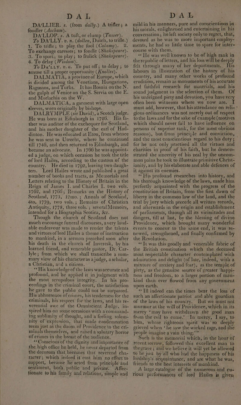 DA/LLIER. s. (from dally.) A trifler; a fondler (Ascham). DA’LLOP. s. A tuft, or clump (Tusser). To DA'LLY. v. n. (dollen, Dutch, to trifle.) 1. To trifle; to play. the fool (Culamy). 2. To exchange caresses; to fondle (Shakspeare). 3. To sport; to play; to frolick (Shakspeare). 4. To delay (Wisdom). | To Da’tiy. v.a. To put off; to delay ; to amuse till a proper opportunity (Anolles). DALMATIA, a province of Europe, which is divided among the Venetians, Hungarians, Ragusans, and Turks. It has Bosnia on the N. the gulph of Venice on the S. Servia on the E. and Morlachia on the W. DALMATICA, a garment with large open sleeves, worn originally by bishops. DALRYMPLE (sir David), a Scotch judge. He was born at Edinburgh in 1726. His fa- ther was auditor of the exchequer for Scotland, and his mother daughter of the earl of Had- dinton. He was educated at Eton, from whence he was sent to Utrecht, where he continued till 1746, and then returned to Edinburgh, and ‘became anadvocate. In 1766 he was appoint- ed a judge, on which occasion he took the title of lord Hailes, according to the custom of the country. He died in 1792, leaving two daugh- ters. Lord Hailes wrote and published a great number of books and tracts, as Memorials and Letters relating to the History of Britain in the Reign of James I. and Charles I. two vols. 1762, and 1765; Remarks on the History of Scotland, 1773, 12mo.; Annals of Scotland, 4to. 1779, two vols.; Remains of Christian Antiquity, 1778, three vols. ; several Memoirs, intended for a Biographia Scotica, &amp;c. Though the church of Scotland does not much encourage funeral discourses, avery land- able endeavour was made to render the talents and virtues of lord Hailes a theme of instruction to mankind, in a sermon preached soon after his death in the church of Inveresk, by his lyle; from which we shall transcribe a sum- mary view of his characters ajudge, ascholar, a Christian, and a citizen. “* His knowledge of the laws wasaccurate and profound, and he applied it in judgment with the most scrupulous integrity. In his pro- ceedings in the criminal court, the satisfaction he gave to the public could not be surpassed. His abhorrence of crimes, his tenderness for the criminals, his respect for the laws, and his re- verential awe of the Omniscient Judge, in- spired him on some occasions with a command- ing sublimity of thought, anda feeling solem- nity of expression, that made condemnation seem just as the doom of Providence to the cri- minals themselves, and raised a salutary horror of crimes in the breast of the audience. **Conscious of the dignity and importance of the high office he held, he never departed from the decorum that becomes that reverend cha- ‘acter; which indeed it cost him no effort to support, becanse he acted from principle and sentiment, both public and private. A ffec- his morals, enlightened and entertaining in his conversation; he left society only to regret, that, devoted as he was to more important employ- ments, he had so little time to spare for inter- course with them. &lt;¢ He was well known to be of high rank in therepublic of letters, and his loss will be deeply felt through many of her departments. labours in illustration of the history of his country, and many other works of profound erudition, remain as monuments of his accurate and faithful research for matérials, and his his unfeigned piety and devotion, you have ve often been witnesses where we now are. ‘T must add, however, that his attendance on reli- gious ordinances was not merely out of respect to the laws and for the sake of example (motives which should never fail to have influence on persons of superior rank, for the most obvious reasons), but from principle and conviction, and the most conscientious regard to his duty ; for he not only practised all the virtues and charities in proof of his faith, but he demon- strated the sincerity of his zeal by the uncom- mon pains he took to illustrate primitive Christ- ianity, and by his elaborate and able defences of it against its enemies. ‘«“ His profound researches into history, and his thorough knowledge of the laws, made him perfectly acquainted with the progress of the constitution of Britain, from the first dawn of liberty in the common law of the land, and the trial by jury which precede all written records, and afterwards in the origin and establishment of parliaments, through all its vicissitudes and dangers, till at last, by the blessing of divine Providence, which brought many wonderful events to concur to the same end, it was re- newed, strengthened, and finally confirmed by the Revolution. ee . ‘© Tt was this goodly and venerable fabric of the British constitution which the deceased most respectable character contemplated with admiration and delight (of late, indeed, with a mixture of anxiety and fear), as the temple of piety, as the genuine source of greater “happi- ness and freedom, to a larger portion of man- kind than. ever flowed from any government upon earth. | . «Til indeed can the times bear the loss of such an affectionate patriot and able guardian of the laws of his couniry. But we must not murmur at the will of Providence, which in its mercy ‘may have withdrawn the good man frora the evil to: come.’ In mercy, I say, to him, whose righteous spirit was'so deeply grieved when ‘he saw the wicked rage, and the people imagine a vain thing.’” _ Such is the memorial which, in the hour of recent sorrow, followed this excellent man to thegrave ; atid we believe it will yet be allowed to be just by all who had the happiness of his Jordshin’s acquaintance, and are what'he was, friends to the best interests of mankind. _A large. catalogue of the numerous and cu- rious performances of lord Hailes is given