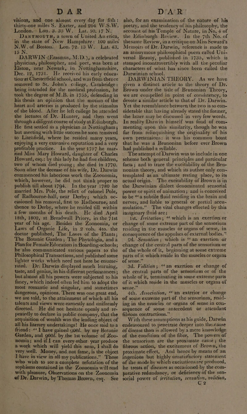 % nie visions, and one almost every day for fish: thirty-one miles S. Exeter, and 204 W.S.W. London. Lon. 3.35 W.~ Lat. 50.17 N. DaxTMOUTH, a town of United Anierica, in the state of New Hampshire: 100 miles epee of Boston. Lon. 72.13 W. Lat. 43, 15 WN. = DARWIN-(Erasinus,.M.D.), a celebrated hysician, philosopher, and poet, was born at Blase: near Newark, in. Nottinghamshire, Dec. 12, 1731. He received his early educa- tion at Chesterfield school, and was from thence removed to St. John’s college, Cambridge : being intended for the medical profession, he took the degree of M.B..in 1755, defending in his thesis an opinion that the motion of the heart and arteries is produced: by the stimulus of the blood. After he left college he attended the lectures of Dr. Hunter, and then went through adiligent course of study at Edinburgh. - He first settled as a physician at Nottingham ; but meeting with little success he soon removed. to Litchfield, where he resided many years, enjoying a very extensive-reputation and a very profitable practice. In the year 1757 he mar- ried Miss Mary Howard, daughter of Charles Howard, esq.: by this lady he had five children, two of whom died young; she died in 1770. Soon afier the decease of his wife, Dr. Darwin commenced his laborious work the Zoonomia, which, however, he did not think proper to publish till about 1794. In the year 1780 -he married Mrs. Pole, the relict of colonel Pole, of Radbourne-hall, near Derby; which. oc- easioned his removal, first to Radbourne; and thence to Derby, where he resided till within a few months of his death. He died April 18th, 1802, at Breadwall Priory, in the 71st rt of his age. Besides the Zoonomia, or aws of Organic Life, in 2 vols. 4to. the doctor published, The Loves of the Plants; The Botanic Garden; The Phytologia, anda Plan for Female Education in Boardin g-schools; he also communicated various papers. to the Philosophical Transactions, and published some lighter works which need not here be enume- rated. Dr: Darwin displayed much learning, taste, and genius, in his different perfexmances ; but almost all his. powers were subjected to his fancy, which indeed often Jed him to adopt the most romantic and singular, and sometimes dangerous, opinions. There was one great end, we are told, to the attainment of which all his talents and views were earnestly and uiniformly directed. He did not hesitate: openly and re- peatedly to declare in public company, that the acqnisition of wealth was the leading object of all his literary undertakings! He once said toa friend: &lt;I have gained g00/. by my Hotanic Garden, and g00/. by the 1st volume of Zoo- nomia; and if ] can every other year produce a work which will yield this sum, I shall do very well. Money, and,not fame, is the object who wish to seea complete refutation of the sophisms contained in the Zoonomia will read _ with pleasure, Observations on the Zoonomia ef Dr. Darwin, by Fhomas Brown, esq. See also, for an examination of the natute of his’ poetry, and the tendency of his philosophy, the the Edinburgh Review. In the 7th No. of thesame Review, ina critique on Miss Seward’s _ Memoirs of Dr. Darwin, reference is made to an anonymous philosophical puem called Uni- versal Beauty, published in 1735, which is stamped incontrovertibly with all the-peculiar characters of what has since been called the Darwinian school. DARWINIAN THEORY. As we have given a distinct article to the theory of Dr. Brown under the title of Brunonian Theory, we are couipelled in point of consistency, to devote a simular article to that of Dr. Darwin. Yet the resemblance between the two is so con~ siderable that having already stated the former, the latter may be discussed in very few words. In reality Darwin himself. was fond of com- menting. upon this similarity, though he was far from relinquishing the originality of his own pretensions: it was his common boast that he was a Brunonian before ever Brown had published a syllable. . The attempt of Darwin was to include in one scheme both general principles and particular facts ; and to trace the excitability of the Brue nonian theory, and which its author only con- templated as an ultimate resting place, to its actual origin. The excitability of Brown is in the Darwinian: dialect denominated sensorial power or-spirit of animation; and is conceived to be **a subtile fluid residing in the brain and nerves, and liable to’ general or partial accu- mulation.” The vital changes efiected by this imaginary fluid-are; ae -_ Ist. f anypecra ‘¢ which is.an exertion or change of somé extreme part of the sensorium residing in the muscles or organs of sense, in consequence of the appulses of external bodies.”* 4d. Sensation; which is ‘‘ an exertion or change of the central parts of the sensorium or of the whole of it, beginning at some extreme parts of it which reside in the muscles.or organs of sense.” ¢ ’ ; 3d. Volition;. ‘an exertion or change of the central parts of the sensorium or of the whole of it, terminating im some extreme parts of it which reside in the muscles or organs of sense.” ; oy 4th. Association, ‘* an exterior or change of some extreme part-of. the sensorium, resid- ing in the muscles or organs of sense in con- sequence of some antecedent or attendant fibrous contractions.” 183 With these assumptions as his guide, Darwin. endeavoured to penetrate deeper into the.cause of disease than is allowed by.a mere knowledge. of the condition of the fibre, The powers of the sensorium are the proximate cause; the proximate effect, -And hence by means of an ingenious but highly unsatisfactory. statement of the mode by which excitations are produced, he treats of diseases as occasioned: by the com- parative redundancy, or deficiency of the sen~ sorial power of grritation, fib volition, &gt; 2