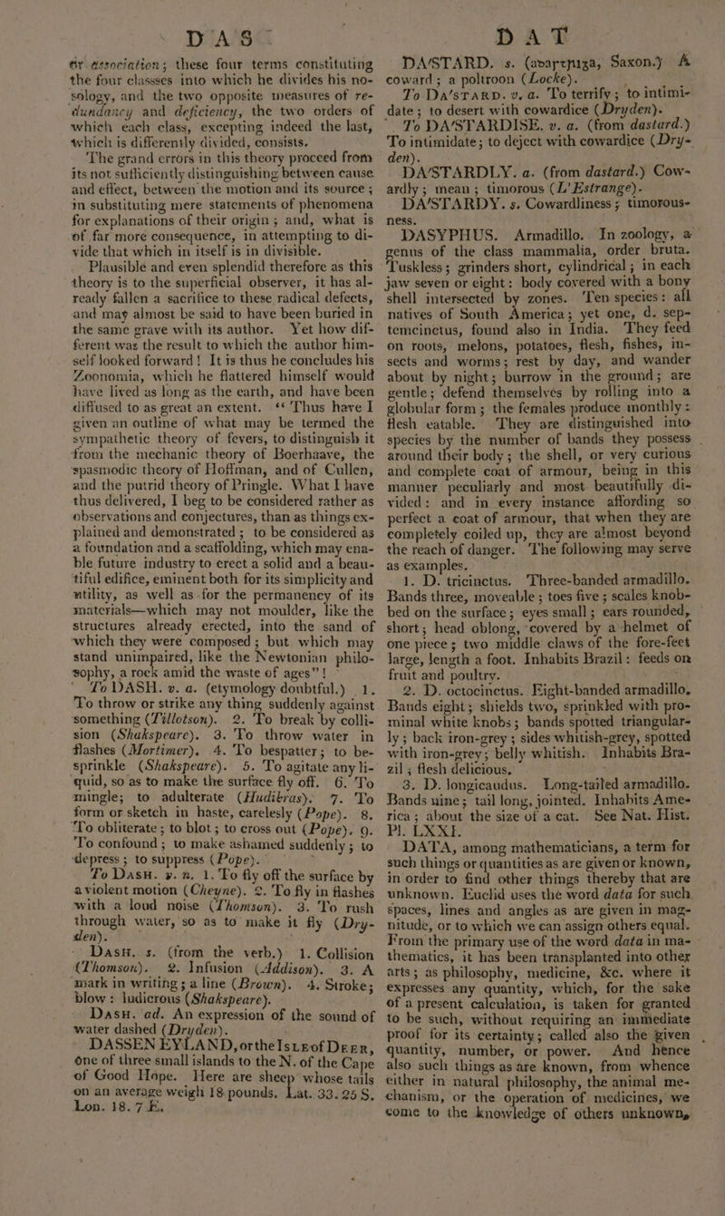 DAS. Sr association; these four terms constituting the four classses into which he divides his no- sology, and the two opposite measures of re- dundancy and deficiency, the two orders of which each class, excepting indeed the last, whieh: is differently divided, consists. The grand errors in this theory proceed from its not sutliciently distinguishing between cause. and effect, between the motion and its source ; in substituting mere statements of phenomena for explanations of their origin ; and, what is of far more consequence, in attempting to di- vide that which in itself is in divisible. Plausible and even splendid therefore as this theory is to the superficial observer, it has al- ready fallen a sacrifice to these radical defects, and may almost be said to have been buried in the same grave with its author. Yet how dif- ferent was the result to which the author him- self Jooked forward! It is thus he concludes his Zoonomia, which he flattered himself would have lived as long as the earth, and have been difiused to as great an extent. ‘* Thus have I given an outhne of what may be termed the sympathetic theory of fevers, to distinguish it from the mechanic theory of Boerhaave, the ‘spasmodic theory of Hoffman, and of Cullen, and the putrid theory of Pringle. What I have thus delivered, I beg to be considered rather as observations and conjectures, than as things ex- plained and demonstrated ;_ to be considered as a foundation and a scaffolding, which may ena- ble future industry to erect a solid and a beau- tiful edifice, eminent both for its simplicity and utility, as well as for the permanency of its miatcrials—which may not moulder, like the structures already erected, into the sand of ‘which they were composed ; but which may stand unimpaired, like the Newtonian philo- sophy, a rock amid the waste of ages”! Yo DASH. vz. a. (etymology doubtful.) | 1. To throw or strike any thing suddenly against something (Tillotson). 2. 'Fo break by colli- sion (Shakspeare). 3. To throw water in flashes (Mortimer). 4. 'To bespatter; to be- sprinkle (Shakspeare). 5. To agitate any li- quid, so as to make the surface fly off. 6. To mingle; to adulterate (Hudibrus), 7. To form or sketch in haste, carelesly (Pope). 8. To obliterate ; to blot ; to cross out (Pope). 9. ‘To confound ; to make ashamed suddenly ; to depress ; to suppress (Pope). ‘ To Dasu. ». a. 1. 'To fly off the surface by aviolent motion (Cheyne). ¢. To fly in flashes with a loud noise (Thomson). 3. To rush through water, so as to make it fly (Dry- den). — - Dasu,. s. (from the verb.) 1. Collision (Thomson), 2. Infusion (Addison). 3. A mark in writing ; a line (Brown). blow : ludicrous (Shakspeare). Dasu. ‘ad. An expression of the sound of water dashed (Dryden). ; DASSEN EYLAND, ortheIsteof Derr, one of three small islands to the N, of the Cape of Good Hope. Here are sheep whose tails on an average weigh 18 pounds, Lat 33.258, Lon. 18. 7. 4. Stroke; DAT DA/STARD. s. (avarepiza, Saxon.) A coward; a poltroon (Locke). ai 2s. To Da’sTARD. v, a. To terrify ; to intimi- date; to desert with cowardice (Dryden). ~ To DA/STARDISE. ». a. (from dastard.) To intimidate; to deject with cowardice (Dry- den). DASTARDLY. a. (from dastard.) Cow- ardly ; mean; timorous (L’ Estrange). DA/STARDY. s. Cowardliness ; timorous- ness. DASYPHUS. Armadillo. In zoology, a genus of the class mammalia, order bruta. Tuskless; grinders short, cylindrical ; in each jaw seven or eight: body covered with a bony shell intersected by zones. ‘Ten species: all natives of South America; yet one, d. sep- temcinctus, found also in India. They feed on roots, melons, potatoes, flesh, fishes, in- sects and worms; rest by day, and wander about by night; burrow in the ground; are gentle; defend themselves by rolling into a globular form; the females produce monthly : flesh eatable. They are distinguished into species by the number of bands they possess . around their body; the shell, or very curious and complete coat of armour, being in this manner. peculiarly and most beautrfully di- vided: and in every instance affording so. perfect a coat of armour, that when they are completely coiled up, they are almost beyond the reach of danger. ‘The following may serve as examples. | 1. D. tricinctus. 'Three-banded armadillo. Bands three, moveable ; toes five ; scales knob- bed on the surface ; eyes small; ears rounded, — short; head oblong, “covered by a helmet of one ptece ; two middle claws of the fore-feet large, length a foot. Inhabits Brazil: feeds on fruit and poultry. . 2. D. octocinctus. Eight-banded armadillo, Bands eight; shields two, sprinkled with pro- minal white knobs; bands spotted triangular- ly ; back tron-grey ; sides whitish-grey, spotted with iron-grey; belly whitish. Inhabits Bra- zil ; flesh delicious, 3. D. longicaudus. Long-tailed armadillo Bands nine; tail long, jointed. Inhabits Ame- rica; about the size of a cat. See Nat. Hist. Pl: LX: DATA, among mathematicians, a term for such things or quantities as are given or known, in order to find other things thereby that are unknown. Euclid uses the word data for such. spaces, lines and angles as are given in mag- nitude, or to which we ean assign others equal. From the primary use of the word data in ma- thematics, it has been transplanted into other arts; as philosophy, medicine, &amp;c. where it expresses any quantity, which, for the sake of a present calculation, is taken for granted to be such, without requiring an’ immiediate proof for its certainty; called also the given quantity, number, or power. And hence also such things as‘are known, from whence either in natural philosophy, the animal me- chanism, or the operation of medicines, we come to the knowledge of others unknown,