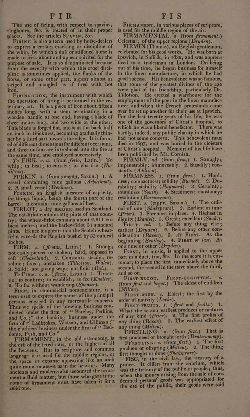 FIR “The use of firing, with respect to spavins, wingbones, &amp;c. is treated of in their proper laces, See the articles Spavin, &amp;c. Fir1NG is also a term used by horse-dealers to express a certain cracking or discipline of the whip, by which a dull or stiffened horse is made to frisk about and appear spirited for the purpose of sale. It is so denominated because from the severity with which this cruel disci- pline is sometimes applied, the flanks of the horse, or some other part, appear almost as striped and mangled as if fired with hot iron. - Frrine-1rown, the instrument with which the operation of firing is performed in the ve- terinary art. It is a piece of iron about fifteen inches long, with a stem terminating in a wooden handle at one end, having a blade of three inches long, and two wide at the other. This blade is forged flat, and #s at the back half an inch in thickness, becoming gradually thin- ner by a third part towards the edge. It is form- _ ed of different dimensions for different occasions, and three or four are introdnced into the fire at the same time, and employed successively. To FIRK. v. a. (from ferio, Latin.) To whip; to beat; to correct; to chastise (Hu- dibras). FIVRKIN. s. (from reopen, Saxon.) 1. A vessel containing nine gallons (Arbuthnot). 9. A small vessel (Denham). Firkin, an English measure of capacity, for things liquid, being the fourth part of the barrel : it contains nine gallons of beer. FIRLOT, a dry measure used in Scotland. The oat-firlot contains 214 pints of that coun- try; the wheat-firlot contains about 2,211 cu- bical inches ; and the barley-firlot 31 standard pints. Hence it appears that the Scotch wheat- ' firlot exceeds the English bushel by 33 cubical inches. FIRM. s. (firmus, Latin.) 1. Strong; not easily pierced or shaken; hard, opposed to soft (Cleaveland). 2. Constant; steady; re- solute; fixed; unshaken (Tillotson. Walsh). 3. Solid; not giving way; not fluid (Rai.). _ To Firm. v.a. (firmo, Latin.) 1. To set- tle ; to confirm; to establish; to fix (Knolles). 2. To fix without wandering (Spenser). Firm, in commercial nomenclature, 1s a term used to express the names of the principal sersons engaged in any mercantile concern. Thus we speak of the brewing business con- ducted under the firm of ‘ Barclay, Perkins, and Co.;” the banking business under the firm of ** Ladbrokes, Watson, and Gillman ;” the clothiers’ business under the firm of ‘ Bed- dome, Fysh, and Co.” FIRMAMENT, in the old astronomy, is the orb of the fixed stars, or the highest of all the heavens. But in scripture and common language it is used for the middle regions, or the space or expanse appearing like an arch quite round or above us in the heavens. Many ancients and moderns also accounted the firma- ment a fluid matter; but those who gave it the name of firmament must have taken it fora selidone, ~ ' 2 FIS _ FiRMAMeENT, in various places of scripture, is used for the middle region of the air. FIRMAME!NTAL. a. (from firmament.) Celestial ; of the upper regions (Dryden). FIRMIN (Thomas), an English gentleman, celebrated for his good works, He was born at Ipswich, in Suffolk, in 1632, and was appren- ‘ On being out of his time, he began business for himself in the linen manufacture, in which he had good success. His benevolence was so famous, that some of the’ greatest divines of the age were glad of his friendship, particularly Dr. Tillotson. He erected a warehouse for the employment of the poor in the linen manufac- ture; and when the French protestants came over he set up another for their use at Ipswich. For the last twenty years of his life, he was one of the governors of Christ’s hospital, to which he wasa liberal benefactor. There was hardly, indeed, any public charity in which he had not some concern. This benevolent man died in 1697, and was buried in the cloisters of Christ’s hospital. Memoirs of his life have been published by Mr. Cornish, : FIRMLY. as (from firm.) 1. Strongly ; impenetrably; immoveably. 2. Steadily ; con- stantly (Addison). FURMNESS. s. (from firm.) 1. Hard- ness; compactness; solidity (Burnet). 2. Du- rability ; stability (Hayward). 3. Certainty ; soundness (South). 4. Steadiness; constancy; resolution (Roscommon). FIRST. s. (gipre, Saxon.) 1. The ordi- nal of one (Shakspeare). 2. Earliest in time (Prior). 3. Foremost in place. 4. Highest in dignity (Daniel). 5, Great; excellent (Shak.). First. ad. 1. Before any thing else ; earliest (Dryden). 2. Before any other con- sideration (Bacon). 3. At First. At the beginning (Bentley). 4. First or last. At one time or other (Dryden). bation First, in music, is applied to the upper part in a duet, trio, &amp;c. In the score it is cuss tomary to place the first mmediately above the second, the second in the stave above the third, and so on. . t First-BEGOT. FIRST-BEGOTTEN. Ss. (from first and begot.) The eldest of children (Milton). First-zorn. s. Eldest; the first by the order of nativity (Locke). First-FRuITS. s. (first and frutts:) 1. What the season earliest produces or matures of any kind (Prior). 2. The first profits of any fife (Bacon). 3. The earliest effect of WRSTLING. a. (from first.) That is first produced or brought forth (Deuteronomy). Fi/rsTLine. s. (from first.) 1. The first produce or offspring (Milton). 2. The thing first thought or done (Shakspeare). | FISC, in the civil law, the treasury of a prince. Tt differs from the zrarium, which was the treasury of the public or people; thus, when the money arising from the sale of con- demned persons’ goods was appropriated for the use of the public, their goods were: said