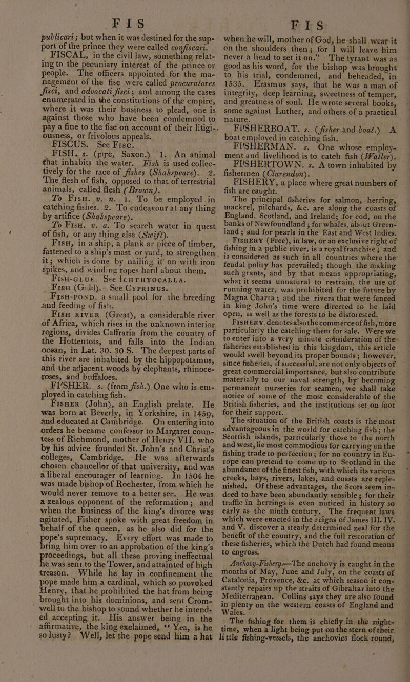 Fis pullicart ; but when it was destined for the sup- port of the prince they. were called confiscart. _ FISCAL, in the civil law, something relat- ing to the pecuniary interest of the prince or people. The officers appointed for the ma- nagement of the fisc were called procuratores Jfisct, and advocati fisci; and among the cases enumerated in the constitutions of the em pire, where it was their business to plead, one is against those who have been condemned to pay a fine to the fise on account of their litigi-, ousness, or frivolous appeals. FISCUS. See Fisc. FISH. s. (gic, Saxon.) 1. An ahimal that inhabits the water. Fish is used collec- tively for the race of fishes (Shakspeare). 2. The flesh of fish, opposed to that of terrestrial animals, called flesh (Brown). To Fisu. v..n..1. To be employed in catching fishes. 2. To endeavour at any thing by artifice (Shakspeare). To Fisu. v. a. To search water in quest of fish, or any thing else (Swift). F isu, in a ship, a plank or piece of timber, fastened to a ship’s mast or yard, to, strengthen | it; which is done by nailing it on with iron spikes, and winding ropes hard about them, Fish-crue. See lconrHyocaLLa. _ Fisu (Gold).- See Cyprinus. Fisu-poxp, a small pool for the breeding and feeding of fish. FisH RIVER (Great), a considerable river of Africa, which rises in the unknown interior regions, divides Caffraria from the country of the Hottentots, and falls into the Indian ocean, in Lat. 20. 30S. The deepest parts of this river are inhabited by the hippopotamus, and the adjacent woods by elephants, rhinoce- yoses, and buffaloes. FISHER. s. (from jish.) One who is em- ployed in catching fish. ISHER (John), an English prelate, He was born at Beverly, in Yorkshire, in 1459, and educated at Cambridge. On entering into orders he became confessor to Margaret coun- tess of Richmond, mother of Heury VII. who by his advice founded St. John’s and Christ's colleges, Cambridge. He was afterwards chosen chancellor of that university, and was a liberal encourager of learning. In 1504 he was made bishop of Rochester, from which he would never remove toa better see. He was a zealous opponent of the reformation; and when the business of the king’s divorce was agitated, Fisher spoke with great freedom in behalf of the queen, as he also did for the Poe supremacy. Every effort was made to ring him over to an approbation of the king’s asa ay but all these proving ineffectual € was sent to the Tower, and attainted of high treason. While he lay in confinement the pope made him a cardinal, which so provoked Henry, that he prohihited the hat from being brought into his dominions, and sent Crom- well to the bishop to sound whether he intend- ed accepting it. His answer being in the affirmative, the king exclaimed, ‘* Yea, is he so lusty? Well, let the pope send him a hat FLS when he will, mother of God, he:shall wear it onthe shoulders then; for I will leave him never a head to set it on.” | The tyrant was as good as his word, for the bishop was brought to his trial, condemned, and beheaded, in 1535. Erasmus says, that he was a man of integrity, deep learning, sweetness of temper, and greatness of soul. He wrote several books, some against Luther, and others of a practical nature. FIUSHERBOAT. s. (fisher and boat.) A boat employed in catching fish. _ FUSHERMAN. s. One whose empley- ment and livelihood is to catch fish (Waller)... _ FUSHERTOWN. s. A town inhabited by fishermen (Clarendon). . FISHERY, a place where great numbers of fish are caught. The principal fisheries for salmon, - herring, mackrel, pilchards, &amp;c. are along the coasts of England, Scotland, and Ireland; for cod, on the banks of Newfoundland ; for whales, about Green- Jand ; and for pearls inthe Fast and West Indies. Frsuery (Free), in law, or an exclusive right of fishing in a pyblic river, is a royal franchise ; and is considered as such in all countries where the feudal polity has prevailed; though the making such grants, and by that means appropriating, what it seems unnatural to restrain, the use of running water, was prohibited for the future by Magna Charta; and the rivers that were fenced in king John’s time were directed to be laid open, as well as the forests to be disforested. FIsHERY, denotesalsothe commerce of fish, more particularly the catching them for sale. Were we to enter into a very minute cchsideration of the. fisheries established in this kingdom, this article would swell beyond its proper bounds ; however, since fisheries, if successful, are not only objects of great commercial importance, but also contribute materially to our naval strength, by’ becoming permanent nurseries for seamen, we shall take notice of some of the most considerable of the British fisheries, and the institutions set on foot for their support. _ | The situation of the British coasts is the most advantageous in the world for catching fish; the Scottish islands, particularly those to the north and west, lie most commodious for carrying on the rope can pretend to come upto Scotland in the abundance of the finest fish, with which its various creeks, bays, rivers, lakes, and coasts are reple- nished. Ofthese advantages, the Scots seem in- deed to have been abundantly sensible; for their traffic in herrings is even noticed in history so early as the ninth century. The frequent laws which were enacted in the reigns of James HI. 1V. and V. discover a steady determined zeal for the benefit of the country, and the full restoration of these fisheries, which the Dutch had found means to engross. Anchovy-Fishery.—The anchovy is caught in the months of May, June and July, on the ‘coasts of Catalonia, Provence, &amp;c. at which season it con- stantly repairs up the straits of Gibraltar into the Mediterranean. Collins says they are also found in plenty on the western coasts of England and Wales. The fishing for them is chiefly in the night- time, when a light being put on the stern of their. little fishing-vessels, the anchovies flock round,