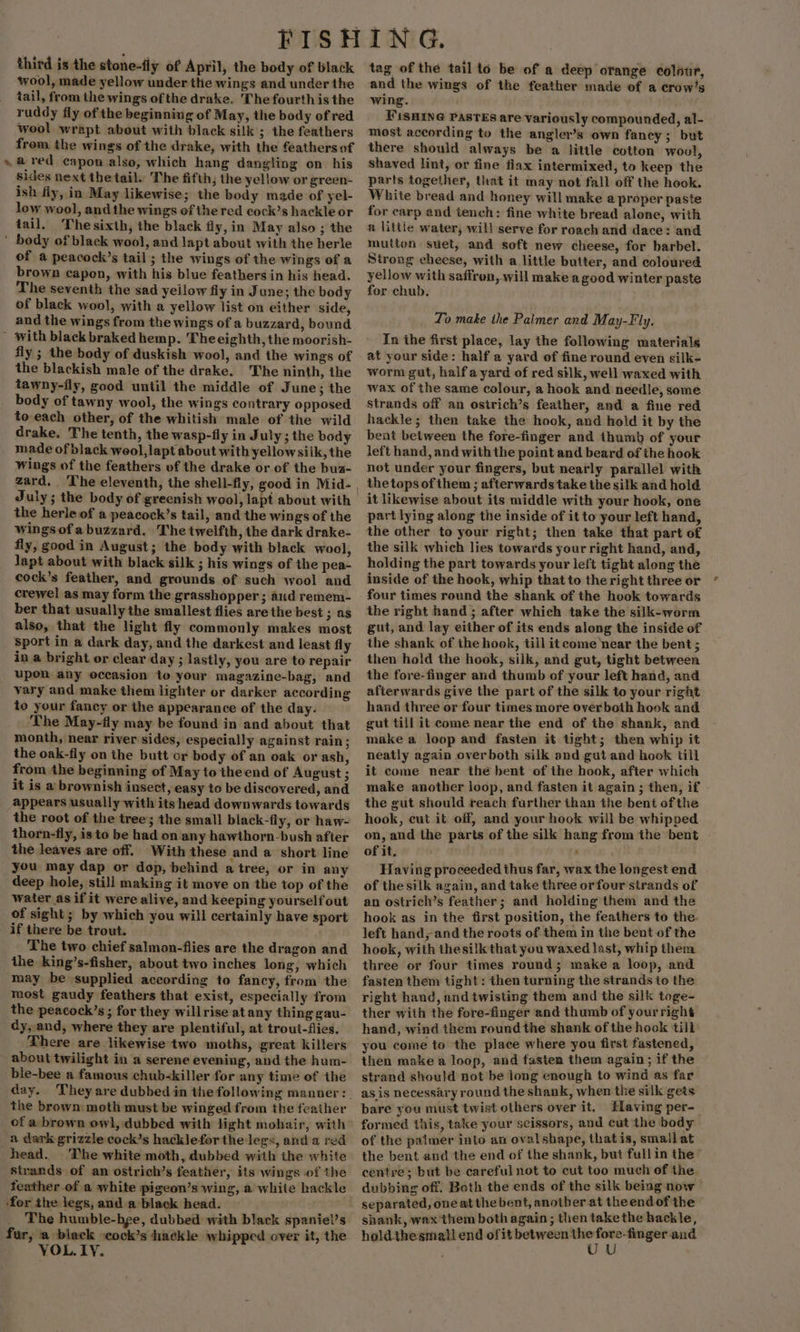 4 third is the stone-fly of April, the body of black wool, made yellow under the wings and under the tail, from the wings of the drake. The fourth is the ruddy fly of the beginning of May, the body of red wool wrapt about with black silk ; the feathers from the wings of the drake, with the feathers of a red capon also, which hang dangling on his sides next thetail. The fifth; the yellow or green- ish fly, in May likewise; the body made of yel- low wool, andthe wings of the red cock’s hackle or tail. Thesixth, the black fly, in May also ; the of a peacock’s tail; the wings of the wings of a brown capon, with his blue feathers in his head. The seventh the sad yellow fly in June; the body of black wool, with a yellow list on either side, and the wings from the wings of a buzzard, bound fly ; the body of duskish wool, and the wings of the blackish male of the drake. The ninth, the tawny-fly, good until the middle of June; the body of tawny wool, the wings contrary opposed to each other, of the whitish male of the wild drake. The tenth, the wasp-fly in July ; the body made of black weol,lapt about with yellowsiik, the wings of the feathers of the drake or of the bua- the herle of a peacock’s tail, and the wings of the wings of a buzzard. The twelfth, the dark drake- fly, good in August; the body with black wool, lapt about with black silk ; his wings of the pea- cock’s feather, and grounds of such wool and crewel as may form the grasshopper ; aud remem- ber that usually the smallest flies are the best ; as also, that the light fly commonly makes most sport in a dark day, and the darkest and least fly in a bright or clear day ; lastly, you are to repair upon any occasion to your magazine-bag, and vary and make them lighter or darker according to your fancy or the appearance of the day. The May-fly may be found in and about that month, near river sides, especially against rain; the oak-fly on the butt or body of an oak or ash, from the beginning of May to theend of August - it is a brownish insect, easy to be discovered, and appears usually with its head downwards towards the root of the tree; the small black-fly, or haw- thorn-fly, isto be had on any hawthorn-bush after the leaves are off. With these and a short line you may dap or dop, behind a tree, or in any deep hole, still making it move on the top of the water asif it were alive, and keeping yourself out of sight; by which you will certainly have sport if there be trout. The two chief salmon-flies are the dragon and the king’s-fisher, about two inches long, which may be supplied according to fancy, from the most gaudy feathers that exist, especially from the peacock’s; for they willrise atany thing gau- dy, and, where they are plentiful, at trout-fies. There are likewise two moths, great killers about twilight in a serene evening, and the hum- day. the brown moth must be winged from the feather a dark grizzle cock’s hacklefor the legs, and a red The white moth, dubbed with the white strands of an ostrich’s feather, its wings of the feather of a white pigeon’s wing, a white hackle for the legs, and a black head. The humble-bge, dubbed with black spaniel’s VOL.LY. tag of the tail to be of a deep orange colour, and the wings of the feather made of a crow’s wing. . FiSHING PasTEs are variously compounded, al- most according to the angler’s own fancy; but there should always be a little cotton woul, shaved lint, or fine flax intermixed, to keep the parts together, that it may not fall off the hook. White bread and honey will make a proper paste for carp and tench: fine white bread alone, with a little water, will serve for roach and dace: and mutton suet, and soft new cheese, for barbel. Strong cheese, with a little butter, and coloured yellow with saffron, will make a good winter paste for chub, Lo make the Paimer and May-Fly. In the first place, lay the following materials at your side: half a yard of fine round even silk- worm gut, halfa yard of red silk, well waxed with wax of the same colour, a hook and needle, some Strands off an osirich’s feather, and a fine red hackle; then take the hook, and hold it by the bent between the fore-finger and thumb of your left hand, and with the point and beard of the hook not under your fingers, but nearly parallel with the tops of them ; afterwards take the silk and hold it likewise about its middle with your hook, one part lying along the inside of it to your left hand, the other to your right; then take that part of the silk which lies towards your right hand, and, holding the part towards your left tight along the inside of the hook, whip that to the right three or four times round the shank of the hook towards the right hand ; after which take the silk-worm gut, and lay either of its ends along the inside of the shank of the hook, till it come near the bent ; then hold the hook, silk, and gut, tight between the fore-finger and thumb of your left hand, and afterwards give the part of the silk to your right hand three or four times more over both hook and gut till it come near the end of the shank, and make a loop and fasten it tight; then whip it neatly again overboth silk and gut and hook till it come near the bent of the hook, after which make another loop, and fasten it again ; then, if the gut should reach further ihan the bent ofthe hook, cut it off, and your hook will be whipped on, and the parts of the silk hang from the bent of it. ' Having proceeded thus far, wax the longest end of the silk again, and take three or four strands of an ostrich’s feather; and holding them and the hook as in the first position, the feathers to the. left hand, and the roots of them in the bent of the hook, with thesilk that you waxed last, whip them three or four times round; make a loop, and fasten them tight: then turning the strands to the right hand, and twisting them and the silk toge- ther with the fore-finger and thumb of yourright hand, wind them round the shank of the hook till you come to the place where you first fastened, then make a loop, and faster them again ; if the strand should not be long enough to wind as far as is necessary round the shank, when the silk gets bare you must twist others over it. Having per- formed this, take your scissors, and cut the body of the palmer into an ovalsbape, thatis, smallat the bent and the end of the shank, but fullin the centre; but be careful not to cut too much of the. dubbing off. Both the ends of the silk being now separated, one at the bent, another at the endof the shank, wax them both again; then takethe hackle,
