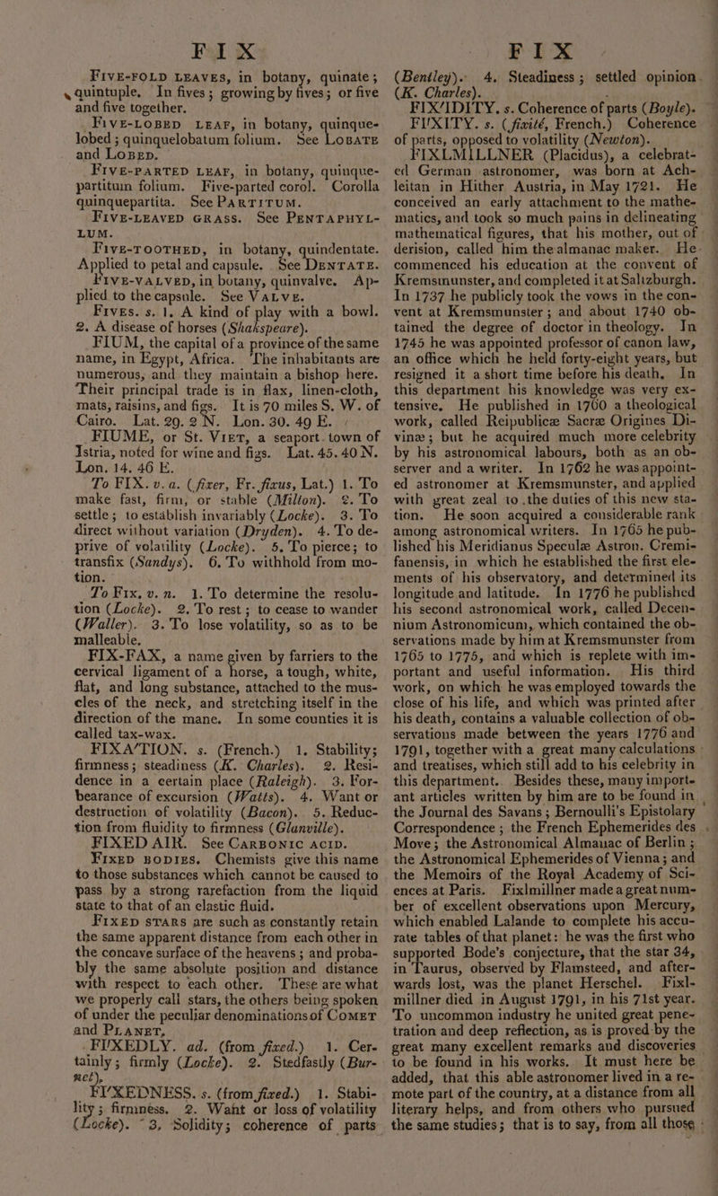 FIX FIVE-FOLD LEAVES, in botany, quinate ; «quintuple, In fives; growing by fives; or five and five together. _FivE-LoBep LEar, in botany, quinque- lobed ; quinquelobatum folium. See Lopate and LoBEp. — FIVe-PARTED LEAF, in botany, quinque- partituin folium. Five-parted coro]. Corolla quinquepartita. See ParTitumM. FIve-LEAVED GRASS. See PENTAPHYL- LUM. Tive-TOOTHED, in botany, quindentate. Applied to petal and capsule. See Denrare. Five-vatvep, in botany, quinvalve. Ap- plied to the capsule. See VaLve. Fives. s. 1. A kind of play with a bowl. 2. A disease of horses (Shakspeare). FIUM, the capital of a province of the same name, in Egypt, Africa. ‘Che inhabitants are numerous, and they maintain a bishop here. Their principal trade is in flax, linen-cloth, mats, raisins, and figs. It is 70 miles S. W. of Cairo. Lat.29.2 N. Lon. 30.49 E. » _FIUME, or St. Viet, a seaport. town of Istria, noted for wine and figs. Lat. 45.40 N. Lon. 14, 46 E. To FIX. v. a. (fixer, Fr. fixus, Lat.) 1. To make fast, firm, or stable (Milton). ¢. To settle ; to establish invariably (Locke). 3. 'To direct without variation (Dryden). 4. To de- ptive of volatility (Locke). 5. To pierce; to transfix (Sandys). 6, To withhold from mo- tion. : To Fix, v.n. 1. To determine the resolu- tion (Locke). 2. To rest ; to cease to wander (Waller). 3. To lose volatility, so as to be malleabie, FIX-FAX, a name given by farriers to the cervical ligament of a ene a tough, white, flat, and long substance, attached to the mus- cles of the neck, and stretching itself in the direction of the mane. In some counties it is called tax-wax. FIXA/TION. s. (French.) 1. Stability; firmness; steadiness (A. Charles). 2. Resi- dence in a eertain place (Raleigh). 3. For- bearance of excursion (Watts). 4. Want or destruction of volatility (Bacon). 5. Reduc- tion from fluidity to firmness (Glanville). FIXED AIR. See Carsponic acip. FixED Bopizs. Chemists give this name to those substances which cannot be caused to pass by a strong rarefaction from the liquid state to that of an clastic fluid. FIXED sTARS are such as constantly retain the same apparent distance from each other in the concave surface of the heavens ; and proba- bly the same absolute position and distance with respect to each other. ‘These are what we properly cali stars, the others being spoken of under the peculiar denominations of Comet and PLanet, FIXEDLY, ad. (from fixed.) 1. Cer- tainly; firmly (Locke). 2. Stedfastly (Bur- met), LYXEDNESS. s. (from fixed.) 1. Stabi- pe 3 firmness, 2. Waht or loss of volatility (Locke). ~ 3, Solidity; coherence of parts FIX (Bentley). 4. Steadiness ; settled opinion. (K. Charles). - : FIX/IDITY. s. Coherence of parts (Boyle). — FIUXITY. s. (fiwité, French.) Coherence of parts, opposed to volatility (Newton). FIXLMILLNER (Placidus), a celebrat- ed German astronomer, was born at Ach- leitan in Hither Austria, in May 1721. He conceived an early attachment to the mathe- matics, and took so much pains in delineating mathematical figures, that his mother, out of © derision, called him the almanac maker. He- commenced his education at the convent of Kremsmunster, and completed it at Salizburgh. In 1737 he publicly took the vows in the con- vent at Kremsmunster ; and about 1740 ob- tained the degree of doctor in theology. In 1745 he was appointed professor of canon law, an office which he held forty-eight years, but resigned it a short time before his death, In this department his knowledge was very ex- tensive. He published in 1700 a theological work, called Reipublice Sacra Origines Di- vine ; but he acquired much more celebrity by his astronomical labours, both as an ob- server and a writer. In 1762 he was appoint- ed astronomer at Kremsmunster, and applied with preat zeal to .the duties of this new sta- tion. He soon acquired a considerable rank among astronomical writers. In 1765 he pub- lished his Meridianus Specule Astron. Cremi- fanensis, in which he established the first ele- ments of his observatory, and determined its longitude and latitude. In 1776 he published his second astronomical work, called Decen- nium Astronomicum, which contained the ob- servations made by him at Kremsmunster from 1765 to 1775, and which is replete with im- portant and useful information. His third work, on which he was employed towards the close of his life, and which was printed after | his death, contains a valuable collection of ob- servations made between the years 1776 and 1791, together with a great many calculations - and treatises, which still add to his celebrity in this department.. Besides these, many import- ant articles written by him are to be found in the Journal des Savans ; Bernoulli’s Epistolary Correspondence ; the French Ephemerides des . Move; the Astronomical Almanac of Berlin ; the Astronomical Ephemerides of Vienna; and the Memoirs of the Royal Academy of Sci- ences at Paris. Fixlmillner madea great num- ber of excellent observations upon Mercury, which enabled Lalande to complete his accu- rate tables of that planet: he was the first who supported Bode’s conjecture, that the star 34, in Taurus, observed by Flamsteed, and after- wards lost, was the planet Herschel. Fixl- millner died in August 1791, in his 71st year. To uncommon industry he united great pene~ tration and deep reflection, as is proved-by the to be found in his works. It must here be added, that this able astronomer lived in a re- — mote part of the couniry, at a distance from all literary helps, and from others who pursue the same studies; that is to say, from all those -
