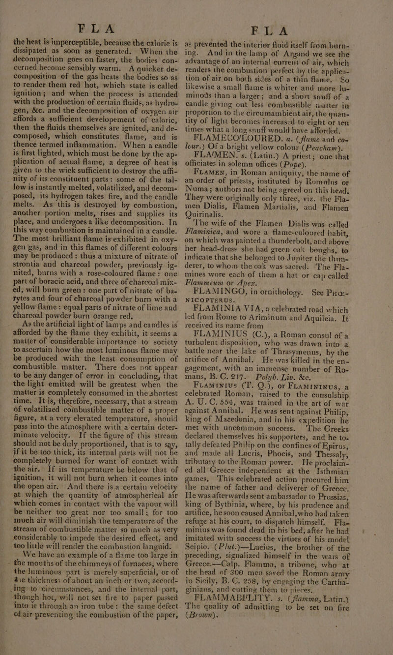 the heat is imperceptible, because the caloric is dissipated as soon as generated. When the decomposition goes on faster, the bodies con- eerned become sensibly warm. A quicker de- composition of the gas heats the bodies so as to render them red hot, which state is called ignition; and when the process is attended with the production of certain fluids, as hydro- gen, &amp;c. and the decomposition of oxygen air affords a sufficient developement of caloric, then the fluids themselves are ignited, and de- composed, which constitutes flame, and is thence termed inflammation. When a candle is first lighted, which must be done by the ap- plication of actual flame, a degree of heat is given to the wick sufficient to destroy the affi- _ nity of its constituent parts: some of the tal- low is instantly melted, volatilized, and decom- posed, its hydrogen takes fire, and the candle melts. As this is destroyed by combustion, another portion melts, rises and supplies its place, and undergoes a like decomposition. In this way combustion is maintained in a candle. The most brilliant flame is'exhibited in oxy- gen gas, and in this flames of different colours may be produced: thus a mixture of nitrate of strontia and charcoal powder, previously ig- nited, burns with a rose-coloured flame: one part of boracic acid, and three of charcoal mix- ed, will burn green : one part of nitrate of ba. rytes and four of charcoal powder burn with a yellow flame : equal parts of nitrate of lime and charcoal powder burn orange red. afforded by the flame they exhibit, it seems a matter of considerable importance to society to ascertain how the most luminous flame may be produced with the least consumption of combustible matter. There does not appear to be any danger of error in concluding, that the light emitted will be greatest when the matter is completely consumed in the shortest time. Its, therefore, necessary, that a stream of volatilized combustible matter of a proper figure, at a very elevated temperature, should pass into the atmosphere with a certain deter- minate velocity. If the figure of this stream should not be duly proportioned, that is to says if it be too thick, its internal parts will not be completely burned for want of contact with the air. If its temperature be below that of ignition, it will not bura when it comes into the open air. And there isa certain velocity at which the quantity of atmospherical air which comes in contact with the vapour will be neither too great nor too small; for too much air will diminish the temperature of the stream of combustible matter so much as very considerably to impede the desired effect, and too little will render the combustion languid. We have an example of a flame too large in - the mouths of the chimneys of furnaces, where the luminous part is merely superficial, or of die thickness of about an inch or two, accord- ing’ to ‘cir¢umstances, and the internal part, thengh hot, will not set fire to paper passed into it through an iron tube: the same defect of air preventing the combustion of the paper, FLA as prevented the interior fluid itself from, burn- | ing. Andin the lamp of Argand we see the advantage of an internal current of air, whieh renders the combustion perfect by the apphiea~ tion of air on both sides of a thin flame. So likewise a smal] flame is whiter and more lu- minous than a larger; and a short snuff of a candle giving out less combustible iatter in proportion to the circumambient air, the quan- tity of light becomes increased to eight or ten times what a long snuff would have afforded. FLAMECO'!LOURED. a. (flame and co- lour.) Of a bright yellow colour (Peacham). FLA'MEN. s. (Latin.) A priest; one that officiates in solemn offices (Pope). FLamen, in Roman antiquity, the name of an order of priests, instituted by Romelns or Numa; authors not being egreed on this head, They were originally only three, viz. the Fla- men Dialis, Flamen Martialis, aud Flamen Quirinalis. ‘The wife of the Flamen Dialis was called Flaminica, and wore a flame-coloured habit, on which was painted a thunderbolt, and above her head-dress she had green oak boughs, to indicate that she belonged to Jupiter the thun« derer, to whom the oak was sacred. The Fla- mines wore each of them a hat or cap called Flammeum or Apex. . FLAMINGO, in ornithology. See Puas- NICOPTERUS. FLAMINIA VIA, a celebrated road which led from Rome to Ariminum and Aquileia. It received its name from FLAMINIUS (C.), a Roman consul of'a turbulent disposition, who was drawn into a battle near the Jake of Thrasymenus, by the artifice of Annibal. He was killed in the en- gagement, with an immense number of Ro- mans, B.C. 217. Polyb. Liv. &amp;e. Fiaminius (T. Q.), or Fuamininus, a celebrated Roman, raised to the consulshi A. U.C. 554, was trained in the art of war against Annibal. He was sent against Philip, king of Macedonia, and in his expedition he met with uncemmon success. ‘The Greeks declared themselves his supporters, and he to- tally defeated Philip on the confines of Epirus, and made all Lecris, Phocis, and Thessaly, tributary to the Roman power. He proclaim- ed all Greece independent at the Isthmian games, ‘This celebrated action procured him the name of father and deliverer of Greece, He was afterwards sent ambassador to Prussias, king of Bythinia, where, by his prudence and artifice, he soon caused Annibal,who had taken refuge at his court, to dispatch himself. Fla« minius was found dead in his bed, after he had imitated with success the virtues of his model Scipio. (Plut.)—Lueius, the brother of the Greece.—Calp. Flamma, a tribune, who at the head of 300 men saved the Roman army in Sicily, B. C. 258, by engaging the Cartha- ginians, and cutting them to pieces. FLAMMABILITY. s. (flamma, Latin.) The quality of admitting to be set on fire (Brown).