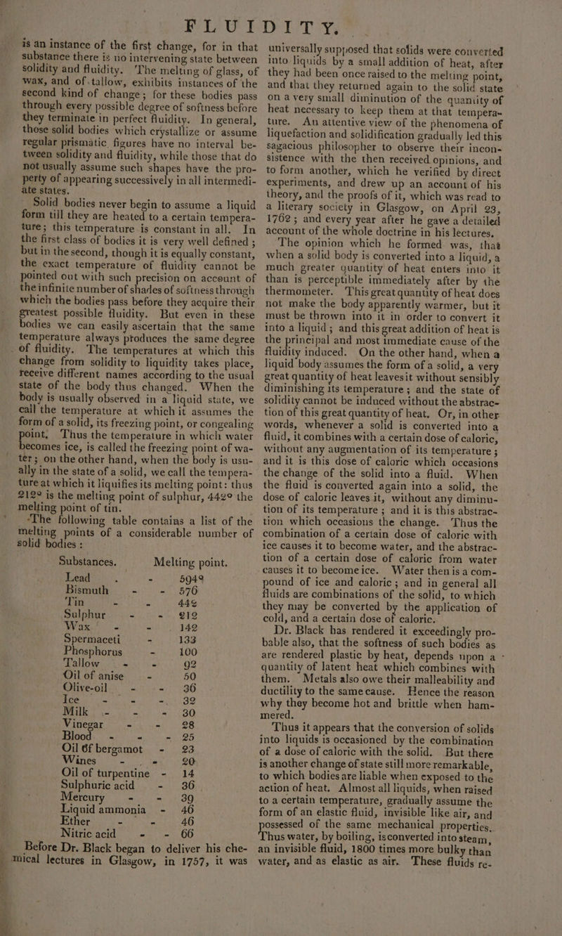 is an instance of the first change, for in that substance there is no intervening state between solidity and fluidity. ‘The melting of glass, of wax, and of.tallow, exhibits instances of the second kind of change; for these bodies pass through every possible degree of softness before they terminate in perfect fluidity. In general, those solid bodies which crystallize or assume regular prismatic figures have no interval be- tween solidity and fluidity, while those that do not usually assume such shapes have the pro- perty of appearing successively in all intermedi- ate states. Solid bodies never begin to assume a Jiquid form till they are heated to a certain tempera- ture; this temperature is constant in all. In the first class of bodies it is very well defined ; but in the second, though it is equally constant, the exact temperature of fluidity ‘cannot be pointed out with such precision on account of the infinite number of shades of softness through which the bodies pass before they acquire their Sreatest possible fluidity. But even in these bodies we can easily ascertain that the same temperature always ptoduces the same degree cs : ‘ z « change from solidity to liquidity takes place, receive different names according to the usual state of the body thus changed. When the body is usually observed in a liquid state, we cail the temperature at which it assumes the form of a solid, its freezing point, or congealing oint, Thus the temperature in which water Sains ice, is called the freezing point of wa- ter; on the other hand, when the Made is usu- ally in the state of a solid, we call the tempera- ture at which it liquifies its melting point: thus 212° is the melting point of sulphur, 442° the melting point of tin. ‘The blloseitig table contains a list of the melting points of a considerable number of solid bodies : Substances. Melting point. Lead : 3 5942 Bismuth ~— - - 576 Tin . ae 44¢ Sulphur - - 212 et ae - . 142 Spermaceti - 133 Phosphorus - 100 Tallow - - 92 Oil of anise - 50 Olive-oil - a)! 36 ice tine -,- 32 Milk \- - - 380 Vinegar = -. .- 38 Blood. - - - 25 Oil 6fbergamot - 23 Wines et 20 Oil of turpentine - 14 Sulphuric acid - 36. Mereury mm , 1 3D Liquidammonia - 46 Ether nh le a 46 Nitric acid - - 66 Before Dr. Black began to deliver his che- mical lectures in Glasgow, in 1757, it was universally supposed that solids were converted into liquids by a small addition of heat, after they had been once raised to the melting point, and that they returned again to the solid state on a very small diminution of the quantity of heat necessary to keep them at that tempera- ture. An attentive view of the phenomena of liquefaction and solidification gradually led this sagacious philosopher to observe their incon- sistence with the then received Opinions, and to form another, which he verified by direct experiments, and drew up an account of his theory, and the proofs of it, which was read to a literary society in Glasgow, on April 23, 1762; and every year after he gave a detailed account of the whole doctrine in his lectures, The opinion which he formed. was, that when a solid body is converted into a liquid, a much greater yuantity of heat enters into it than is perceptible immediately after by the thermometer. ‘This great quantity of heat does not make the body apparently warmer, but it must be thrown into it in order to convert it into a liquid; and this great addition of heat is the principal and most immediate cause of the fluidity induced. On the other hand, when a liquid body assumes the form of a solid, a very great quantity of heat leavesit without sensibly diminishing its temperature; and the state of solidity cannot be induced without the abstrac- tion of this great quantity of heat. Or, in other words, whenever a solid is converted into a fluid, it combines with a certain dose of caloric, without any augmentation of its temperature ; and it is this dose of caloric which occasions the change of the solid into a fluid. When the fluid is converted again into a solid, the dose of caloric leaves it, without any diminu- tion of its temperature ; and it is this abstrac-~ tion which occasions the change. Thus the combination of a certain dose of caloric with ice causes it to become water, and the abstrac- tion of a certain dose of caloric from water causes it to becomeice. Water then is a com- pound of ice and caloric; and in general all fluids are combinations of the solid, to which they may be converted by the application of cold, and a certain dose of caloric. Dr. Black has rendered it exceedingly pro- bable also, that the softness of such bodies as are rendered plastic by heat, depends upon a - quantity of latent heat which combines with them. Metals also owe their malleability and ductility to the samecause. Hence the reason why they become hot and brittle when ham- mered. Thus it appears that the conversion of solids into liquids is oceasioned by the combination of a dose of caloric with the solid. But there is another change of state still more remarkable, to which bodies are liable when exposed to the action of heat. Almost all liquids, when raised to a certain temperature, gradually assume the form of an elastic fluid, invisible like air, and ossessed of the same mechanical properties, hus water, by boiling, isconverted into steam : an invisible fluid, 1800 times more bulky than water, and as elastic as air. These fluids re.
