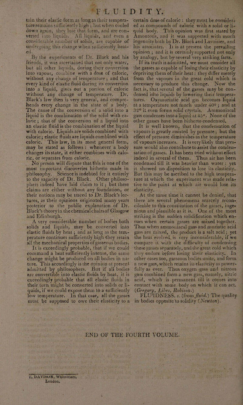 tain their elastic form as long as their tempera- tureremains sufliciently high ; but when cooled down again, they lose that form, and are con- verted ito liquids. All liquids, and even a considerable number of solids, are capable of ed. By the experiments of Dr. Black and his friends, it was ascertained that not only water, but all other liquids, during their conversion into vapour, combine with a dose of caloric, without any change of temperature; and that every kind of elastic fluid during its conversion into a liquid, gives out a portion of caloric without any change of temperature. Dr. Black’s law then is very general, and compre-~ hends every change in the state of a body. The cause of the conversion of a solid into a liquid is the combination of the solid with ca- loric; that of the conversion of a liquid into an elastic fluid is the combination of the liquid with caloric. Liquids are solids combined with caloric; elastic fluids are liquids combined with caloric. This law, in its most general form, may be stated as follows: whenever a body changes its state, it either combines with calo- ric, or separates from caloric. _ No person will dispute that this is one of the most inportant discoveries hitherto made in philosophy. Science is indebted for it entirely to the sagacity of Dr. Black, Other philoso- phers indeed have laid claim to it ; but these claims are either without any foundation, or their notions may be traced to Dr. Black’s lec- tures, as their opinions originated many years posterior to the public explanation.of Dr. Black’s theoryin the chemical chairsof Glasgow and Edinburgh. : A very considerable number of bodies both solids and liquids, may be converted into elastic fluids by heat ; and as long as the tem- perature continues sufficiently high they retain all the mechanical properties of gasseous bodies. It is exceedingly probable, that if we could command a heat sufficiently intense, the same change might be produced on all bodies in na- ture. This accordingly is the opinion at present admitted by philosophers. But if alk bodies are convertible into elastic fluids by heat, it is exceedingly probable that all elastic fluids in their turn might be converted into solids or li- quids, if we could expose them to a sufficiently low temperature. In that case, all the gasses must be supposed to owe their elasticity to a +e \ END T. DAVISON, Whitetriars, London, certain dose of caloric: they must be corisider+ ed as compounds of caloric with a solid or li- guid body. This opinion was first stated by Amontons, and it was supported with much ingenuity both by Dr. Black and Lavoisier, and his associates. It is at present the prevailing opinion ; and it is certainly supported not only Tf its truth isadmitted, we must consider all the gasses as capable of losing their elasticity by depriving them oftheir heat: they differ merely from the vapours in the great cold which is necessary to produce this change. Now the fact is, that several of the gasses may be con- densed into liquids by lowering their fempera- tures. Oxymuriatic acid gas becomes liquid ata temperature not much under 40° ; and at 32° is even forms solid crystals, Ammoniacal gass condenses into a liquid at 45°. None of the other gasses have been hitherto condensed. It is well known, that the condensation of vapours is greatly assisted by pressure; but the effect of pressure diminishes as the temperature of vapours increases. It is verylikely that pres- sure would also contribute to assist the conden- sation of gasses. It has been tried without effect indeed in several of them. “Thus air has been condensed till it was heavier than water: yet it showed no disposition to lose its elasticity. But this may be ascribed to the high tempera- ture at which the experiment was made rela- tive to the point at which air would lose its elasticity. : . At the same time it cannot be denied, that there are several phenomena scarcely recon- cileable to this constitution of the gasses, inge= nious and plausible as it is. One of the most striking is the sudden solidification which en- sues when certain gasses are mixed together. Thus when ammoniacal gass and muriatic acid gass are mixed, the product isa salt acid; yet the heat evolved_is very inconsiderable, if we compare it with the difficulty of condensing ° these gasses separately, andthe great cold which they endure before losing their elasticity.. In other cases too, gasseous bodies unite, and form a new gass, which retains its elasticity as power~ fully as ever. Thus oxygen -gass and nitrons. gass combined form a new gass, namely, nitric acid, which is.permanent till it comes into contact with some body on which it can act. (Gregory, Libes, Robison.) FLU'IDNESS. s. (from fluid.) The quality in bodies opposite'to solidity (Newton). a