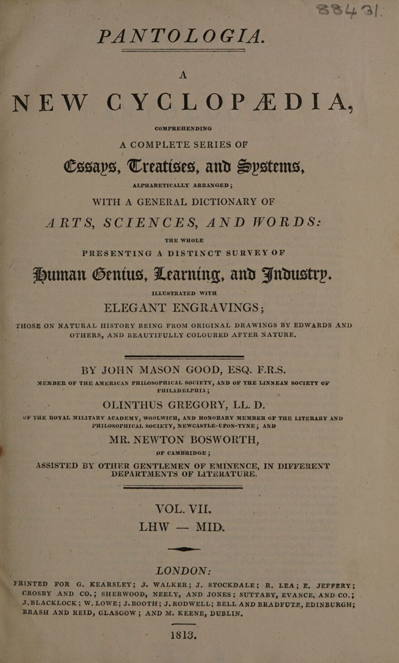 A NEW CYGLOPADIA, A COMPLETE SERIES OF Cssaps, Creatises, and Systems, ALPHABETICALLY ARRANGED 5 WITH A GENERAL DICTIONARY OF | ARTS, SCIENCES, AND WORDS: THE WHOLE _ PRESENTING A DISTINCT SURVEY OF Duman Gentus, Learning, and Jrdoustry. ELEGANT ENGRAVINGS; THOSE ON NATURAL HISTORY BEING FROM ORIGINAL DRAWINGS BY EDWARDS AN) | OTHERS, AND BEAUTIFULLY COLOURED AFTER NATURE, BY JOHN MASON GOOD, ESQ. F.R.S. MEMBER OF THE AMERICAN PHILOSOPHICAL SOCIETY, AND OF THE LINNEAN SOCIETY OF 4 PHILADELPHIA 5 OLINTHUS GREGORY, LL. D.: OF THE ROYAL MILITARY ACADEMY, WOOLWICH, AND HONORARY MEMBER OF THE LITERARY AND PHILOSOPHICAL SOCIETY, NEWCASTLE-UPON-TYNE 5; AND MR. NEWTON BOSWORTH, } ‘ OF CAMBRIDGE ; ASSISTED BY OTHER GENTLEMEN OF EMINENCE, IN DIFFERENT DEPARTMENTS OF LITHRATORE. ~ VOL. VII. LHW — MID. —— | LONDON: PRINTED FOR G, KEARSLEY; J. WALKER; J. STOCKDALE; R, LEA; E, JEFFERY; CROSBY AND CO.; SHERWOOD, NEELY, AND JONES; SUTTABY, EVANCE, AND CO.; J,BLACKLOCK; W. LOWE; J.BOOTH; J. RODWELL; BELL AND BRADFUTE, EDINBURGH; BRASH AND REID, GLASGOW; AND M. KEENE, DUBLIN, 1813.