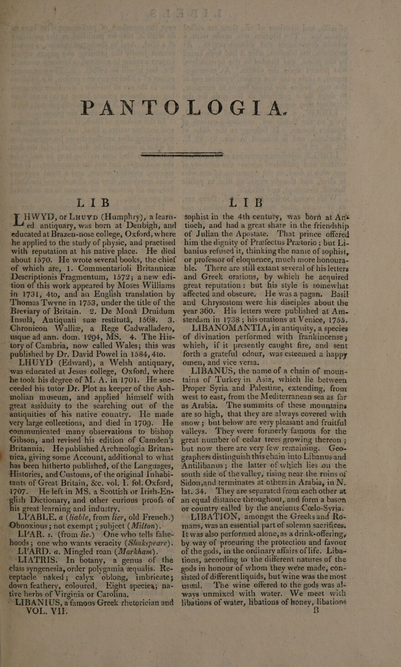 LIB HWYD, or Luvyp (Humphry), a learn- “ed antiquary, was born at Denbigh, and educated at Brazen-nose college, Oxford, where the applied to the study of physic, and practised with reputation at his native place. He died about 1570. He wrote several books, the chief of which are, 1. Commentarioh Britannice Descriptionis Fragmentum, 1572; anew edi- tion of this work appeared by Moses Williams in 4731, 4to, and an English translation by Thomas Twyne in 1753, under the title of the Breviary of Britain. 2. De Mona Druidum Insulé, Antiquati suze restituta, 1508. 3. Chronicon Walliz, a Rege Cadwalladero, usque ad ann. dom. 1294, MS. 4. The His- tory of Cambria, now called Wales; this was published by Dr. David Powel in 1584, 4to. LHUYD (Edward), a Welsh antiquary, was educated at Jesus college, Oxford, where he took his degree of M. A. in 1701. He suc- eeeded his tutor Dr. Plot as keeper of the Ash- molian museum, and applied himself with antiquities of his native country. He made very large collections, and died in 1709. He communicated many observations to bishop Gibson, and revised his edition of Camden’s Britannia. He published Archeologia Britan- -hica, giving some Account, additional to what has been hitherto published, of the Languages, Histories, and Customs, of the original Inhabi- tants of Great Britain, &amp;c. vol, 1. fol. Oxford, 1707. He left in MS. a Scottish or Irish-En- ‘his great learning and industry. LYVABLE. a (liable, from lier, old French.) _ Obnoxious; not exempt ; subject (Milton). _ LIAR. s. (from le.) One who tells false- hoods; one who wants veracity (Shakspeare). LIARD. a. Mingled roan (Markham). LIATRIS. In botany, a genus of the _ €lass oh aii order polygamia equalis. Re- teptacle naked; calyx oblong, imbrieate; down feathery, coloured. Eight specieg; na- ’ tive herbs of Virginia or Carolina. ~ LIBANIUS, a famous Greek rhetorician and LIB gophist in the 4th centuty, was borh at An tioch, and had a great share in the friendship of Julian the Apostate. That prince offered him the dignity of Prefectus Przetorio ; but Li- banius refused it, thinking the nanie of sophist, or professor of eloquence, much more honoura- ble. There are still extant several of his letters and Greek orations, by which he acquired great reputation: but his style is somewhat. affected and obscures He wasa pagan. Basil and Chrysostom were his disciples about the year 360. His letters were published at Am- . sterdam in 17383 his orations at Venice, 1755. LIBANOMANTIA, in antiquity, a species of divination performed with frankincense ;. whieh, if it presently caught: fire, and sent forth a grateful odour, was esteemed a happy omen, and vice versa. — - LIBANUS, the name of a chain of moun- tains of Turkey in Asia, which lie between Proper Syria and Palestine, extending, from west to east, from the Mediterranean sea as far as Arabia. ‘The summits of these mountains are so hich, that they are always covered with snow; but below are very pleasant and fruitful valleys. They were formerly famous for the great number of cedar trees growing thereon ; but now there are very few remaining. Geo- graphers distinguish thischain into Libanus and Antilibanus; the latter of which lies on the south side of the valley, rising near the ruins of Sidon,and terminates at othersin Arabia, in N. lat. 34. They are separated from each other at an equal distance throughout, and form a bason or country ealled by the ancients Coelo-Syria. LIBATION, amongst the Greeksand Ro- mans, was an essential part of solemn sacrifices. It was also performed alone, as a drink- offering, by way of procuring the protection and favour of the gods, in the ordinary affairs of life. Liba~ tions, according to the different natures of the gods in honour of whom they were made, con- sisted of differentliquids, but wine was the most usual. The wine offered to the gods was al- ways unmixed with water. We meet with libations of water, libations of honey, rca