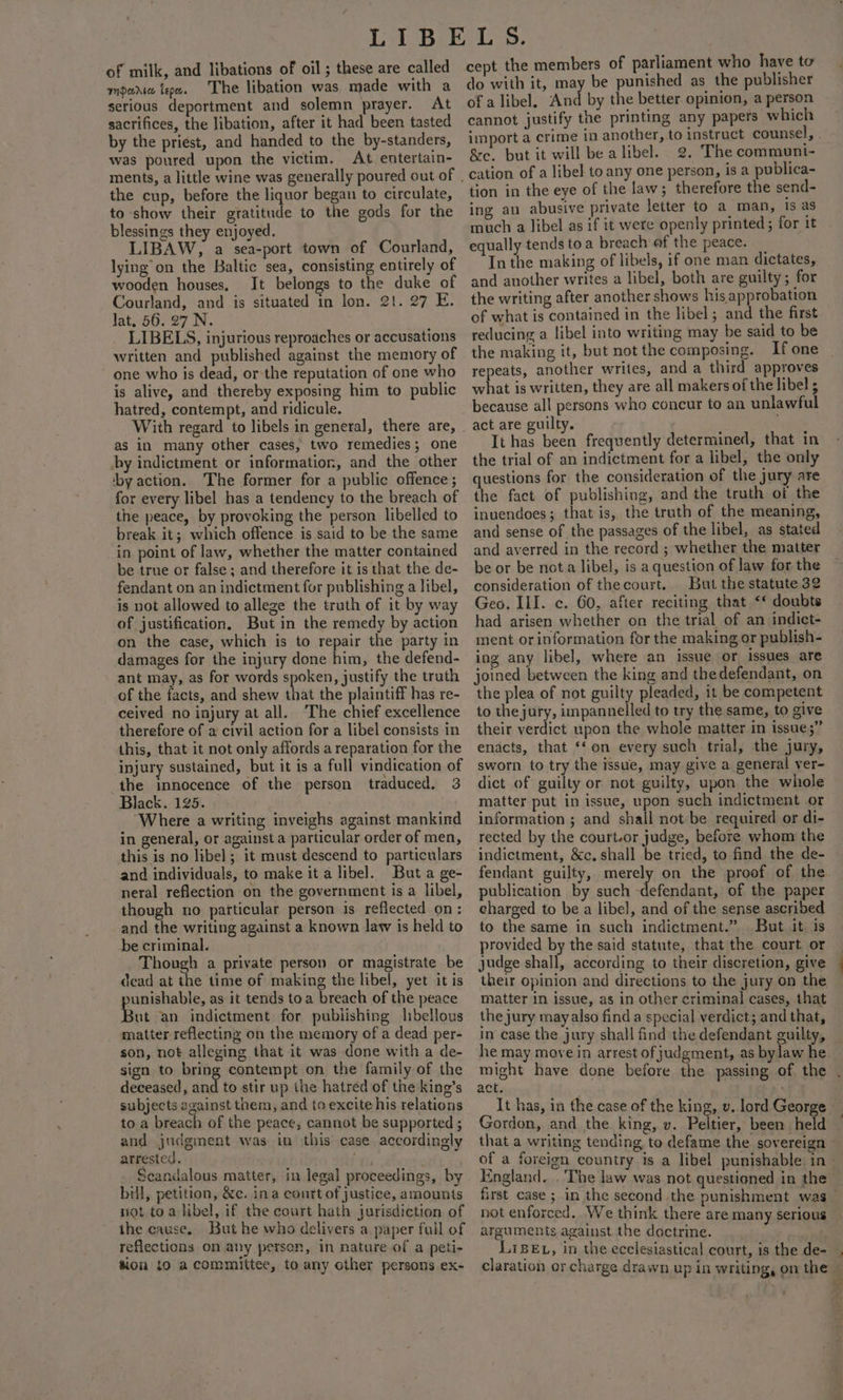 of milk, and libations of oil ; these are called mara tepx. The libation was. made with a serious deportment and solemn prayer. At sacrifices, the libation, after it had been tasted by the priest, and handed to the by-standers, was poured upon the victim. At entertain- the cup, before the liquor began to circulate, to show their gratitude to the gods for the blessings they enjoyed. LIBAW, a sea-port town of Courland, lying’ on the Baltic sea, consisting entirely of wooden houses. It belongs to the duke of Courland, and is situated in lon. 21. 27 E. Jat. 56. 27 N. LIBELS, injurious reproaches or accusations written and published against the memory of one who is dead, or-the reputation of one who is alive, and thereby exposing him to public hatred, contempt, and ridicule. With regard to libels in general, there are, as in many other cases, two remedies; one by indictment or information, and the other ‘by action. The former for a public offence; for every libel has a tendency to the breach of the peace, by provoking the person libelled to break it; which offence is said to be the same in point of law, whether the matter contained be true or false ; and therefore it is that the de- fendant on an indictment for publishing a libel, is not allowed to allege the truth of it by way of justification, But in the remedy by action on the case, which is to repair the party in damages for the injury done fim, the defend- ant may, as for words spoken, justify the truth of the facts, and shew cee the plaintiff has re- ceived no injury at all. The chief excellence therefore of a civil action for a libel consists in this, that it not only affords a reparation for the injury sustained, but it is a full vindication of the innocence of the person traduced. 3 Black. 125. ) Where a writing inveighs against mankind in general, or against a particular order of men, this is no libel; it must descend to particulars and individuals, to make it a libel. But a ge- neral reflection on the government is a libel, though no particular person is reflected on: and the writing against a known law is held to be criminal. Though a private person or magistrate be dead at the time of making the libel, yet it is unishable, as it tends toa breach of the peace ut an indictment for pubiishing libellous matter reflecting on the memory of a dead per- son, not alleging that it was done with a de- sign to bring contempt on the family of the deceased, and to stir up the hatred of the king’s subjects against them, and to excite his relations to a breach of the peace, cannot be supported ; and judgment was in this case accordingly arrested. ii nhs 2 Scandalous matter, in legal proceedings, by bill, petition, &amp;c. ina court of justice, amounts not toa libel, if the court hath jurisdiction of the cause. But he who delivers a paper full of reflections on any person, in nature of a peti- tion {0 a committee, to any other persons ex- cept the members of parliament who have to do with it, may be punished as the publisher of a libel. And by the better opinion, a person cannot justify the printing any papers which import a crime 10 another, I &amp;e. but it will be alibel. 2. The communi- cation of a libel to any one person, is a publica- tion in the eye of the law; therefore the send- ing an abusive private letter to a man, Is as much a libel as if it were openly printed; for it equally tends toa breach af the peace. _ In the making of libels, if one man dictates, and another writes a libel, both are guilty; for the writing after another shows his approbation of what is contained in the libel; and the first reducing a libel into writing may be said to be the making it, but not the composing. If one repeats, another writes, and a third approves what is written, they are all makers of the libel ; act are guilty. It has been frequently determined, that in the trial of an indictment for a libel, the only questions for the consideration of the jury are the fact of publishing, and the truth of the inuendoes; that is, the truth of the meaning, and sense of the passages of the libel, as stated and averred in the record ; whether the matter be or be nota libel, is a question of law for the consideration of thecourt. But the statute 32 Geo. III. c. 60, after reciting that ‘* doubts had arisen whether on the trial of an indict- ment or information for the making or publish- ing any libel, where an issue or issues are joined between the king and thedefendant, on the plea of not guilty pleaded, it be competent to thejury, impannelled to try the same, to give their verdict upon the whole matter in issue;” enacts, that ‘‘on every such trial, the jury, sworn to try the issue, may give a general ver- dict of guilty or not guilty, upon the whole matter put in issue, upon such indictment or information ; and shall not be required or di- rected by the court-or judge, before whom the indictment, &amp;c. shall be tried, to find the de- publication by such -defendant, of the paper eharged to be a libel, and of the sense ascribed to the same in such indictment.” But it. is provided by the said statute, that the court or judge shall, according to their discretion, give their opinion and directions to the jury on the matter in issue, as in other criminal cases, that the jury may also find a special verdict; and that, act. ' It has, in the case of the king, Gordon, and the king, v. Peltier, that a writing tending to defame the sovereign England. .'The law was not questioned in the arguments against the doctrine. ie