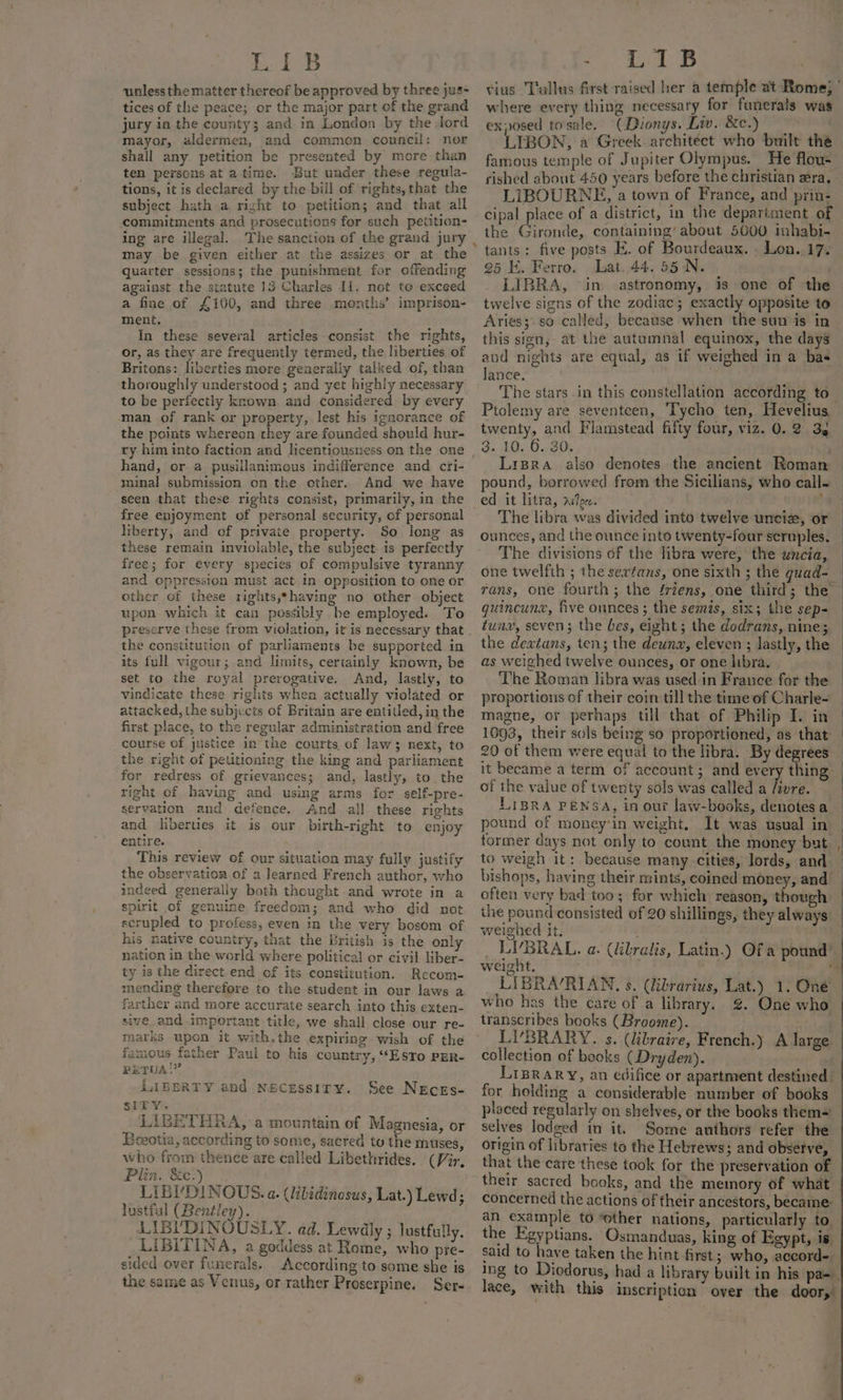 unless the matter thereof be approved by three jus- tices of the peace; or the major part of the grand jury in the county; and in London by the Jord mayor, aldermen, and common council: nor shall any. petition be presented by more than ten persons at atime. But under these regula- tions, it is declared by the bill of rights, that the subject hath a right to petition; and that all commitments and prosecutions for such petition- ing are illegal. The sanction of the grand jury may be given either at the assizes or at the quarter sessions; the punishment for offending against the statute 13 Charles Il. not te exceed a fine of £100, and three months’ imprison- ment. . . In these several articles consist the rights, or, as they are frequently termed, the liberties of Britons: liberties more generally talked of, than thoroughly understood ; and yet highly necessary to be perfectly known and considered by every man of rank or property, lest his ignorance of the points whereon they are founded should hur- ry him into faction and licentiousness on the one hand, or a pusillanimous indifference and cri- minal submission on the cther. And we have seen that these rights consist, primarily, in the free enjoyment of personal security, of personal liberty, and of private property. So long as these remain inviolable, the subject is perfectly free; for every species of compulsive tyranny and oppression must act in opposition to one or other of these rights,*having no other object upon which it can possibly be employed. To preserve these from violation, it is necessary that the constitution of parliaments be supported in its full vigour; and limits, certainly known, be set to the royal prerogative. And, lastly, to vindicate these rights when actually violated or attacked, the subjects of Britain are entitled, in the first place, to the regular administration and free course of justice in the courts of law; next, to the right of petitioning the king and parliament for redress of grievances; and, lastly, to. the right of having and using arms for self-pre- servation and defence. And all these rights and liberties it is our birth-right to enjoy entire. This review of our situation may fully justify the observation of a learned French author, who indeed generaliy both thought and wrote in a spirit of genuine freedom; and who did not scrupled to profess, even in the very bosom of his native country, that the British is the only nation in the world where political or civil liber- ty is the direct.end of its constitution. Recom- mending therefore to the student in our laws a farther and more accurate search into this exten- sive_and important title, we shall close our re- matks upon it with.the expiring wish of the famous father Paul to his country, ““ESToO PER- PETUA!” LIBERTY and Necessiry. See Neces- SITY. LIBETHRA,:a mountain of Magnesia, or Eceotia, according to some, sacred to the muses, who from thence are called Libethrides. (Vir, Plin. &amp;c.) LIBVDINOUS. a. (libidinosus, Lat.) Lewd; lustiul (Bentley). LIBUDINOUSLY. ad. Lewdly ; lustfully. LIBITINA, a goddess at Rome, who pre- sided over funerals. According to some she is the same as Venus, or rather Proserpine. Ser- vias Tallus first raised her a temple at Rome; © where every thing necessary for funerals was exposed tosale. ‘CDionys. Liv. &amp;c.) wen LIBON, a Greek. architect who built the famous temple of Jupiter Olympus. He flou- rished about 450 years before the christian zera, LIBOURNE, a town of France, and prin- cipal place of a district, in the department of the Gironde, containing’ about 5000 inhabi- 25 K. Ferro. lat. 44. 55 N. ' LIBRA, “in. astronomy, is one of the twelve signs of the zodiac; exactly opposite to Aries; so called, because when the sun is in this sien, at the autumnal equinox, the days and nights are equal, as if weighed in a bas Janee. | : The stars .in this constellation according to_ Ptolemy are seventeen, Tycho ten, Hevelius — twenty, and Flamstead fifty four, viz. 0.2 33 3. 10, 6.30: sia Lrpra also denotes the ancient Roman — pound, borrowed from the Sicilians, who call- ed it litra, ~Joc. . “4 The libra was divided into twelve uncie, or ounces, and the ounce into twenty-four scruples. The divisions of the libra were, the uncia, one twelfth ; the sertans, one sixth ; the guad-_ rans, one fourth; the ériens, one third; the — guincunx, five ounces; the semis, six; the sep= — tuna, seven; the bes, eight; the dodrans, nine; the dextans, ten; the deuna, eleven ; lastly, the © as weighed twelve ounces, or one libra. The Roman libra was used in France for the | proportions of their coin till the time of Charle- magne, or perhaps till that of Philip I. in — 1093, their sols being so proportioned, as that 20 of them were equal to the libra. By degrees — it became a term of account; and every thing: | of the value of twenty sols was called a /ivre. LIBRA PENSA, in our law-books, denotesa — pound of money'in weight. It was usual in — former days not only to count the money but to weigh it: because many cities, lords, and — bishops, having their mints, coined money, and — often very bad too; for which reason, though the pound consisted of 20 shillings, they always weighed it, Mi) _ LYBRAL. a. (libralis, Latin.) Of a pound’ weight, ; 4 LIBRA/RIAN, s. (librarius, Lat.) 1. One who has the care of a library. %. One who | transcribes books (Broome). ae LIBRARY. s. (libraire, French.) A large collection of books (Dryden). Liprary, an edifice or apartment destined | for holding a considerable number of books placed regularly on shelves, or the books them~ : selves lodged in it. Some authors refer the origin of libraries to the Hebrews ; and observe, . that the care these took for the preservation of their sacred books, and the memory of what concerned the actions of their ancestors, became: | an example to ‘other nations, particularly to the Egyptians. Osmanduas, king of Egypt, is said to have taken the hint first; who, accord Ing to Diodorus, had a library built in his pa= lace, with this inscription over the door, t