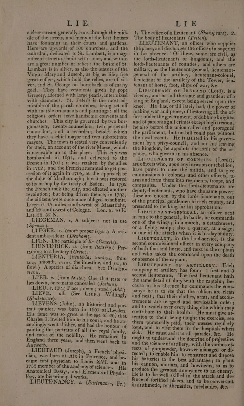 LIE, a clear stream generally runs through the mid- ‘dle of the streets, and many of the best houses have fountains in their courts and gardéns. Here are upwards of 100 churches; and the cathedral, dedicated to St. Lambert, is a mag- nificent structure built with stone, and within are a great number of relics: the busto of St. Lambert is in silver, as also the statues of the Virgin Mary and Joseph, as big as life 5 five great coffers, which bold the relics, are of sil- ver, and St. George on horseback is of massy gold. They have vestments given _by pope Gregory, adorned with large pearls, intermixed with diamonds. St. Peter’s is the most ad- mirable of the parish churches, being set off with marble ornaments and paintings: all the religious orders haye handsome convents and churches. This city is governed by two bur- gomasters, twenty counsellors, two perpetual counsellors, and a recorder; besides which they have a chief mayor and two subordinate mayors, The town is seated very conveniently for trade, on account of the river Maese, which is navigable up to this place. ‘This city was bombarded in 1691, and delivered to the French in 1701; it was retaken by the allies in 1702; and the French attempted to get pos- session of it again in 1705, at the approach of the duke of Marlborough; but it was restored to its bishop by the treaty of Baden. In 1792 the French took the city, and effected another revolution; but being ihivdn thence, in 1793, the citizens were once more obliged to submit, Liege is 15 miles south-west of Maestricht, and 62 south-west of Cologne. Lon. 5. 40 E. Lat. 50. 37 N. LIYEGEMAN. s, A subject: not in use (Spenser). LI'EGER. s. (more proper Jeger.) A resi dent ambassadour (Denham). LYVEN. The participle of He (Genesis), LIENTERICK. a. (from lientery.) Per. taining to a lientery (Grew). LIENTERIA, (lienteria, Atevlepta, from nevogy smooth, evrevoy, the intestine, and few, to flow.) A species of diarrhoea. See Drarr. HEA. LIER. s. (from do lie.) One that rests or lies down, or remains concealed (Joshua), LIEU. s. (Fr.) Place; room ; stead (Add.) LIEVE. ad. (See Lier.) Willingly (Shakspeare). LIEVENS (John), an historical and por- trait painter, was born in 1607 at «Leyden, His fame was so great at the age of 20, that Charles I. invited him to his court, and he ac- cordingly went thither, and had the honour of painting the portraits of all the royal family, and most of the nobility. He remained in England three years, and then went back ‘to Antwerp. _LIEUTAUD (Joseph), a French * physi- clan, was born at Aix in Provence, and be- came first physician to Louis XVI. and in 1752 member of the academy of sciences. His Anatomical Essays, and Elements of Physio- logy, are his principal works. LIEUTE/NANCY, s. (leutenance, Fr.) LIE 1, The office of a lieutenant (Shakspeare). 2, The body of lieutenants (Felton). LIEUTENANT, an officer who supplies” the place, and discharges the office of a superior in his absence. ° Of these, some are civil, as” the lords-lieutenants of kingdoms, and the lords-lieutenants of counties, and others are military, as the lieutenant-general, lieutenant- general of the artillery, lieutenant-colonel, lieutenant of the artillery of the Tower, lieu- tenant of horse, foot, ships of war, &amp;e. LiezuTENanr oF IRELAND. (Lord), isa viceroy, and has all the state and grandeur of a king of England, except being served upon the knee. He has, or till lately had, the power of making war and peace, of bestowing all the of- fices under the government, ofdubbingknights; and of pardoning all crimes except high treason, he also betore the union called and prorogued the parliament, but no bill could pass without the royal assent. He is assisted in his govern- ment by a privy-council; and on his leaving the kingdom, he appoints the lords of the re- gency, who govern in his absence. -LIEUTENANTS OF COUNTIES (Lords), are officers who, upon any invasion or rebellion, have power to raise the militia, and to give commissions to colonels and other officers, to arm and form them into regiments, troops, and companies. Under the lords-lieutenants are deputy-lieutenants, who have the same power; these are chosen by the lords-lieutenants, out” of the principal gentlemen of each county, and presented to the king for his approbation. LIKUTENANT-GENERAL, an officer next in rank to the general ; in battle, he commands one of the wings; in a march, a detachment, or a flying camp; also a quarter, at a siege, or one of the attacks when it is his day of duty. LIEUTENANT, in the land-service, is the second commissioned officer in every company and who takes the command upon the death or absence of the captain. LIEUTENANT OF ARTILLERY. Each company of artillery has four: 1 first and 3 second lieutenants, The first lieutenant hath the same detail of duty with the captain; be- cause in his absence he commands the com= pany: he is to see that the soldiers are clean and neat ; that their clothes, arms, and accou- trements are in-good and serviceable order ; and to watch over every thing else which may contribute to their health. He must give at- tention to their being taught the exercise, see them punctually paid, their messes regularly kept, and to visit them in the hospitals when sick. He must assist at all parades, &amp;c. He ought to understand the doctrine of projectiles and the science of artillery, with the various ef« fects of gunpowder, however managed or dic rected; to enable him to construct and dispose his batteries to the best advantage ; to plant his cannon, mortars, and howitzers, so as to produce the greatest annoyance to’ an enemy. He is to be well skilled in the attack and de- fence of fortified places, and to be conversant in arithmetic, mathematics, mechanics, &amp;.
